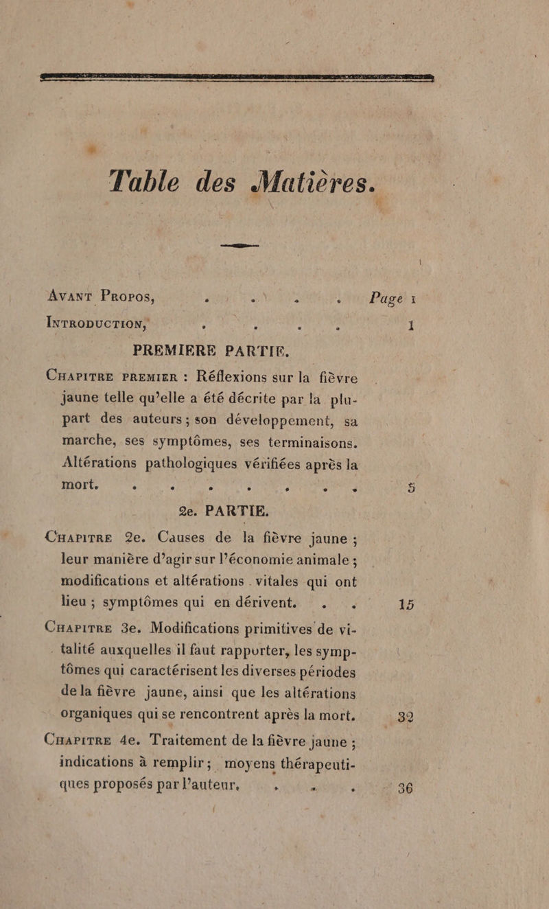 sn AvanT Propos, ‘ : : : IxrropucTIoN, : d : : PREMIERE PARTIE. CHaPitTRe PREMIER : Réflexions sur la fièvre jaune telle qu’elle a été décrite par la plu- part des auteurs; son développement, sa marche, ses symptômes, ses terminaisons. Altérations pathologiques vérifiées après la mort. . . . . , + 2e. PARTIE, CHarirre 2e. Causes de la fièvre jaune ; leur manière d’agir sur l’économie animale ; modifications et altérations . vitales qui ont lieu ; symptômes qui en dérivent. . . Cuapirre 3e. Modifications primitives de vi- - talité auxquelles il faut rapporter, les symp- tômes qui caractérisent les diverses périodes de la fièvre jaune, ainsi que les altérations organiques qui se rencontrent après la mort, Caapirre 4e. Traitement de la fièvre jaune ; indications à remplir; moyens thérapeuti- ques proposés par l’auteur, RAI ; 15 39