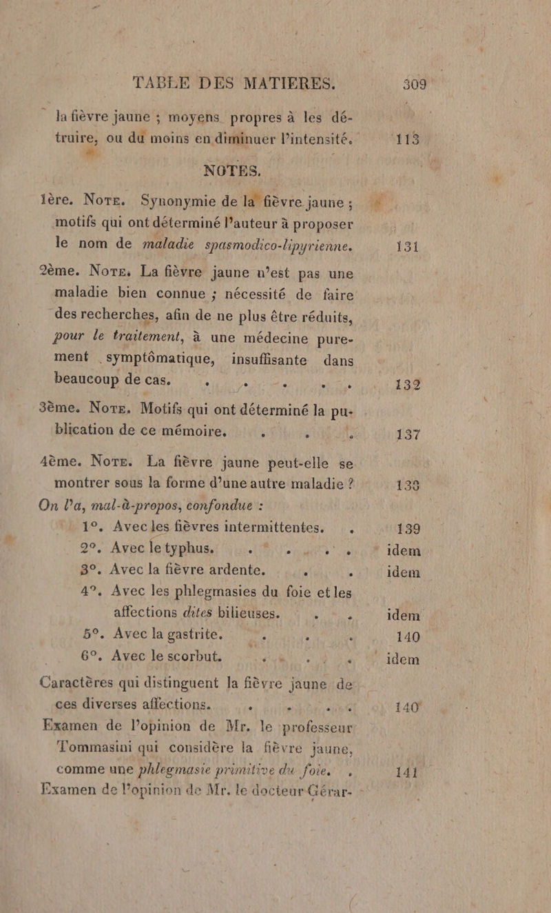 la fièvre jaune ; moyens propres à les dé- truire, ou du moins en diminuer l'intensité. # - NOTES. ière. Norte. Synonymie de 12° fièvre jaune : motifs qui ont déterminé l’auteur à proposer le nom de maladie spasmodico-lipyrienne. 2ème. Nors, La fièvre jaune n’est pas une maladie bien connue ; nécessité de faire des recherches, afin de ne plus être réduits, pour le traitement, à une médecine pure- ment .symptômatique, insuflisante dans beaucoup de cas. se e e è 3ème. Nors, Motifs qui ont t déterminé la pus blication de ce mémoire, . ° _e Aème. Norte. La fièvre jaune peut-elle se montrer sous la forme d’une autre maladie ? On la, mal-à-propos, confondue : 1°. Avec les fièvres intermittentes, . 2°, Avec le typhus. et à 3°. Avec la fièvre ardente. ‘ É 47, Avec les phlegmasies du foie et les affections dites bilieuses.  5°. Aveclagastrite. . * . 6°. Avec le scorbut, 4 Do Caractères qui distinguent la fièvre jaune de ces diverses aflections. “ . at Examen de l’opinion de Mr. le professeur Fommasini qui considère la fièvre jaune, comme une phlegmasie primitive du fOe 1e 113 131 132 141