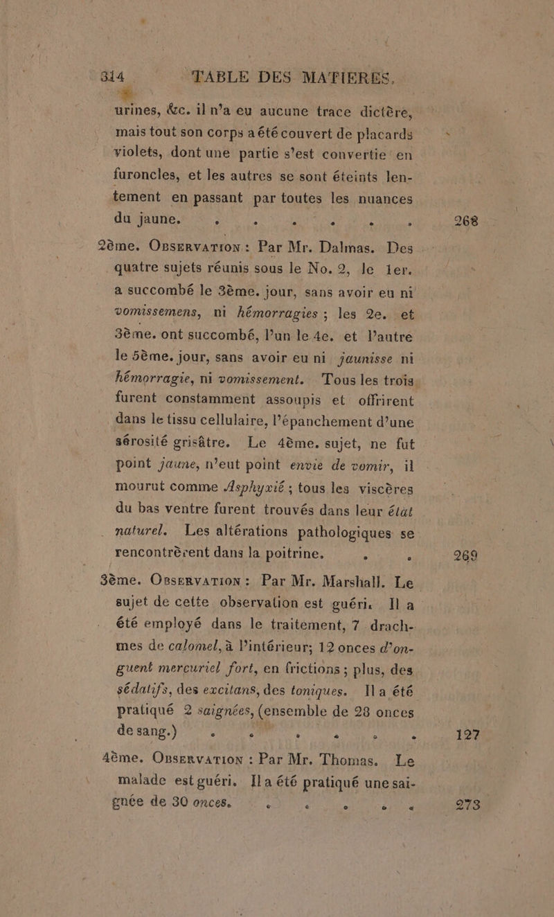 urines, &amp;c. 1] n’a eu aucune trace dictère, mais tout son corps a été couvert de placards * violets, dont une partie s’est convertie en furoncles, et les autres se sont éteints len- tement en passant par toutes les nuances du jaune. ‘ ; : : - 268 EF] 4 2ème. Ogservarion: Par Mr. Dalmas. Des quatre sujets réunis sous le No. 2, le 1er. a succombé le 3ème. jour, sans avoir eu ni vomissemens, ni hémorragies ; les 2e. et 3ème. ont succombé, l’un le 4e. et l’autre le 5ème. jour, sans avoir eu ni jaunisse ni hémorragie, ni vomissement. Tous les trois. furent constamment assoupis et: offrirent dans le tissu cellulaire, l’épanchement d’une sérosité grisâtre. Le 4ème. sujet, ne fut point jaune, n’eut point envie de vomir, il mourut comme Asphyxié ; tous les viscères du bas ventre furent trouvés dans leur état naturel. Les altérations pathologiques se rencontrèrent dans la poitrine, , ‘ 269 3ème. Osservarion : Par Mr. Marshall. Le sujet de cette observalion est guéri Il a été employé dans le traitement, 7 drach- mes de calomel, à l’intérieur; 12 onces d’on- guent mercuriel fort, en frictions ; plus, des sédatifs, des excitans, des toniques. Il a été pratiqué 2 saignées, (ensemble de 28 onces de sang.) … NOM, à À à 127 4ème. Ogservarion : Par Mr. Thomas. Le malade est guéri. Ila été pratiqué unesai- | gnée de 30 onces. A ‘ . nie 273