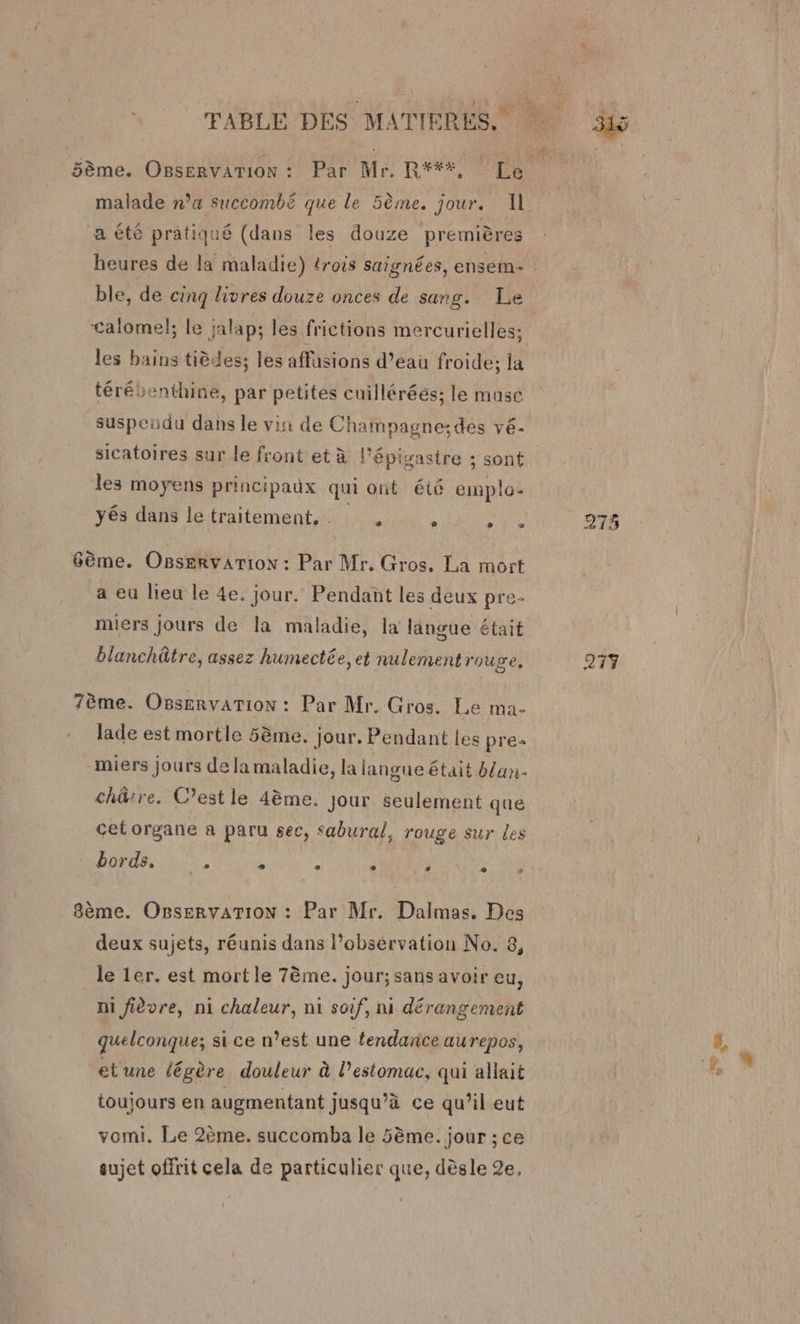 in) 5ème. OBsErvATION : Par Mr. R***, Le malade n’a succombé que le 5ème. jour. 11. a été pratiqué (dans les douze premières heures de la maladie) trois saïgnées, ensem: | ble, de cinq livres douze onces de sang. Le Calomel; le jalap; les frictions mercurielles; les bains tièdes; les affusions d’eau froide; la térébenthine, par petites cuilléréés; le masc suspendu dans le vin de Champagne:des vé- sicatoires sur le front et à l'épisastre ; sont les moyens principaux qui ont été emple- yés dans letraitement, ; HE 275 6ème. Osservarion : Par Mr. Gros, La mort a eu lieu le 4e. jour. Pendant les deux pre- miers jours de la maladie, la langue était blanchâtre, assez humectée, et nulement rouge, 277 7ème. OBservarion : Par Mr. Gros. Le ma- lade est mortle 5ème. jour. Pendant les pre miers jours de la maladie, la langue était blan- chûtre. C’est le 4ème. Jour seulement que cet organe a paru sec, Sabural, rouge sur Les bords,‘ . ° . L1 e 2 s 8ème. OBservaTION : Par Mr. Dalmas. Des deux sujets, réunis dans l’observation No. 8, le 1er. est mort le 7ème. jour; sans avoir eu, ni fièvre, ni chaleur, n1 soif, ni dérangement quelconque; si ce n’est une tendance aurepos, et'une légère douleur à l'estomac, qui allait toujours en augmentant jusqu’à ce qu’il eut vomi. Le 2ème. succomba le 5ème. jour ; ce sujet offrit cela de particulier que, dèsle 2e,
