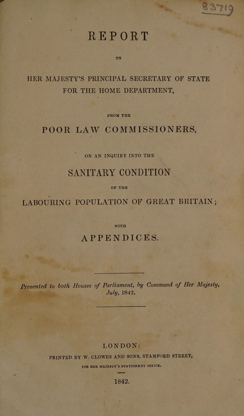 REPORT TO HER MAJESTY’S PRINCIPAL SECRETARY OF STATE FOR THE HOME DEPARTMENT, FROM THE POOR LAW COMMISSIONERS, ON AN INQUIRY INTO THE SANITARY CONDITION OF THE LABOURING POPULATION OF GREAT BRITAIN; WITH APPENDICES July, 1842, 7 LONDON: PRINTED BY W. CLOWES AND SONS, STAMFORD STREET, FOR HER MAJESTY’S STATIONERY OFFICE+ ead 1842.