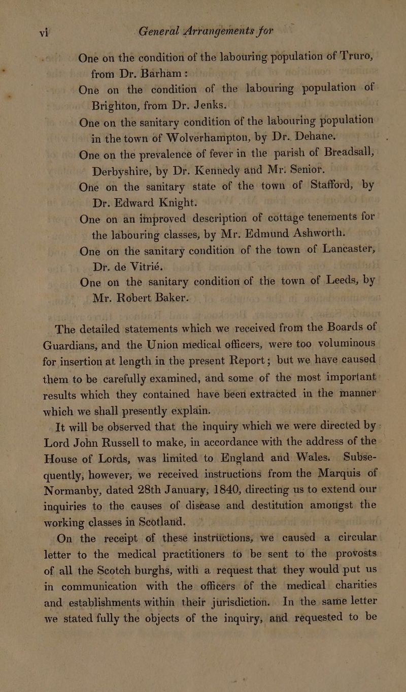 One on the condition of the labouring population of Truro, from Dr. Barham: | One on the condition of the labouring population of Brighton, from Dr. Jenks. One on the sanitary condition of the labouring population in the town of Wolverhampton, by Dr. Dehane. One on the prevalence of fever in the parish of Breadsall, Derbyshire, by Dr. Kennedy and Mr: Senior. © One on the sanitary state of the town of Stafford, by Dr. Edward Knight. One on an improved description of cottage tenements for the labouring classes, by Mr. Edmund Ashworth. One on the sanitary condition of the town of Lancaster, Dr. de Vitrié. | One on the sanitary condition of the town of Leeds, by Mr. Robert Baker. The detailed statements which we received from the Boards of Guardians, and the Union medical officers, were too voluminous for insertion at length in the present Report; but we have caused them to be carefully examined, and some of the most important: results which they contained have been extracted in the manner which we shall presently explain. | It will be observed that the inquiry which we were directed by: Lord John Russell to make, in accordance with the address of the House of Lords, was limited to England and Wales. Subse- quently, however; we received instructions from the Marquis of Normanby, dated 28th January, 1840, directing us to extend our inquiries to the causes of disease and destitution amongst the working classes in Scotland. On the receipt of these instrtictions, we caused a circular letter to the medical practitioners to be sent to the provosts of all the Scotch burghs, with a request that they would put us in communication with the officers of the medical charities and establishments within their jurisdiction. In the same letter we stated fully the objects of the inquiry, and requested to be