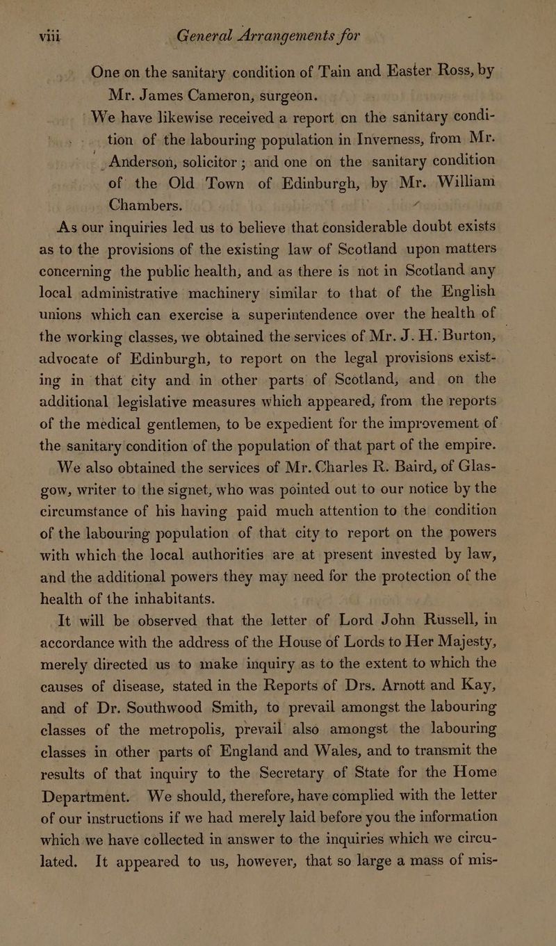 One on the sanitary condition of Tain and Easter Ross, by Mr. James Cameron, surgeon. ‘We have likewise received a report cn the sanitary condi- tion of the labouring population in Inverness, from Mr. , _ Anderson, solicitor ; and one on the sanitary condition of the Old Town of Edinburgh, by Mr. William Chambers. 4 As our inquiries led us to believe that considerable doubt exists as to the provisions of the existing law of Scotland upon matters concerning the public health, and as there is not in Scotland any local administrative machinery similar to that of the English unions which can exercise a superintendence over the health of the working classes, we obtained the services of Mr. J.H. Burton, advocate of Edinburgh, to report on the legal provisions exist- ing in that city and in other parts of Scotland, and on the additional legislative measures which appeared, from the reports of the medical gentlemen, to be expedient for the improvement of the sanitary condition of the population of that part of the empire. We also obtained the services of Mr. Charles R. Baird, of Glas- _ gow, writer to the signet, who was pointed out to our notice by the circumstance of his having paid much attention to the condition of the labouring population of that city to report on the powers with which the local authorities are at present invested by law, and the additional powers they may need for the protection of the health of the inhabitants. It will be observed that the letter of Lord John Russell, in accordance with the address of the House of Lords to Her Majesty, merely directed us to make inquiry as to the extent to which the causes of disease, stated in the Reports of Drs. Arnott and Kay, and of Dr. Southwood Smith, to prevail amongst the labouring classes of the metropolis, prevail’ also amongst the labouring classes in other parts of England and Wales, and to transmit the results of that inquiry to the Secretary of State for the Home Department. We should, therefore, have complied with the letter of our instructions if we had merely laid before you the information which we have collected in answer to the inquiries which we circu- lated. It appeared to us, however, that so large a mass of mis-