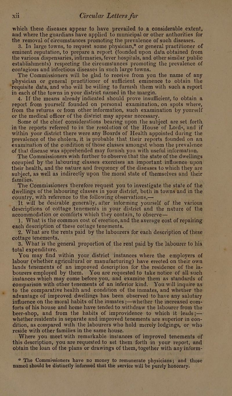 which these diseases appear to have prevailed to a considerable extent, and where the guardians have applied to municipal or other anthorities for the removal of circumstances promoting the prevalence of such diseases. 3. In large towns, to request some physician,* or general practitioner of eminent reputation, to prepare a report (founded upon data obtained from the various dispensaries, infirmaries, fever hospitals, and other similar public establishments) respecting the circumstances promoting the prevalence of contagious and infectious diseases in such large towns. The Commissioners will be glad to receive from you the name of any physician or general practitioner of sufficient eminence to obtain the ‘requisite data, and who will be willing to furnish them with such a report in each of the towns in your district named in the margin. 4. If the means already indicated should prove insufficient, to obtain a report from yourself founded on personal examination, on spots where, from the returns or from other information, such examination by yourself or the medical officer of the district may appear necessary. Some of the chief considerations bearing upon the subject are set forth in the reports referred to in the resolution of the House of Lords, and if within your district there were any Boards of Health appointed during the prevalence of the cholera, it is probable that their reports founded on an examination of the condition of those classes amongst whom the prevalence of that disease was apprehended may furnish you with useful information. The Commissioners wish further to observe that the state of the dwellings occupied by the labouring classes exercises an important influence upon their health, and the nature and frequency of the diseases to which they are subject, as well as indirectly upon the moral state of themselves and their families. The Commissioners therefore request you to investigate the state of the dwellings of the labouring classes in your district, both in towns and in the country, with reference to the following observations, — It will be desirable generally, after “informing yourself of the various descriptions of cottage tenements in your district and the nature of the accommodation or comforts which they contain, to observe— 1. What is the common cost of erection, and the average cost of repairing each description of these cottage tenements. 2. What are the rents paid by the labourers for each description of these cottage tenements. 3. What is the general proportion of the rent paid by the labourer to his total expenditure. You may find within your district instances where the employers of labour (whether agricultural or manufacturing) have erected on their own lands tenements of an improved description for the residence of the ia- bourers employed by them. You are requested to take notice of all such instances which may come before you, and examine them as standards of comparison with other tenements of an inferior kind. You will inquire as to the comparative health and condition of the inmates, and whether the advantage of improved dwellings has been observed to have any salutary influence on the moral habits of the inmates ;—whether the increased com- forts of his house and home have tended to withdraw the labourer from the beer-shop, and from the habits of improvidence to which it leads ;— whether residents in separate and improved tenements are superior in con- dition, as compared with the labourers who hold merely lodgings, or who reside with other families in the same house. Where you meet with remarkable instances of improved tenements of this description, you are requested to set them forth in your report, and obtain the loan of the plans or drawings of them, together with any inform- * The Commissioners have no money to remunerate chysich@aiet and _ those named should be distinctly informed that the service will be purely honorary.