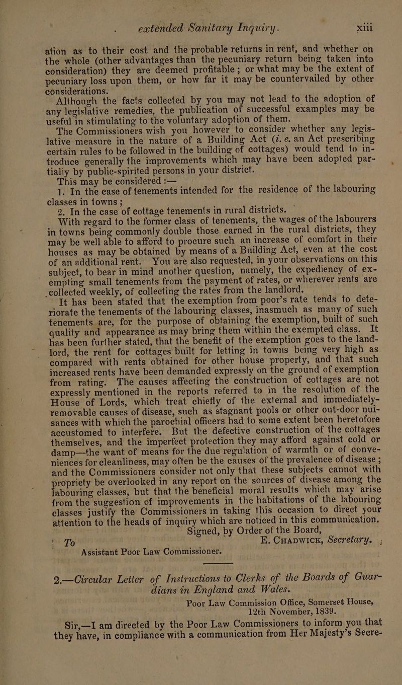 ation as to their cost and the probable returns in rent, and whether on the whole (other advantages than the pecuniary return being taken into consideration) they are deemed profitable ; or what may be the extent of pecuniary loss upon them, or how far it may be countervailed by other considerations. Although the facts collected by you may not lead to the adoption of any legislative remedies, the publication of successful examples may be useful in stimulating to the voluntary adoption of them. The Commissioners wish you however to consider whether any legis- lative measure in the nature of a Building Act (7. e, an Act prescribing eertain rules to be followed in the building of cottages) would tend to in- troduce generally the improvements which may have been adopted par- tialiy by public-spirited persons in your district. This may be considered :— 1. In the ease of tenements intended for the residence of the labouring classes in {owns ; 2, In the ease of cottage tenements in rural districts. — With regard to the former class of tenements, the wages of the labourers in towns being commonly double those earned in the rural districts, they may be well able to afford to procure such an increase of comfort in their houses as may be obtained by means of a Building Act, even at the cost of an additional rent. You are also requested, in your observations on this subject, to bear in mind another question, namely, the expediency of ex- empting small tenements from the payment of rates, or wherever rents are collected weekly, of collecting the rates from the landlord. It has been stated that the exemption from poor’s rate tends to dete- riorate the tenements of the labouring classes, inasmuch as many of such tenements are, for the purpose of obtaining the exemption, built of such quality and appearance as may bring them within the exempted class. It has been further stated, that the benefit of the exemption goes to the land- lord, the rent for cottages built for letting in towns being very high as compared with rents obtained for other house property, and that such increased rents have been demanded expressly on the ground of exemption from rating. The causes affecting the construction of cottages are not expressly mentioned in the reports referred to in the resolution of the House of Lords, which treat chiefly of the external and immediately- removable causes of disease, such as stagnant pools or other out-door nui- sances with which the parochial officers had to some extent been heretofore accustomed to interfere. But the defective construction of the cottages themselves, and the imperfect protection they may afford against cold or damp—the want of means for the due regulation of warmth or of conve- niences for cleanliness, may often be the causes of the prevalence of disease ; and the Commissioners consider not only that these subjects cannot with propriety be overlooked in any report on the sources of disease among the Jabouring classes, but that the beneficial moral results which may arise from the suggestion of improvements in the habitations of the labouring classes justify the Commissioners in taking this occasion to direct your attention to the heads of inquiry which are noticed in this communication. Signed, by Order of the Board, csi bs E. Cuapwick, Secretary. , Assistant Poor Law Commissioner. 2.—Circular Letter of Instructions to Clerks of the Boards of Guar- dians in England and Wales. Poor Law Commission Office, Somerset House, 3 12th November, 1839. Sir,—I am directed by the Poor Law Commissioners to inform you that they have, in compliance with a communication from Her Majesty’s Secre-