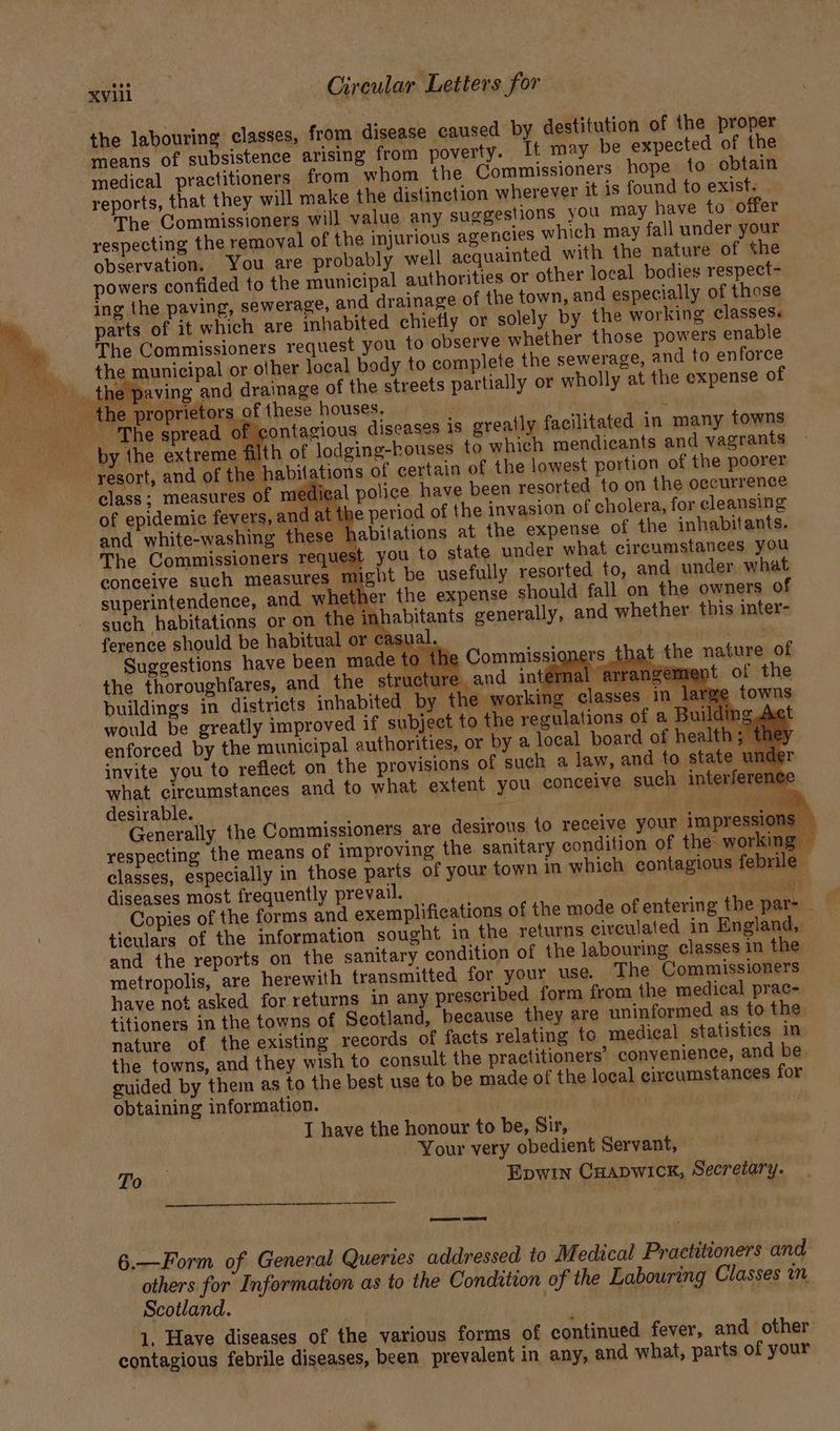 the labouring classes, from disease caused by destitution of the proper means of subsistence arising from poverty. It may be expected of the medical practitioners from whom the Gommissioners hope to obtain reports, that they will make the distinction wherever it is found to exist: The Commissioners will value any suggestions you may have to offer respecting the removal of the injurious agencies which may fall under your observation. You are probably well acquainted with the nature of the powers confided to the municipal authorities or other local bodies respect- ing the paving, sewerage, and drainage of the town, and especially of those parts of it which are inhabited chiefly or solely by the working classes. The Commissioners request you to observe whether those powers enable the municipal or other local body to complete the sewerage, and to enforce aA _ the paving and drainage of the streets partially or wholly at the expense of the proprietors of these houses, | : ‘The spread of sontagious diseases is greatly facilitated in many towns by the extreme filth of lodging-kouses to which mendicants and vagrants resort, and of the habitations of certain of the lowest portion of the poorer class; measures of medical police have been resorted to on the occurrence of epidemic fevers, and at the period of the invasion of cholera, for cleansing and white-washing these habitations at the expense of the inhabitants. The Commissioners request you to state under what circumstances you res might be usefully resorted to, and under, what superintendence, and whether the expense should fall on the owners of such habitations or on the inhabitants generally, and whether this inter- ference should be habitual or casu ; bite Suggestions have » the C ha nature of the thoroughfares, re and intérmal arrangement of the buildings in distric 1g in. would be greatly im proved if subject to enforced by the municipal authorities, or by a local boar ¥ invite you to reflect on the provisions of such a law, and to state w what circumstances and to what extent you conceive such interfe desirable. r Kear Generally the Commissioners are desirous to receive your impres ’ respecting the means of improving the sanitary condition of the: working — classes, especially in those parts of your town in which contagious febrile diseases most frequently prevail. ? yi eae nm . Copies of the forms and exemplifications of the mode of entering the par> ticulars of the information sought in the returns circulated in England, and the reports on the sanitary condition of the labouring classes in the metropolis, are herewith transmitted for your use. The Commissioners have not asked for returns in any prescribed form from the medical prac- titioners in the towns of Scotland, because they are uninformed as to the nature of the existing records of facts relating to medical statistics in the towns, and they wish to consult the practitioners’ convenience, and be guided by them as to the best use to be made of the local circumstances for obtaining information. T have the honour to be, Sir, Your very obedient Servant, Faia, Epwin Cuapwick, Secretary. SS ESS 6.—Form of General Queries addressed to Medical Practitioners and is for Information as to the Condition of the Labouring Classes wm scotland. . 1. Haye diseases of the various forms of continued fever, and other contagious febrile diseases, been prevalent in any, and what, parts of your ey