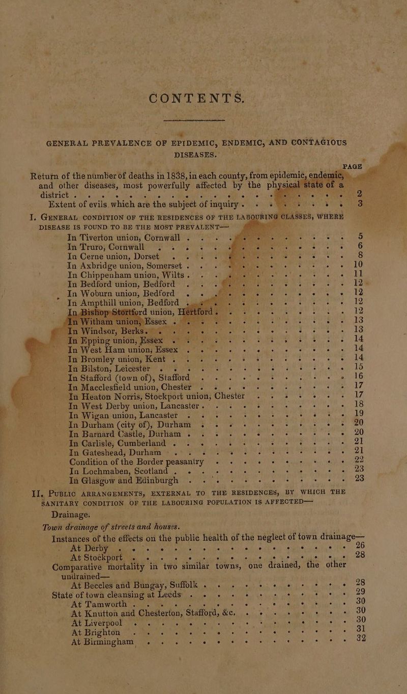 CONTENTS. ; bins \ re 5 ee GENERAL PREVALENCE OF EPIDEMIC, ENDEMIC, AND CONTAGIOUS DISEASES. Return of the number of deaths in 1838, in each county, from epidemic ende ni and other diseases, most ‘powerfully affected by the phys ta, GIGULIChe <7) uise at. oy er Extent of evils. which are the subject of i inquiry. «+ « I. GENERAL CONDITION OF THE RESIDENCES OF THE LAB URING CLASSES, WHERE DISEASE IS FOUND TO BE THE MOST PREVALENT— ti In Tiverton union, Cornwall . . . : eee ee anes In Truro; Comwally of 2 EY i : Bae} a6 In Cerne union, Dorset . . . « iy Wee ee aS In Axbridge union, Somerset. . . «© + meee es ae LO In Chippenham union, Wilts. . . «4 «+ cee or hae page Oe een In Bedford union, Bedférd |.) : :@Mee PO Ss S 1lh , In Woburn union, Bedford . . Pies re eee! LS In Am thill union, Bedford «0%. eee SPE ene VQ ed inion, Hie s S «12 r ‘Essex AY ci. ERG Mie se aS i Windsor, US 9 ob ne 13 In Epping union, ] Tess Te ee: 14 In West Ham union; SES 29 li eh daa s de ha Neg AC: Min Bramley uniony ent 2 2 2. Se ee ed en Bilston; Leicester SF SPs ew as cakes HO In Stafford (town of), Stafford Ree cites 7 » 16 In Macclesfield union, Chester . . . meh Pees hans a ig In Heaton Norris, Stockport union, Cheater : pean eet eons In West Derby union, Lancaster. - + + + ee ea a RO In Wigan union, Lancaster . «. . ce tte lie A TE Rit AR In Durham (city of), Durham . 2 «© + + © + © 2 © 20 In Barnard Castle, Durham . «© «© - «© « © © « hae ape 0) In Carlisle, Cumberland . . . yl ib vue palioak Sac ahaa Sie Aaaaiae Maar eae | In Gateshead, Durham — . rh Palak a! eat eee ek Condition of the Border peasantry aie Suita iran oS Ah ia ine In Lochmaben, Scotland . . . « = +» MGR Nediadir ah Wiad aa In Glasgow and Edinburgh MET ete ete Seg a ee a II, PUBLIC ARRANGEMENTS, EXTERNAL TO THE RESIDENCES, BY WHICH THE SANITARY CONDITION OF THE LABOURING POPULATION IS AFFECTED— Drainage. Town drainage of streets and houses. Instances of the effects on the public health of the neglect of town drainage— At Derby ° e ° ° ° ° ° e e ee ° . «@ e ° . 6 At Stockport . «+ - + +s ° See sat. sen see, oO Comparative mortality in two similar towns, “one drained, the other undrained— At Beccles and Bungay, Suffolk. . . + + + 6 + + + « 28 State of town cleansing at Lecds « « © + © © © © * * 8 8 29 At Tamworth. . Be no eee eet «OO At Knutton gd ‘Ghatterton’ Stafford, &amp;e. Eek A a a Aa OU FEY LAVCRDOOL Wretmi y sarah be Meh AMS 1S ie #2 8 30 PA NLOd cme ekirammre mise ye es ama ee 31 A@MRMBENAMI Waves Wee. #1 hep ew a ere ls 32