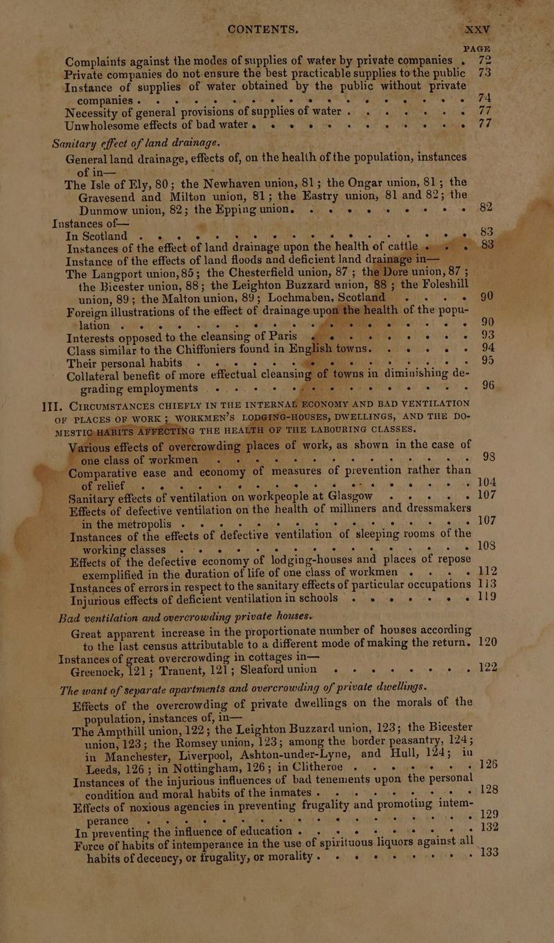 _ CONTENTS. - “XR “ : : PAGE | Complaints against the modes of supplies of water by private companies . 72 Private companies do not ensure the best practicable supplies tothe public 73 Instance of supplies of water obtained by the public without private GIA BTIGA aie! 5) esate NORTE ee ES, LI Imre it 4 ehh Necessity of general provisions of supplies of water. . . - + + « 77 Unwholesome effects of bad waters 2 © © © © © 6 © © s 0@ 77 Sanitary effect of land drainage. General land drainage, effects of, on the health of the population, instances of in— — , The Isle of Ely, 80; the Newhaven union, 81; the Ongar union, 81; the Gravesend and Milton union, 81; the Eastry union, 81 and 82; the Dunmow union, 82; the Eppingunion. 2 2. 6 6 «© 2 «© + «© 82 Instances of— ry In Scotland . « . dhe 83 Ill. ‘rainage in— . By Se ave e Dore union, 87 ; Instance of the effects of land floods and deficient land d Ladiiomn, * agile 76: tall sdenonerang e420 < CURE el) ee ee Interests opposed to the cleansing of Paris Class similar to the Chiffoniers found in English towns. . 2. »« « - Their personal habits . . + + + +e « ard ae Collateral benefit of more effectual cleansing of towns in diminishing de- grading employments e ° ® ° ‘£ ee, ee . ° e ° e ° CIRCUMSTANCES CHIEFLY IN THE INTERNAL ECONOMY AND BAD VENTILATION F WORK ; WORKMEN’S LODGING-HOUSES, DWELLINGS, AND THE DO- HABITS AFFECTING THE HEA ‘TH OF THE LABOURING CLASSES, Various effects of ove’ ‘crowding places of work, as shown in the case of ® one class of workmen) 00 e+ et tt ts Comparative ease and economy of measures of prevention rather than PE Oe al alt et Ee PY ae er ee a Sanitary effects of ventilation on workpeople at Glasgow . + 2» « » Effects of defective ventilation on the health of milliners and dressmakers GERRI GTOPOUS ee ce Seay ke hee heh 8) Suite its wha Instances of the effects of defective ventilation of sleeping rooms of the WOrkine ClaSSES <5 7s ge, lee te me nee ee) yy ym 88 Effects of the defective economy of lodging-houses and places of repose exemplified in the duration of life of one class of workmen .« . « « Instances of errors in respect to the sanitary effects of particular occupations Injurious effects of deficient ventilation in schools . » «© «© + «© « Great apparent increase in the proportionate number of houses according to the last census attributable to a different mode of making the return. Greenock, 121; Tranent, 121; SiealORG WEAGT lok. ts cike. eee ie, edie Effects of the overcrowding of private dwellings on the morals of the population, instances of, in— The Ampthill union, 122; the Leighton Buzzard union, 123; the Bicester union, 123; the Romsey union, 123; among the border peasantry, 124; in Manchester, Liverpool, Ashton-under-Lyne, and Hull, 124; in Leeds, 126; in Nottingham, 126; in Clitheroe . . s+ 2 + + + Instances of the injurious influences of bad tenements upon the personal condition and moral habits of the inmates. . «© + + © * ¢ + Effects of noxious agencies in preventing frugality and promoting intem- perance ° e e @ e 2 e e C) e e e ° i@ e In preventing the influence ofeducation. . + 2 + 5 * #9 8 Force of habits of intemperance in the use of spirituous liquors against all habits of decency, or frugality, or morality. » © *© * s-* % +