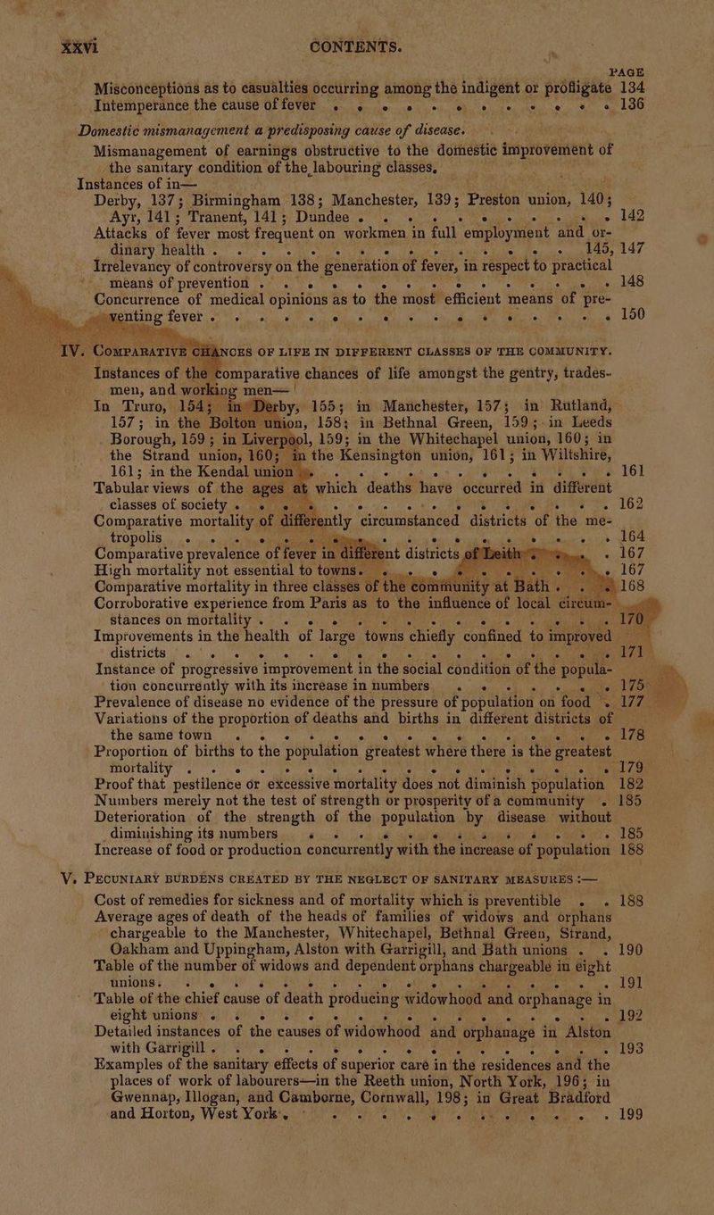 PAGE Misconceptions as to casualties occurring among the indigent or profligate 134 Intemperance the cause of ho She RR glial lng UGH 2 « eo 18 Domestic mismanagement a predisposing cause of disease. Mismanagement of earnings obstructive to the domestic wigs aides of the sanitary condition of the labouring classes. Instances of in— Derby, 137; Birmingham 138; Manchester, 139; Preston union, 140; Ayr, 141; Tranent, 141 ; Dundee. . - ~ 142 Attacks of fever most frequent on workmen in full Wee ed ahd or- dinary health. . . . . nai Peat gu Erg Irrelevancy of controversy on the generation of fever, i in respect to: Pee means of prevention . . sus. 248 Concurrence of medical epinious as to the most efficient means ‘of pre- Meeting fever he ee ee See oe ci ee a teh eg LOO ‘Derby, 155; in Manchester, 157; in Rutland, 137; in the Bolton lion, 158; in Bethnal Green, 159 5. in Lweds Borough, 159; in Liverp , 159; in the Whitechapel union, 160; in the Strand union, 160; i ‘the oy union, 161; in Wiltshire, — 161; in the Kendal union ». rr, See 161 Tabular views of the ages | a whieh - death’ bars ‘Potarked in per ding classes of society. ._ -. 5 162 ently cireumstanced districts “of the me- Comparative mortality of diffe i ae oe ® ® ° e ° 16. TODOS oi5 o/s oye Comparative prevalence of fever i in liffer i oF High mortality not essential to towns. a fe: Comparative mortality in three classes of the c sity at “wath By. Corroborative experience from Paris as to the influence of local circum- . stances on mortality. . « Die Pie © Instance of progressive improvement | in the social dstdiaes of ‘the popula Prevalence of disease no evidence of the pressure of population on food ¥ » 17 Variations of the proportion of deaths and births in different districts of the same town . . . 178 Proportion of births to the population stéatéat where there i is the greatest mortality . e e ° e e e e e ° e e ane if Proof that pestilence or etdessive mortality does not diminish population 182 Numbers merely not the test of strength or prosperity of a community . 185 Deterioration of the strength of the bpuniieton, ih AiseAge without diminishing its numbers «te sons Bae Os. 180 Increase of food or production concurrently with the j increase of population 188 V. PECUNIARY BURDENS CREATED BY THE NEGLECT OF SANITARY MEASURES — Cost of remedies for sickness and of mortality which is preventible . . 188 Average ages of death of the heads of families of widows and orphans chargeable to the Manchester, Whitechapel, Bethnal Green, Strand, Oakham and Uppingham, Alston with Garrigill, and Bath unions . . 190 Table of the number of widows and arecere ii a ee a in eight unions. » bee Table of the chief cause of death producing widowhood and orphanage i in eight unions). . 6 s « . oe crite phar Detailed instances of the causes of widowhood and “orphanage in Alston with Garrignl 2) 0. ° ay) ee oe : » 193 Examples of the sanitary effects ée superior care in the residences aad the places of work of labourers—in the Reeth union, North York, 196; in Gwennap, Illogan, and Camborne, Cornwall, 1985 i in Great Bradford atid Horton; West. York 40 29 Girt ona oe eee 199