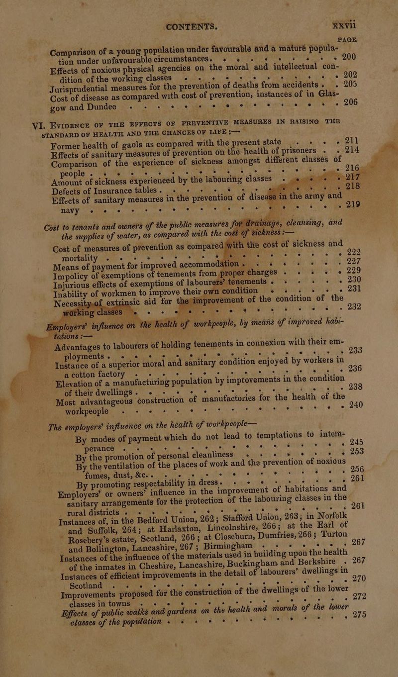 Comparison of a young population under favourable and a mature popula- tion under unfavourable circumstances. 4 .« - «¢ « + Effects of noxious physical agencies on the moral and intellectual con- dition of the working classes + «+ + e e 2 Cost of disease as compared with cost of prevention, instances of in Glas- VI. Evipence OF THE EFFECTS OF PREVENTIVE MEASURES IN RAISING THE STANDARD OF HEALTH AND THE CHANCES OF LIFE ~~ Comparison of the experience of sickness athongst different classes of people e “ e e e . e e e) ° ° os Amount of sickness experienced by the labouring classes. Defects of Insurance tables. « + + + * + 5 wy. Effects of sanitary measures in the prevention of disease in the army and — navy ® e e e e e e e e ® e e ° oe § ® e * ° ry Cost to tenants and owners of the public measures for dra the supplies of water, as compared with the cost of sickness :— Cost of measures of prevention as compared Wi mortality e e e ® ° ° ° ° e 4 ° e ° ® e s e e Ppp Means of payment for improved accommodation. + s «© «© « « « 227 Impolicy of exemptions of tenements from proper Charges . » &amp; «© «© 229 Injurious effects of exemptions of labourers’ tenements» + + + + =» 230 Dvir 231 Inability of workmen to improve their wn condition + «+ . ° Necessity,of ext in provement of the condition of the sic aid for the im Ag 4 «ne, e e eo i Employers’ influence on ihe health of workpeople, by means of improved habi- _ tations :— : | 4% ‘Advantages to labourers of holding tenements in connexion with their em- ployments. - * * s s e,¢ 8 . Instance of a superior moral and sanitary condition enjoyed by workers in Memento tactoty oe ees = ys gh wake A At Elevation of a manufacturing population by improvements in the condition Mere Yoon awelligs. 6 os ee ee Pg eae : Most advantageous construction of manufactories for the health of the workpeople ° « 'e eis Cee) * ° 2 ° * ° tual] sig ce The employers’ influence on the health of workpeople— By modes of payment which do not lead to temptations to intem- perance ° ° ° ° ° e @ ® Ld ® e ® e e By the ventilation of the places of work and the prevention of noxious fumes, dust, &amp;e.. ° e ° ° e e e ‘ ® * ‘ 6 ® Py Employers’ or owners’ influence in the improvement of habitations and sanitary arrangements for the protection of the labouring classes in the _ rural districts ° ° ® oe ° 3 e ° ° ® e ° ° 6 ° e Instances of, in the Bedford Union, 262; Stafford Union, 263; in Norfolk and Suffolk, 264; at Harlaxton, Lincolnshire, 266; at the Earl of ~ Rosebery’s estate, Scotland, 266; at Closeburn, Dumfries, 266 ; ‘Turton Instances of the influence of the materials used in building upon the health Instances of efficient improvements in the detail of labourers’ dwellings in Re a eck oy SRB WD ag a tile tegen Te Improvements proposed for the construction of the dwellings of the lower gitecos lie tavrtnenn Le bled Ve is hee a Effects of public walks and gardens on the health and morals of the lower classes of the population» # + s+ + * + % * e 8 See: w “a J