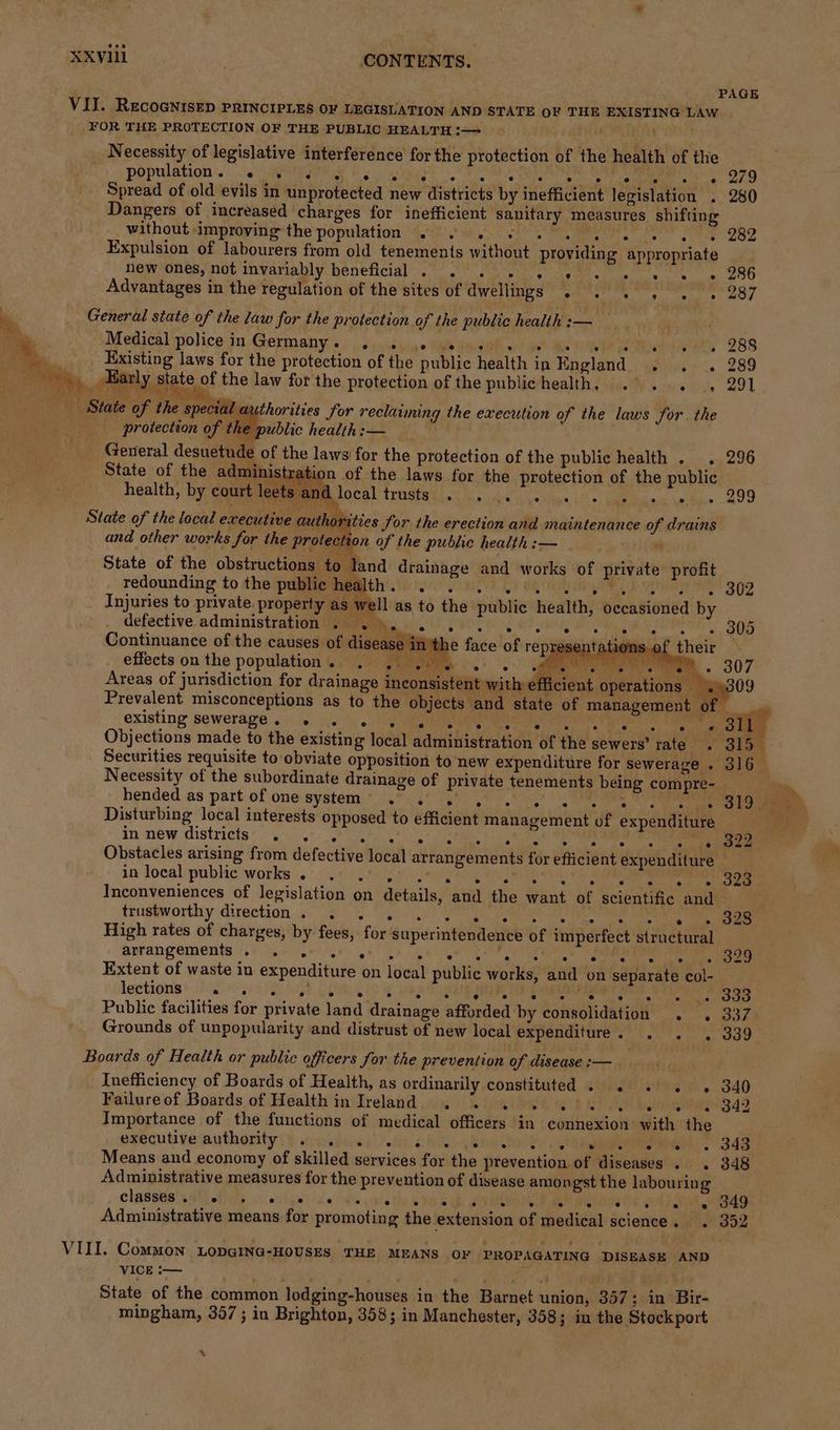 PAGE VIJ. RecoGnisEp PRINCIPLES OF LEGISLATION AND STATE OF THE EXISTING LAW FOR THE PROTECTION OF THE PUBLIC HEALTH :—= Necessity of legislative interference for the protection of the health of the population. -..' 5 MEAs Fs okay t+ hth MN BARE ear 7g Spread of old evils in unprotected new districts by inefficient legislation . 280 Dangers of increased charges for inefficient sanitary measures shifting without improving the population 2. 6. 6... we gs 282 Expulsion of labourers from old tenements without providing appropriate hew ones, not invariably beneficial . . . . , 6 « se « Advantages in the regulation of the sites of Welles amet Gs tees ay he _ General state of the law for the protection of the public health :— age Medical police iu Germany:s. ,.s50dyig igs de4Oh ae” Me Re eee ee 288 a Existing laws for the protection of the public health in England.) gins .. 289 ate Early state of the law for the protection of the publichealth, .°. . , 291 State of the special authorities for reclaiming the execution of the laws for. the protection of the public health: — General desuetude of the laws| for the protection of the public health . . 296 State of the administration of the laws for the protection of the public Local treeretl. bee tes 5 a el. 299 health, by court leets anc and other works for the protection of the public health :— State of the obstructions to land drainage and works of private profit redounding to the public health... oe oe. 802 Injuries to private. property as well as to the public health, occasioned by State of the local executive authorities for the erection and maintenance of drains defective administration . be i605 S40T por a, ‘ He ak Phas 305 Continuance of the causes of sneer face of representations.of their effects on the population...) Jigme.) 5. ee diss. 307 Areas of jurisdiction for drainage inconsistent with efficient operations 3» Prevalent misconceptions as to the objects and state of management of — existing sewerage. = 56). EDR ee Rp ead Made aeer ys P a1 Objections made to the existing local administration of the sewers’ rate. 315 Securities requisite to obviate opposition to new expenditure for sewerage . 316 Necessity of the subordinate drainage of private tenements being compre- © Thy hended as part of one system’ .°. 6° 4’ .* 0) 0,' | ey Tag Coa, Disturbing local interests opposed to efficient management of expenditure = in new districts’ ow). ot) 4t5's gta ho) Oa ne te Obstacles arising from defective local arrangements for efficient expenditure in local public works .) we Lh gu) 88 a tet ea re Inconveniences of legislation on details, and the want of scientific and truskworthy direction 5). 20 5.0) Pg bene a en High rates of charges, by fees, for superintendence of imperfect structural arrangements 2) Ries ar gt ge yn ee ott atte AME Roetn Aetee are Extent of waste in expenditure on local public works, and on separate col- lections e ° ° fe ° ° ° ee oe ade e . ooo Public facilities for private land drainage afforded by consolidation . . 337 Grounds of unpopularity and distrust of new local expenditure J? ., 339 Boards of Health or public officers for the prevention of disease :— ‘ Inefficiency of Boards of Health, as ordinarily constituted . . . . « 340 Failure of Boards of Health in Ireland. . 3. 40. 6°08 0. ew es 342 Importance of the functions of medical officers in connexion with the executive authority (} «oatei ai cee akan elke ieee Bae Means and economy of skilled services for the prevention of diseases . . 348 Administrative measures for the prevention of disease amongst the labouring CLASHES! SI ofits ail gsi ce ate che thy RIDA PNUD AY metnon e col hair eee Administrative means for promoting the extension of medical science. . 352 VIII. Common LopGING-HOUSES THE MEANS OF PROPAGATING DISEASE AND VICE -— . age State of the common lodging-houses in the Barnet union, 357; in Bir- mingham, 357 ; in Brighton, 358; in Manchester, 358; in the Stockport .
