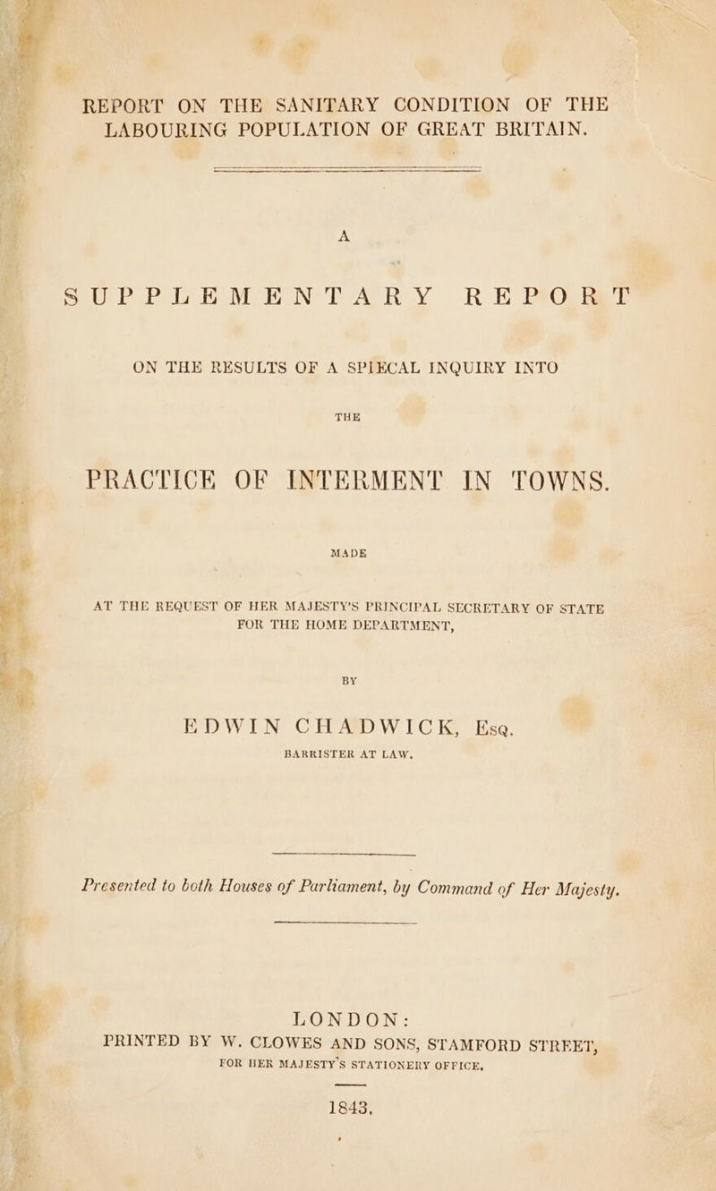 REPORT ON THE SANITARY CONDITION OF THE LABOURING POPULATION OF GREAT BRITAIN. A ON THE RESULTS OF A SPIECAL INQUIRY INTO PRACTICE OF INTERMENT IN TOWNS. MADE AT THE REQUEST OF HER MAJESTY’S PRINCIPAL SECRETARY OF STATE FOR THE HOME DEPARTMENT, BY EDWIN CHADWICK, Esa. BARRISTER AT LAW, Presented to both Houses of Parliament, by Command of Her Majesty. EONDON: PRINTED BY W. CLOWES AND SONS, STAMFORD STREET, FOR NER MAJESTY S STATIONERY OFFICE, 1843,