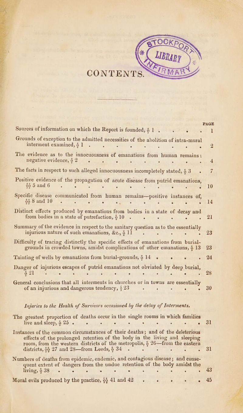 Sources of information on which the Report is founded, § 1 . . ° . Grounds of exception to the admitted necessities of the abolition of intra-mural interment examined,§1 . ° . . : : . : ° The evidence as to the innocuousness of emanations from human remains: negative evidence,§2 . , ° : : : . . : The facts in respect to such alleged innocuousness incompletely stated,§3 . Positive evidence of the propagation of acute disease from putrid emanations, §$ 5 and 6 ° ° “ ° ° ° : : ° ° ° Specific disease communicated from human remains—positive instances of, i) 8 and 10 ° ° e s ec ® ® e e e ® Distinct effects produced by emanations from bodies in a state of decay and from bodies in a state of putrefaction, §10 . . : . ° . Summary of the evidence in respect to the sanitary question as to the essentially injurious nature of such emanations, &amp;c., § 11 : . : . . Difficulty of tracing distinctly the specific effects of emanations from burial- grounds in crowded towns, amidst complications of other emanations, § 13 Tainting of wells by emanations from burial-grounds,§ 14 . ° ° . Danger of injurious escapes of putrid emanations not obviated by deep burial, ny 21 co @ e e e e e e « e e e General conclusions that all interments in churches or in towns are essentially of an injurious and dangerous tendency, § 23 : ° . ° : Injuries to the Health of Survivors occasioned by the delay of Interments. The greatest proportion of deaths occur in the single rooms in which families live and sleep, § 25 . ° ° ° : . ° . ° e Instances of the common circumstances of their deaths; and of the deleterious effects of the prolonged retention of the body in the living and sleeping room, from the western districts of the metropolis, § 26—from the eastern districts, §§ 27 and 28—from Leeds,§ 34 . : . ° ° 5 Numbers of deaths from epidemic, endemic, and contagious disease; and conse- quent extent of dangers from the undue retention of the body amidst the living, § 38 ° e ° ° ° e ° ® ® e ° Moral evils produced by the practice, §§ 41 and42 x . : : 4, 28 30 31 31 43 45