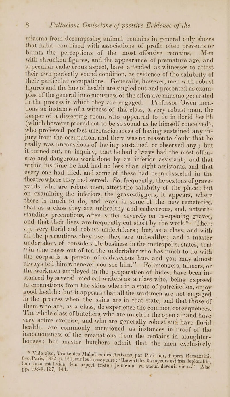 miasma from decomposing animal remains in general only shows that habit combined with associations of profit often prevents or blunts the perceptions of the most offensive remains. Men with shrunken figures, and the appearance of premature age, and a peculiar cadaverous aspect, have attended as witnesses to attest their own perfectly sound condition, as evidence of the salubrity of their particular occupations. Generally, however, men with robust figures and the hue of health are singled out and presented as exam- ples of the general innocuousness of the offensive miasma generated in the process in which they are engaged. Professor Owen men- tions an instance of a witness of this class, a very robust man, the keeper of a dissecting room, who appeared to be in florid health (which however proved not to be so sound as he himself conceived), who professed perfect unconsciousness of having sustained any in- jury from the occupation, and there was no reason to doubt that he really was unconscious of having sustained or observed any ; but it turned out, on inquiry, that he had always had the most offen- sive and dangerous work done by an inferior assistant; and that within his time he had had no less than elght assistants, and that every one had died, and some of these had been dissected in the theatre where they had served. So, frequently, the sextons of grave- yards, who are robust men, attest the salubrity of the place; but on examining the inferiors, the grave-diggers, it appears, where there is much to do, and even in some of the new cemeteries, that as a class they are unhealthy and cadaverous, and, notwith- standing precautions, often suffer severely on re-opening graves, and that their lives are frequently cut short by the work.*» There are very florid and robust undertakers ; but, as a class, and with all the precautions they use, they are unhealthy; and a master undertaker, of considerable business in the metropolis, states, that ‘in nine cases out of ten the undertaker who has much to do with the corpse is a person of cadaverous hue, and you may almost always tell him whenever you see him.”’ l’ellmongers, tanners, or the workmen employed in the preparation of hides, have been in- stanced by several medical writers as a class who, being exposed to emanations from the skins when in a state of putrefaction, enjoy good health; but it appears that all the workmen are not engaged in the process when the skins are in that state, and that those of them who are, as a class, do experience the common consequences. The whole class of butchers, who are much in the open air and have very active exercise, and who are generally robust and have florid health, are commonly mentioned as instances in proof of the innocuousness of the emanations from the reniains in slaughter- houses; but master butchers admit that the men exclusively cS Vide also, Traite des Maladies des Artisans, par Patissier, d’apres Ramazzini, 8vo. Paris, 1822, p. 151, sur les Fossoyeurs : “Le sort des fossoyeurs est tres deplorable, leur face est livide, leur aspect triste : Je nen ai vu aucun devenir vieux.’ Also pp. 108-9, 137, 144,