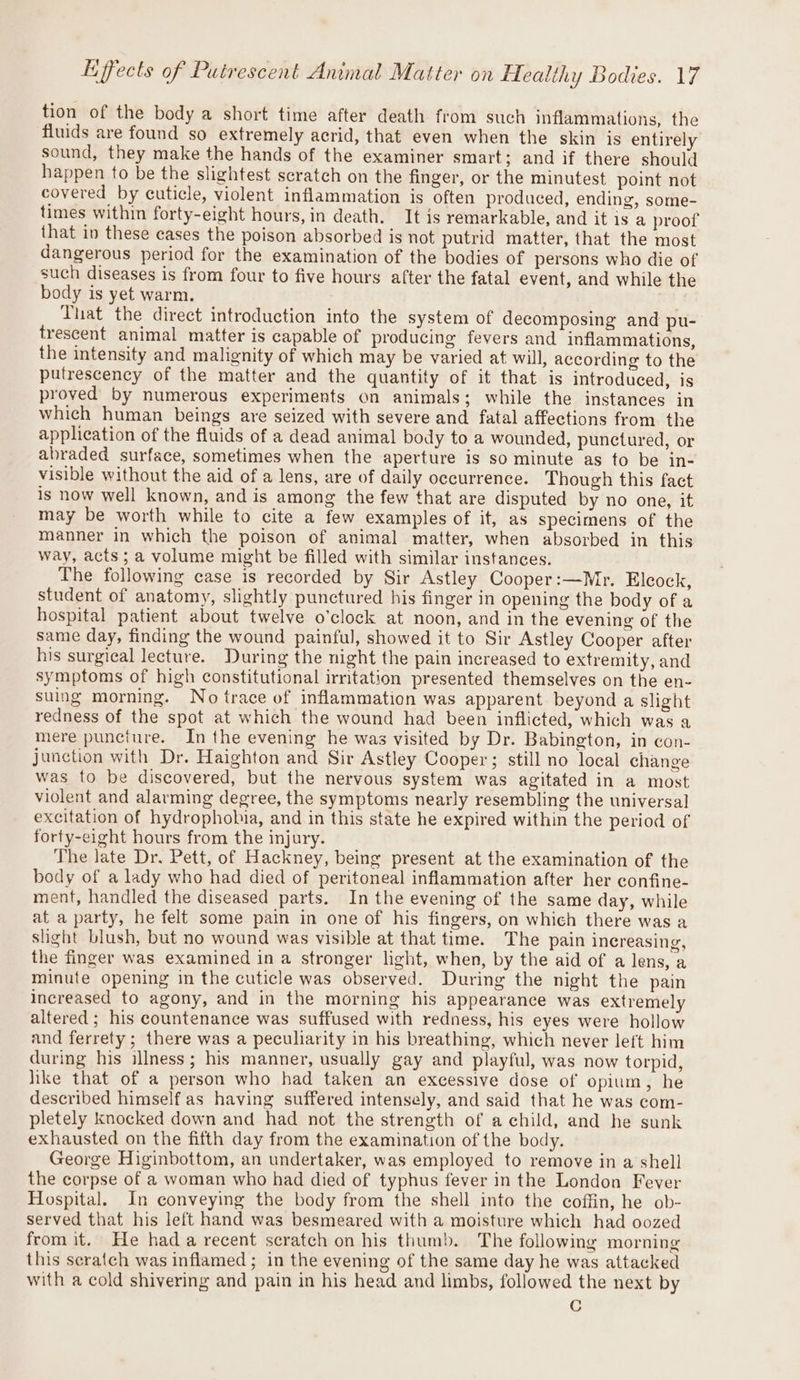 tion of the body a short time after death from such inflammations, the fluids are found so extremely acrid, that even when the skin is entirely sound, they make the hands of the examiner smart; and if there should happen to be the slightest scratch on the finger, or the minutest point not covered by cuticle, violent inflammation is often produced, ending, some- times within forty-eight hours, in death. It is remarkable, and it is a proof that in these cases the poison absorbed is not putrid matter, that the most dangerous period for the examination of the bodies of persons who die of such diseases is from four to five hours after the fatal event, and while the body is yet warm. That the direct introduction into the system of decomposing and pu- trescent animal matter is capable of producing fevers and inflammations, the intensity and malignity of which may be varied at will, according to the putrescency of the matter and the quantity of it that is introduced, is proved by numerous experiments on animals; while the instances in which human beings are seized with severe and fatal affections from the application of the fluids of a dead animal body to a wounded, punctured, or abraded surface, sometimes when the aperture is so minute as to be in- visible without the aid of a lens, are of daily occurrence. Though this fact is now well known, and is among the few that are disputed by no one, it may be worth while to cite a few examples of if, as specimens of the manner in which the poison of animal matter, when absorbed in this way, acts; a volume might be filled with similar instances. The following case is recorded by Sir Astley Cooper:—Mr. Eleock, student of anatomy, slightly punctured his finger in opening the body of a hospital patient about twelve o’clock at noon, and in the evening of the same day, finding the wound painful, showed it to Sir Astley Cooper after his surgical lecture. During the night the pain increased to extremity, and symptoms of high constitutional irritation presented themselves on the en- suing morning. No trace of inflammation was apparent beyond a slight redness of the spot at which the wound had been inflicted, which was a mere puncture. In the evening he was visited by Dr. Babington, in con- junction with Dr. Haighton and Sir Astley Cooper; still no local change was to be discovered, but the nervous system was agitated in a most violent and alarming degree, the symptoms nearly resembling the universal excitation of hydrophobuia, and in this state he expired within the period of forty-eight hours from the injury. The late Dr. Pett, of Hackney, being present at the examination of the body of a lady who had died of peritoneal inflammation after her confine- ment, handled the diseased parts. In the evening of the same day, while at a party, he felt some pain in one of his fingers, on which there was a slight blush, but no wound was visible at that time. The pain increasing, the finger was examined in a stronger light, when, by the aid of a lens, a minute opening in the cuticle was observed. During the night the pain increased to agony, and in the morning his appearance was extremely altered ; his countenance was suffused with redness, his eyes were hollow and ferrety; there was a peculiarity in his breathing, which never left him during his illness; his manner, usually gay and playful, was now torpid, like that of a person who had taken an excessive dose of opium, he described himself as having suffered intensely, and said that he was com- pletely knocked down and had not the strength of a child, and he sunk exhausted on the fifth day from the examination of the body. George Higinbottom, an undertaker, was employed to remove in a shell the corpse of a woman who had died of typhus fever in the London Fever Hospital. In conveying the body from the shell into the coffin, he ob- served that his left hand was besmeared with a moisture which had oozed from it. He had a recent scratch on his thumb. The following morning this seratch was inflamed ; in the evening of the same day he was attacked with a cold shivering and pain in his head and limbs, followed the next by