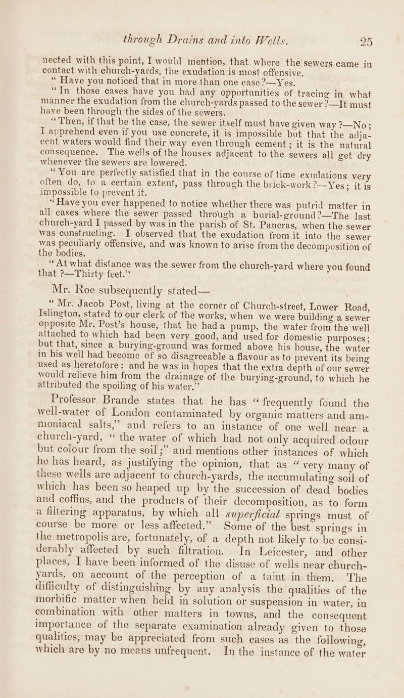 through Drains and into Wells. pig nected with this point, I would mention, that where the sewers came in contact with church-yards, the exudation is most offensive. “ Have you noticed that in more than one case &gt;—Yes. “In those cases have you had any opportunities of tracing in what manner the exudation from the church-yards passed to the sewer &gt;—It must have been through the sides of the sewers. “Then, if that be the case, the sewer itself must have given way ?&gt;—No; I apprehend even if you use concrete, it is impossible but that the adja- cent waters would find their way even through cement; it is the natural consequence. The wells of the houses adjacent to the sewers all get dry whenever the sewers are lowered. “You are perfectly satisfied that in the course of time exudations very often do, to a certain extent, pass through the brick-work '—Yes; it is impossible to prevent it. ‘‘Have you ever happened to notice whether there was putrid matter in all cases where the sewer passed through a burial-ground?—The last church-yard I passed by was in the parish of St. Pancras, when the sewer was constructing. I observed that the exudation from it into the sewer was peculiarly offensive, and was known to arise from the decomposition of the bodies. ‘At what distance was the sewer from the church-yard where you found that ?—Thirty feet.” Mr. Roe subsequently stated — “Mr. Jacob Post, living at the corner of Church-street, Lower Road, Islington, stated to our clerk of the works, when we were building a sewer opposite Mr. Post’s house, that he hada pump, the water from the well attached to which had been very good, and used for domestic purposes; but that, since a burying-ground was formed above his house, the water in his well had become of so disagreeable a flavour as to prevent its being used as heretofore: and he was in hopes that the extra depth of our sewer would relieve him from the drainage of the burying-ground, to which he attributed the spoiling of bis water.” Professor Brande states that he has «“ frequently found the well-water of London contaminated by organic matters and am- mmoniacal salts,’ and refers to an instance of one well near a church-yard, “ the water of which had not only acquired odour but colour from the soil ;” and mentions other instances of which he has heard, as justifying the opinion, that as “ very many of these wells are adjacent to church-yards, the accumulating soil of which has been so heaped up by the succession of dead bodies and coffins, and the products of their decomposition, as to form a filtering apparatus, by which all superficial springs must of course be more or less affected.” Some of the best springs in the metropolis are, fortunately, of a depth not likely to be consi- derably affected by such filtration. In Leicester, and other places, I have been informed of the disuse of wells near church- yards, on account of the perception of a taint in them. The difficulty of distinguishing by any analysis the qualities of the morbific matter when held in solution or suspension in water, in combination with other matters in towns, and the consequent importance of the separate examination already given to those qualities, may be appreciated from such cases as the following, which are by no means unfrequent. In the instance of the water