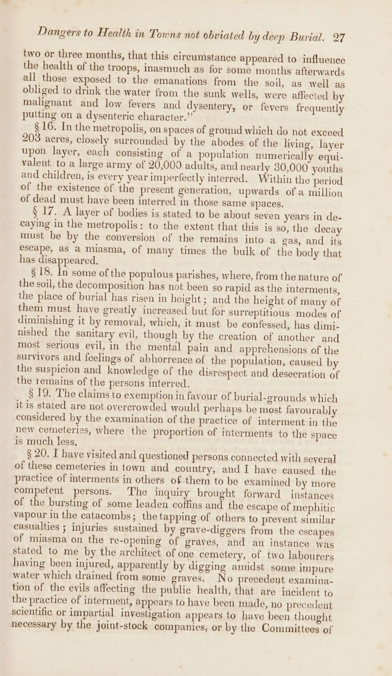 two or three months, that this circumstance appeared to influence the health of the troops, inasmuch as for some months afterwards all those exposed to the emanations from the soil, as well as obliged to drink the water from the sunk wells, were affected by malignant and low fevers and dysentery, or fevers frequently putting on a dysenteric character.” § 16. In the metropolis, on spaces of ground which do not exceed 203 acres, closely surrounded by the abodes of the living, layer upon layer, each consisting of a population numerically equi- valent to a large army of 20,000 adults, and nearly 30,000 youths and children, is every year imperfectly interred. Within the period of the existence of the present generation, upwards of a million of dead must have been interred in those same spaces. § 17. A layer of bodies is stated to be about seven years in de- caying in the metropolis: to the extent that this is so, the decay must be by the conversion of the remains into a gas, and its escape, as a miasma, of many times the bulk of the body that has disappeared. § 18. In some of the populous parishes, where, from the nature of the soil, the decomposition has not been so rapid as the interments, the place of burial has risen in height; and the height of many of them must haye greatly increased but for surreptitious modes of diminishing it by removal, which, it must be confessed, has dimi- nished the sanitary evil, though by the creation of another and most serious evil, in the mental pain and apprehensions of the survivors and feelings of abhorrence of the population, caused by the suspicion and knowledge of the disrespect and desecration of the remains of the persons interred. § 19. The claims to exemption in favour of burial-grounds which it is stated are not overcrowded would perhaps be most favourably considered by the examination of the practice of interment in the new cemeteries, where the proportion of interments to the space is much less, § 20. I have visited and questioned persons connected with several of these cemeteries in town and country, and I have caused the practice of interments in others of-them to be examined by more competent persons. The inquiry brought forward instances of the bursting of some leaden coffins and the escape of mephitic vapour in the catacombs; the tapping of others to prevent similar casualties ; injuries sustained by grave-diggers from the escapes of miasma on the re-opening of graves, and an instance was stated to me by the architect of one cemetery, of two labourers having been injured, apparently by digging amidst some impure water which drained from some graves. No precedent examina- tion of the evils affecting the public health, that are incident to the practice of interment, appears to have been made, no precedent scientific or impartial investigation appears to have been thought necessary by the joint-stock companies, or by the Committees of