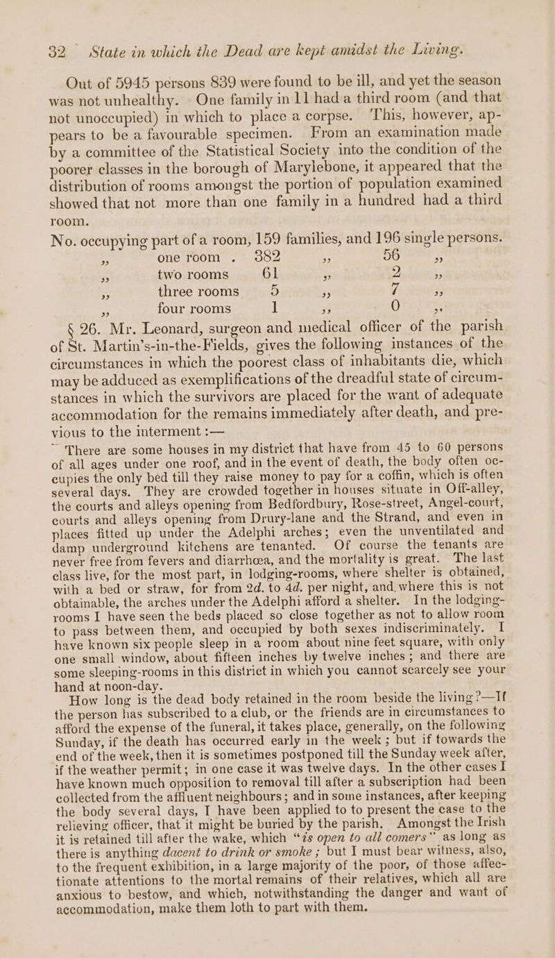 Out of 5945 persons 839 were found to be ill, and yet the season was not unhealthy. One family in 11 hada third room (and that not unoccupied) in which to place a corpse. This, however, ap- pears to be a favourable specimen. From an examination made by a committee of the Statistical Society into the condition of the poorer classes in the borough of Marylebone, it appeared that the distribution of rooms amongst the portion of population examined showed that not more than one family in a hundred had a third room. No. occupying part of a room, 159 families, and 196 single persons. a one room . 3882 a 56 7 ‘ two rooms 61 % 2 %9 4 three rooms 5 3 7 FP = four rooms ] 0 &gt; § 26. Mr. Leonard, surgeon and medical officer of the parish of St. Martin’s-in-the-Fields, gives the followmg instances of the circumstances in which the poorest class of inhabitants die, which may be adduced as exemplifications of the dreadful state of cireum- stances in which the survivors are placed for the want of adequate accommodation for the remains immediately after death, and pre- vious to the interment :— ~ There are some houses in my district that have from 45 to 60 persons of all ages under one roof, and in the event of death, the body often oc- cupies the only bed till they raise money to pay for a coffin, which is often several days. They are crowded together in houses situate in Off-alley, the courts and alleys opening from Bedfordbury, Rose-street, Angel-court, courts and alleys opening from Drury-lane and the Strand, and even in places fitted up under the Adelphi arches; even the unventilated and damp underground kitchens are tenanted. Of course the tenants are never free from fevers and diarrhoea, and the mortality is great. The last class live, for the most part, in lodging-rooms, where shelter is obtained, with a bed or straw, for from 2d. to 4d. per night, and where this is not obtainable, the arches under the Adelphi afford a shelter. In the lodging- rooms I have seen the beds placed so close together as not to allow room to pass between them, and occupied by both sexes indiscriminately. I have known six people sleep in a room about nine feet square, with only one small window, about fifteen inches by twelve inches ; and there are some sleeping-rooms in this district in which you cannot scarcely see your hand at noon-day. How long is the dead body retained in the room beside the living ?—Tf the person has subscribed to a club, or the friends are in circumstances to afford the expense of the funeral, it takes place, generally, on the following Sunday, if the death has occurred early in the week ; but if towards the end of the week, then it is sometimes postponed till the Sunday week after, if the weather permit; in one case it was twelve days. In the other cases I have known much opposition to removal till after a subscription had been collected from the affiuent neighbours ; and in some instances, after keeping the body several days, I have been applied to to present the case to the relieving officer, that it might be buried by the parish. Amongst the Irish it is retained till after the wake, which “zs open to all comers” as long as there is anything dacent to drink or smoke ; but I must bear witness, also, to the frequent exhibition, in a large majority of the poor, of those affec- tionate attentions to the mortal remains of their relatives, which all are anxious to bestow, and which, notwithstanding the danger and want of accommodation, make them loth to part with them.