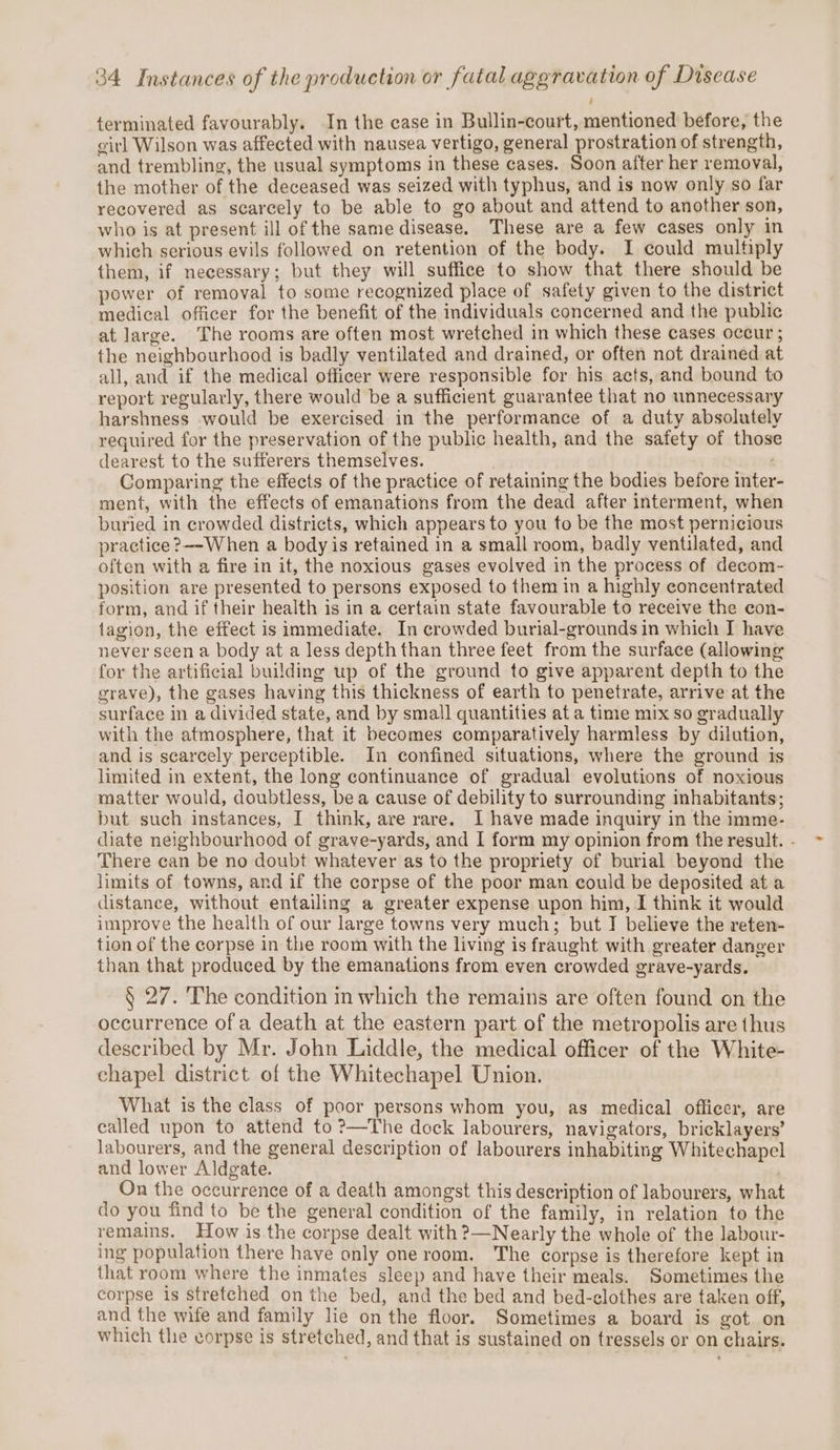 terminated favourably. In the case in Bullin-court, mentioned before, the girl Wilson was affected with nausea vertigo, general prostration of strength, and trembling, the usual symptoms in these cases. Soon after her removal, the mother of the deceased was seized with typhus, and is now only so far recovered as scarcely to be able to go about and attend to another son, who is at present ill of the same disease. These are a few cases only in which serious evils followed on retention of the body. I could multiply them, if necessary; but they will suffice to show that there should be power of removal to some recognized place of safety given to the district medical officer for the benefit of the individuals concerned and the public at large. The rooms are often most wretched in which these cases occur ; the neighbourhood is badly ventilated and drained, or often not drained at all, and if the medical officer were responsible for his acts, and bound to report regularly, there would be a sufficient guarantee that no unnecessary harshness would be exercised in the performance of a duty absolutely required for the preservation of the public health, and the safety of those dearest to the sufferers themselves. Comparing the effects of the practice of retaining the bodies before inter ment, with the effects of emanations from the dead after interment, when buried in crowded districts, which appears to you to be the most pernicious practice ?&gt;--When a body is retained in a small room, badly ventilated, and often with a fire in it, the noxious gases evolved in the process of decom- position are presented to persons exposed to them in a highly concentrated form, and if their health is in a certain state favourable to receive the con- tagion, the effect is immediate. In crowded burial-grounds in which I have never seen a body at a less depth than three feet from the surface (allowing for the artificial building up of the ground to give apparent depth to the grave), the gases having this thickness of earth to penetrate, arrive at the surface in a divided state, and by small quantities at a time mix so gradually with the atmosphere, that it becomes comparatively harmless by dilution, and is scarcely perceptible. In confined situations, where the ground is limited in extent, the long continuance of gradual evolutions of noxious matter would, doubtless, bea cause of debility to surrounding inhabitants; but such instances, I think, are rare. I have made inquiry in the imme- diate neighbourhood of grave-yards, and I form my opinion from the result. - There can be no doubt whatever as to the propriety of burial beyond the limits of towns, and if the corpse of the poor man could be deposited at a distance, without entailing a greater expense upon him, I think it would improve the health of our large towns very much; but I believe the reten- tion of the corpse in the room with the living is fraught with greater danger than that produced by the emanations from even crowded grave-yards. § 27. The condition in which the remains are often found on the occurrence ofa death at the eastern part of the metropolis are thus described by Mr. John Liddle, the medical officer of the White- chapel district. of the Whitechapel Union. What is the class of poor persons whom you, as medical officer, are called upon to attend to ?—The dock labourers, navigators, bricklayers’ labourers, and the general description of labourers inhabiting Whitechapel and lower Aldgate. | On the occurrence of a death amongst this deseription of labourers, what do you find to be the general condition of the family, in relation to the remains. How is the corpse dealt with ?—Nearly the whole of the labour- ing population there have only oneroom. The corpse is therefore kept in that room where the inmates sleep and have their meals. Sometimes the corpse is stretched on the bed, and the bed and bed-clothes are taken off, and the wife and family lie on the floor. Sometimes a board is got on which the corpse is stretched, and that is sustained on tressels or on chairs.