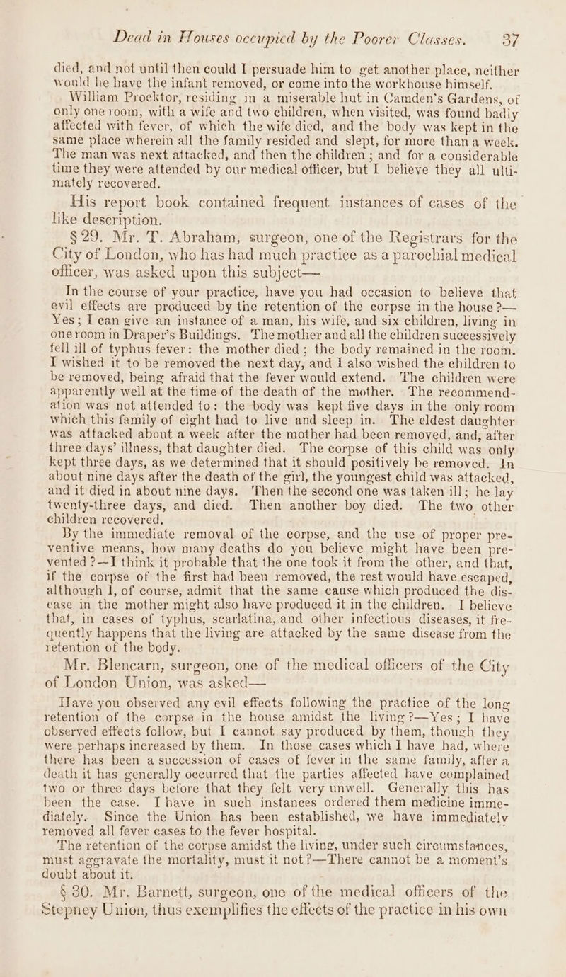died, and not until then could I persuade him to get another place, neither would he have the infant removed, or come into the workhouse himself. William Procktor, residing in a miserable hut in Camden’s Gardens, of only one room, with a wife and two children, when visited, was found badly affected with fever, of which the wife died, and the body was kept in the same place wherein all the family resided and slept, for more thana week. The man was next attacked, and then the children ; and for a considerable time they were attended by our medical officer, but I believe they all ulti- mately recovered. His report book contained frequent instances of cases of the like description. §29. Mr. T. Abraham, surgeon, one of the Registrars for the City of London, who has had much practice as a parochial medical officer, was asked upon this subject— In the course of your practice, have you had occasion to believe that evil effects are produced by the retention of the corpse in the house ?— Yes; I can give an instance of a man, his wife, and six children, living in one room in Draper’s Buildings. The mother and all the children successively fell ill of typhus fever: the mother died ; the body remained in the room. I wished it to be removed the next day, and I alsa wished the children to be removed, being afraid that the fever would extend. The children were apparently well at the time of the death of the mother. The recommend- alion was not attended to: the body was kept five days in the only room which this family of eight had to live and sleep in. The eldest daughter was attacked about a week after the mother had been removed, and, after three days’ illness, that daughter died. The corpse of this child was only kept three days, as we determined that it should positively be removed. In about nine days after the death of the girl, the youngest child was attacked, and it died in about nine days, Then the second one was taken ill; he lay twenty-three days, and died. Then another boy died. The two other children recovered. By the immediate removal of the corpse, and the use of proper pre- ventive means, how many deaths do you believe might have been pre- vented ?—I think it probable that the one took it from the other, and that, if the corpse of the first had been removed, the rest would have escaped, although I, of course, admit that the same cause which produced the dis- ease in the mother might also have produced it in the children. I believe thaf, in cases of typhus, scarlatina, and other infectious diseases, it fre- quently happens that the living are attacked by the same disease from the retention of the body. Mr. Blencarn, surgeon, one of the medical officers of the City of London Union, was asked— Have you observed any evil effects following the practice of the long retention of the corpse in the house amidst the living ?—Yes; I have observed effects follow, but I cannot say produced by them, though they were perhaps increased by them. In those cases which I have had, where there has been a succession of cases of fever in the same family, after a death it has generally occurred that the parties affected have complained two or three days before that they felt very unwell. Generally this has been the case. I have in such instances ordered them medicine imme- diately. Since the Union has been established, we have immediately removed all fever cases to the fever hospital. The retention of the corpse amidst the living, under such circumstances, must aggravate the mortality, must it not?—There cannot be a moment’s doubt about it. § 30. Mr. Barnett, surgeon, one of the medical officers of the Stepney Union, thus exemplifies the effects of the practice in his own