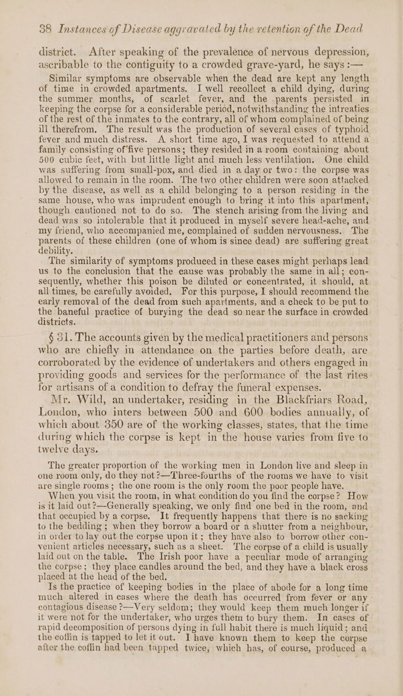 district. After speaking of the prevalence of nervous depression, ascribable to the contiguity to a crowded grave-yard, he says :— Similar symptoms are observable when the dead are kept any length of time in crowded apartments. I well recollect a child dying, during the summer months, of scarlet fever, and the parents persisted in keeping the corpse for a considerable period, notwithstanding the intreaties of the rest of the inmates to the contrary, all of whom complained of being ill therefrom. The result was the production of several cases of typhoid fever and much distress. A short time ago, I was requested to attend a family consisting of‘five persons; they resided in a room containing about 500 cubic feet, with but little light and much less ventilation. One child was suffering from small-pox, and died in a day or two: the corpse was allowed to remain in the room. The two other children were soon attacked by the disease, as well as a child belonging to a person residing in the same house, who was imprudent enough to bring it into this apartment, though cautioned not to do so. The stench arising from the living and dead was so intolerable that it produced in myself severe head-ache, and my friend, who accompanied me, complained of sudden nervousness. The RuEWA of these children (one of whom is since dead) are suffering great ebility. The similarity of symptoms produced in these cases might perhaps lead us to the conclusion that the cause was probably the same in all; con- sequently, whether this poison be diluted or concentrated, it should, at all times, be carefully avoided. For this purpose, I should recommend the early removal of the dead from such apartments, and a check to be put to a baneful practice of burying the dead so near the surface in crowded istricts. § 31. The accounts given by the medical practitioners and persons who are chiefly in attendance on the parties before death, are corroborated by the evidence of undertakers and others engaged in providing goods and services for the performance of the last rites for artisans of a condition to defray the funeral expenses. Mr. Wild, an undertaker, residing in the Blackfriars Road, London, who inters between 500 and 600 bodies annually, of which about 350 are of the working classes, states, that the time during which the corpse is kept in the house varies from five to twelve days. The greater proportion of the working men in London live and sleep in one room only, do they not?—Three-fourths of the rooms we have to visit are single rooms; the one room is the only room the poor people have. When you visit the room, in what condition do you find the corpse? How is it laid out ?—Generally speaking, we only find one bed in the room, and that occupied by a corpse. It frequently happens that there is no sacking to the bedding; when they borrow a board or a shutter from a neighbour, in order to lay out the corpse upon it; they have also to borrow other con- venient articles necessary, such as a sheet. ‘The corpse of a child is usually laid out on the table. The Irish poor have a peculiar mode of arranging the corpse; they place candles around the bed, and they have a black cross placed at the head of the bed, Is the practice of keeping bodies in the place of abode for a long time much altered in cases where the death has occurred from fever or any contagious disease ?—Very seldom; they would keep them much longer if it were not for the undertaker, who urges them to bury them. In cases of rapid decomposition of persons dying in full habit there is much liquid; and the coffin is tapped to let it out. I have known them to keep the corpse after the coffin had been tapped twice, which has, of course, produced a