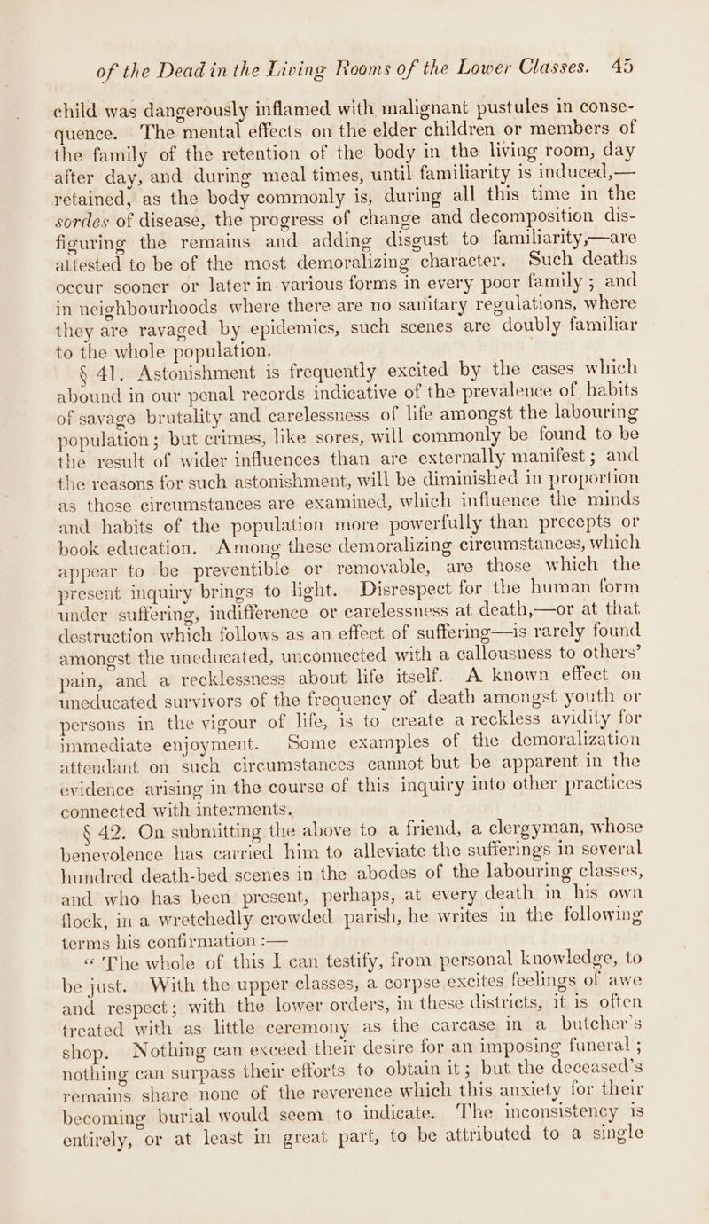 child was dangerously inflamed with malignant pustules im conse- quence. The mental effects on the elder children or members of the family of the retention of the body in the living room, day after day, and during meal times, until familiarity is induced,— retained, as the body commonly is, during all this time in the sordes of disease, the progress of change and decomposition dis- figuring the remains and adding disgust to familiarity,—are attested to be of the most demoralizing character. Such deaths occur sooner or later in various forms in every poor family ; and in neighbourhoods where there are no sanitary regulations, where they are ravaged by epidemics, such scenes are doubly familiar to the whole population. § 41. Astonishment is frequently excited by the cases which abound in our penal records indicative of the prevalence of habits of savage brutality and carelessness of life amongst the labouring population; but crimes, like sores, will commonly be found to be the result of wider influences than are externally manifest ; and the reasons for such astonishment, will be diminished in proportion as those circumstances are examined, which influence the minds and habits of the population more powerfully than precepts or book education. Among these demoralizing circumstances, which appear to be preventible or removable, are those which the present inquiry brings to light. Disrespect for the human form under suffering, indifference or carelessness at death,—or at that destruction which follows as an effect of suffering—is rarely found amongst the uneducated, unconnected with a callousness to others’ pain, and a recklessness about life itself. A known effect on uneducated survivors of the frequency of death amongst youth or persons in the vigour of life, is to create a reckless avidity for immediate enjoyment. Some examples of the demoralization attendant on such circumstances cannot but be apparent in the evidence arising in the course of this inquiry into other practices connected with interments. 42. On submitting the above to a friend, a clergyman, whose benevolence has carried him to alleviate the sufferings m several hundred death-bed scenes in the abodes of the labouring classes, and who has been present, perhaps, at every death in his own flock, in a wretchedly crowded parish, he writes in the following terms his confirmation :— &lt;'The whole of this I can testify, from personal knowledge, to be just. With the upper classes, a corpse excites feelings of awe and respect; with the lower orders, in these districts, it is often treated with as little ceremony as the carcase in a_ butcher's shop. Nothing can exceed their desire for an imposing funeral ; nothing can surpass their efforts to obtain it; but the deceased’s rernains sare none of the reverence which this anxiety for their becoming burial would seem to indicate. ‘The inconsistency 1s entirely, or at least in great part, to be attributed to a single