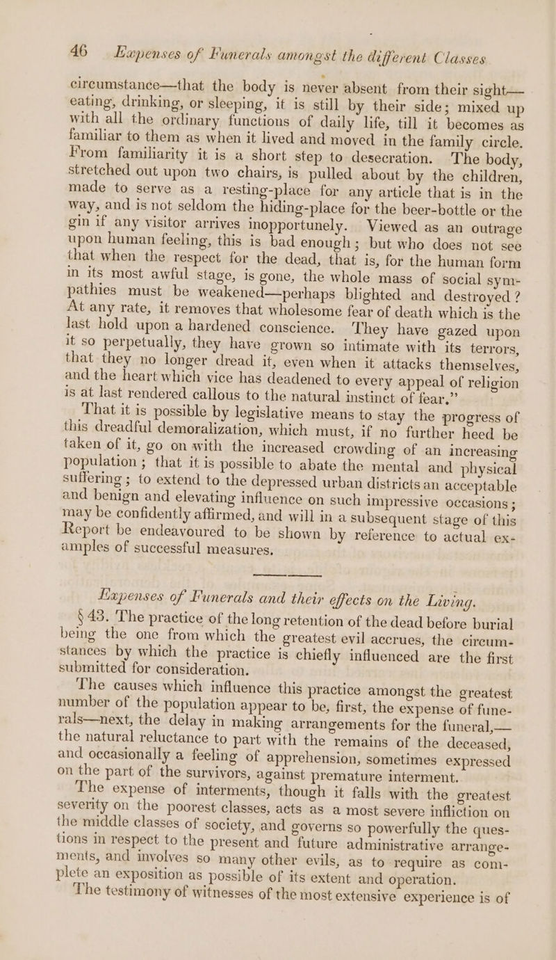 circumstance—that the body is never absent from their sight— eating, drinking, or sleeping, it is still by their side; mixed up with all the ordinary functions of daily life, till it becomes as familiar to them as when it lived and moved in the family circle. From familiarity it is a short step to desecration. The body, stretched out upon two chairs, is pulled about by the children, made to serve as a resting-place for any article that is in the way, and is not seldom the hiding-place for the beer-bottle or the gin if any visitor arrives inopportunely. Viewed as an outrage upon human feeling, this is bad enough; but who does not see that when the respect for the dead, that is, for the human form in its most awful stage, is gone, the whole mass of social sym- pathies must be weakened—perhaps blighted and destroyed ? At any rate, it removes that wholesome fear of death which is the last hold upon a hardened conscience. They have gazed upon it so perpetually, they have grown so intimate with its terrors, that they no longer dread it, even when it attacks themselves, and the heart which vice has deadened to every appeal of religion is at last rendered callous to the natural instinct of fear.” That it is possible by legislative means to stay the progress of this dreadful demoralization, which must, if no further heed be taken of it, go on with the increased crowding of an increasing population ; that it is possible to abate the mental and physical suffering ; to extend to the depressed urban districts an acceptable and benign and elevating influence on such impressive occasions; may be confidently affirmed, and will in a subsequent stage of this Report be endeavoured to be shown by reference to actual ex- amples of successful measures, Expenses of Funerals and their effects on the Living. ) 43. The practice of the long retention of the dead before burial bemg the one from which the greatest evil accrues, the cireum- stances by which the practice is chiefly influenced are the first submitted for consideration. The causes which influence this practice amongst the greatest number of the population appear to be, first, the expense of fune- rals—next, the delay in making arrangements for the funeral,— the natural reluctance to part with the remains of the deceased, and occasionally a feeling of apprehension, sometimes expressed on the part of the survivors, against premature interment. The expense of interments, though it falls with the greatest severity on the poorest classes, acts as a most severe infliction on the middle classes of society, and governs so powerfully the ques- tions in respect to the present and future administrative arrange- ments, and involves so many other evils, as to require as com- plete an exposition as possible of its extent and operation. The testimony of witnesses of the most extensive experience is of