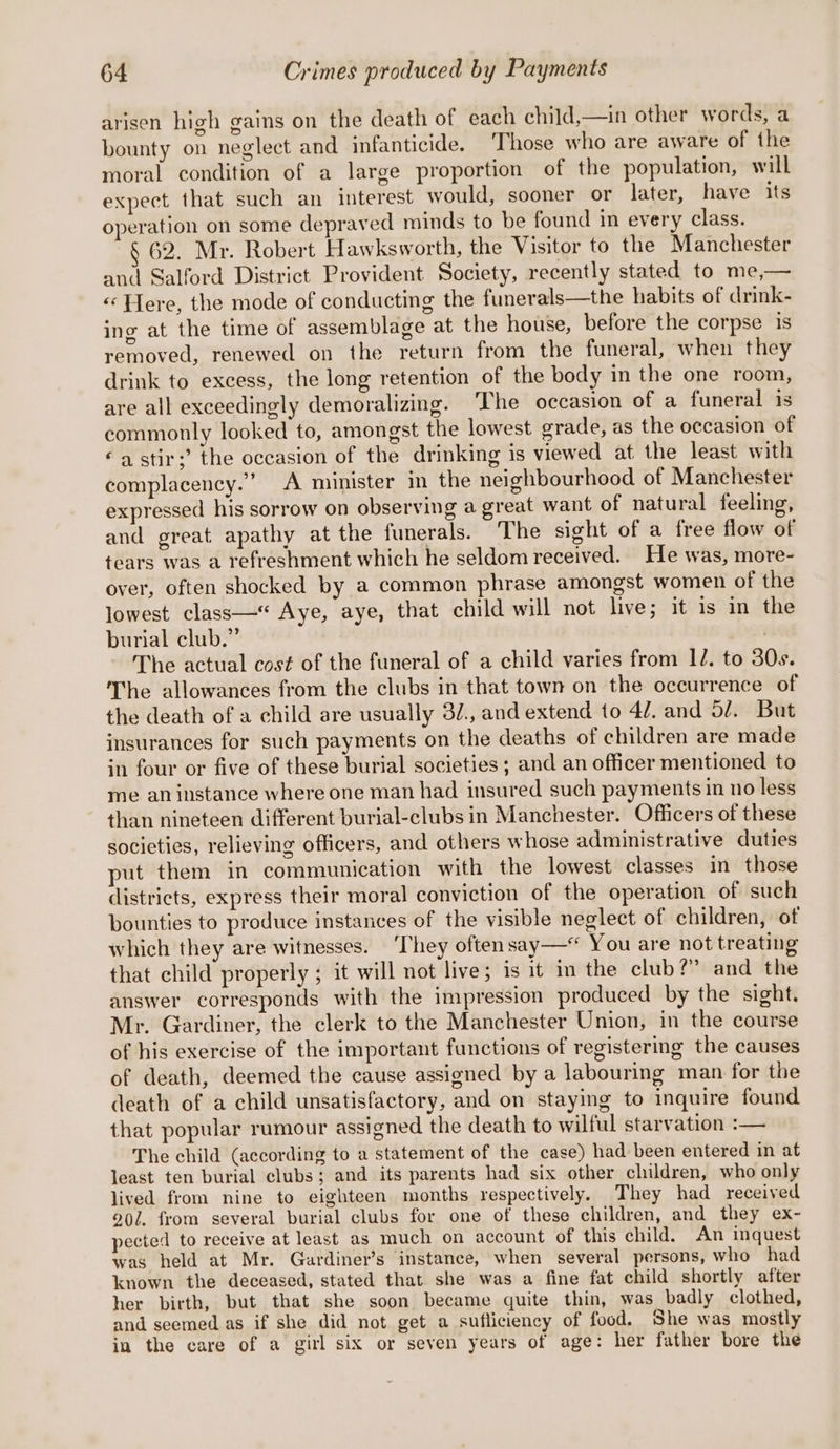 arisen high gains on the death of each child,—in other words, a bounty on neglect and infanticide. ‘Those who are aware of the moral condition of a large proportion of the population, will expect that such an interest would, sooner or later, have its operation on some depraved minds to be found in every class. § 62. Mr. Robert Hawksworth, the Visitor to the Manchester and Salford District Provident Society, recently stated to me,— «Here, the mode of conducting the funerals—the habits of drink- ing at the time of assemblage at the house, before the corpse is removed, renewed on the return from the funeral, when they drink to excess, the long retention of the body in the one room, are all exceedingly demoralizing. ‘The occasion of a funeral is commonly looked to, amongst the lowest grade, as the occasion of ‘astir;’ the occasion of the drinking is viewed at the least with complacency.” A minister in the neighbourhood of Manchester expressed his sorrow on observing a great want of natural feeling, and great apathy at the funerals. The sight of a free flow of tears was a refreshment which he seldom received. He was, more- over, often shocked by a common phrase amongst women of the lowest class—*“ Aye, aye, that child will not live; it is in the burial club.” | The actual cost of the funeral of a child varies from IZ. to 30s. The allowances from the clubs in that town on the occurrence of the death of a child are usually 3/., and extend to 4. and 5/. But insurances for such payments on the deaths of children are made in four or five of these burial societies; and an officer mentioned to me an instance where one man had insured such payments in no less than nineteen different burial-clubs in Manchester. Officers of these societies, relieving officers, and others whose administrative duties put them in communication with the lowest classes in those districts, express their moral conviction of the operation of such bounties to produce instances of the visible neglect of children, of which they are witnesses. ‘They often say—* You are not treating that child properly ; it will not live; is it in the club?” and the answer corresponds with the impression produced by the sight. Mr. Gardiner, the clerk to the Manchester Union, in the course of his exercise of the important functions of registering the causes of death, deemed the cause assigned by a labouring man for the death of a child unsatisfactory, and on staying to inquire found that popular rumour assigned the death to wilful starvation :— The child (according to a statement of the case) had been entered in at least ten burial clubs; and its parents had six other cliuldren, who only lived from nine to eighteen months respectively. They had received 20/. from several burial clubs for one of these children, and they ex- pected to receive at least as much on account of this child. An inquest was held at Mr. Guardiner’s instance, when several persons, who had known the deceased, stated that she was a fine fat child shortly after her birth, but that she soon became quite thin, was badly clothed, and seemed as if she did not get a sufliciency of food. She was mostly in the care of a girl six or seven years of age: her father bore the