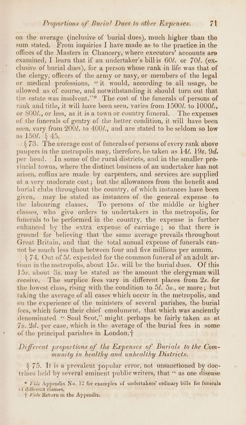 on the average (inclusive of burial dues), much higher than the sum stated. rom inquiries I have made as to the practice in the offices of the Masters in Chancery, where executors’ accounts are examined, I learn that if an undertaker’s billis 60/7. or 70. (ex- clusive of burial dues), for a person whose rank in life was that of the clergy, officers of the army or navy, or members of the legal or medical professions, ‘it would, according to all usage, be allowed as of course, and notwithstanding it should turn out that the estate was insolvent.”* ‘The cost of the funerals of persons of rank and title, it will have been seen, varies from 1500/. to 1000/., or 800Z., or less, as it is a town or country funeral. ‘The expenses of the funerals of gentry of the better condition, it will have been seen, vary from 200/. to 400/., and are stated to be seldom so low as 1507. § 45. §73. The average cost of funerals of persons of every rank above paupers in the metropolis may, therefore, be taken as L4¢. 19s. 9d. per head. In some of the rural districts, and in the smaller. pro- vincial towns, where the distinct business of an undertaker has not arisen, coffins are made by carpenters, and services are supplied at a very moderate cost; but the allowances from the benefit and burial clubs throughout the country, of which instances have been given, may be stated as instances of the general expense to the labouring classes. ‘To persons of the middle or higher classes, who give orders to undertakers in the metropolis, for funerals to be performed in the country, the expense is further enhanced by the extra expense of carriage; so that there is sround for ‘believing that the same average prevails throughout EiReak Britain, and that the total annual expense of funerals can- not be much less than between four and five millions per annum. § 74. Out of 52. expended for the common funeral of an adult ar- tisan in the metropolis, about 15s. will be the burialdues. Of this 15s. about 5s. may be stated as the amount the clergyman will receive. The surplice fees vary in different places from 2s. for the lowest class, rismg with the condition to 5/. 5s., or more; but taking the average of all cases which occur in the metropolis, and on the experience of the ministers of several parishes, the burial fees, which form their chief emolument, that which was anciently denominated ‘ Soul Scot,” might perhaps be fairly taken as at 7s. 2d. per case, which is the average of the burial fees in some of the principal parishes in London.+ | Different proportions of the Kapenses of Burials to the Com- munity in healthy and unhealthy Districts. § 75. It is a prevalent popular error, not unsanctioned by doc- trines held by several eminent public writers, that “ as one disease * Vide Appendix No. 12 for examples of undertakers’ ordinary bills for funerals of different classes, 7 Yide Return in the Appendix,