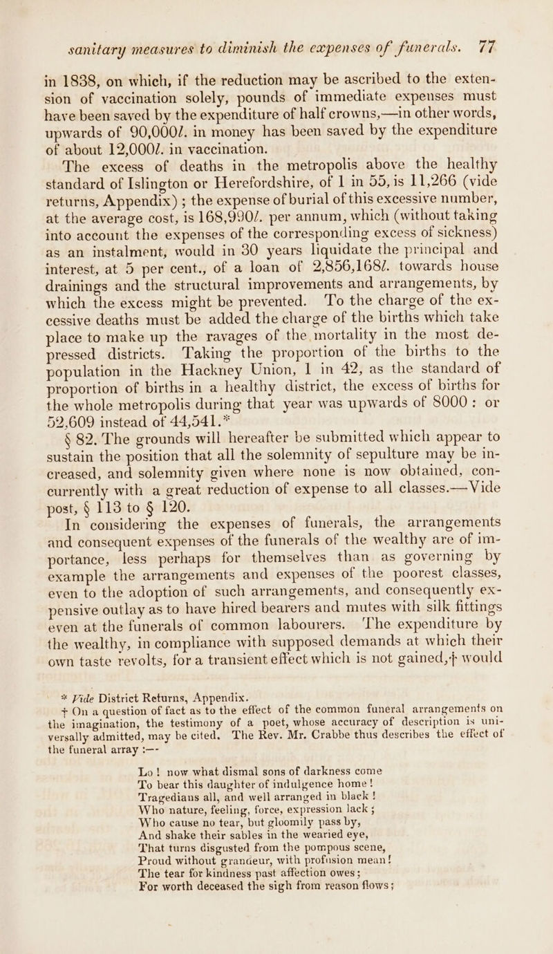 in 1838, on which, if the reduction may be ascribed to the exten- sion of vaccination solely, pounds of immediate expenses must have been saved by the expenditure of half crowns,—in other words, upwards of 90,0007. in money has been saved by the expenditure of about 12,0002. in vaccination. The excess of deaths in the metropolis above the health standard of Islington or Herefordshire, of 1 in 55, is 11,266 (vide returns, Appendix) ; the expense of burial of this excessive number, at the average cost, is 168,990/. per annum, which (without taking into account the expenses of the corresponding excess of sickness) as an instalment, would in 30 years liquidate the principal and interest, at 5 per cent., of a loan of 9,.856,1682. towards house drainings and the structural improvements and arrangements, by which the excess might be prevented. To the charge of the ex- cessive deaths must be added the charge of the births which take place to make up the ravages of the mortality in the most de- pressed districts. Taking the proportion of the births to the population in the Hackney Union, | in 4? as the standard of proportion of births in a healthy district, the excess of births for the whole metropolis during that year was upwards of 8000: or 52.609 instead of 44,541.* § 82. The grounds will hereafter be submitted which appear to sustain the position that all the solemnity of sepulture may be in- creased, and solemnity given where none is now obtained, con- currently with a great reduction of expense to all classes.— Vide post, § 113 to § 120. In considermg the expenses of funerals, the arrangements and consequent expenses of the funerals of the wealthy are of im- portance, less perhaps for themselves than as governing by example the arrangements and expenses of the poorest classes, even to the adoption of such arrangements, and consequently ex- pensive outlay as to have hired bearers and mutes with silk fittings even at the funerals of common labourers. ‘The expenditure by the wealthy, in compliance with supposed demands at which their own taste revolts, for a transient effect which is not gained, would * Vide District Returns, Appendix. + On a question of fact as to the effect of the common funeral arrangements on the imagination, the testimony of a poet, whose accuracy of description is uni- versally admitted, may be cited, The Rev. Mr. Crabbe thus describes the effect of the funeral array :—- Lo! now what dismal sons of darkness come To bear this daughter of indulgence home! Tragedians all, and well arranged in black ! Who nature, feeling, force, expression lack ; Who cause no tear, but gloomily pass by, And shake their sables in the wearied eye, That turns disgusted from the pompous scene, Proud without grandeur, with profusion mean! The tear for kindness past affection owes ; For worth deceased the sigh from reason flows ;