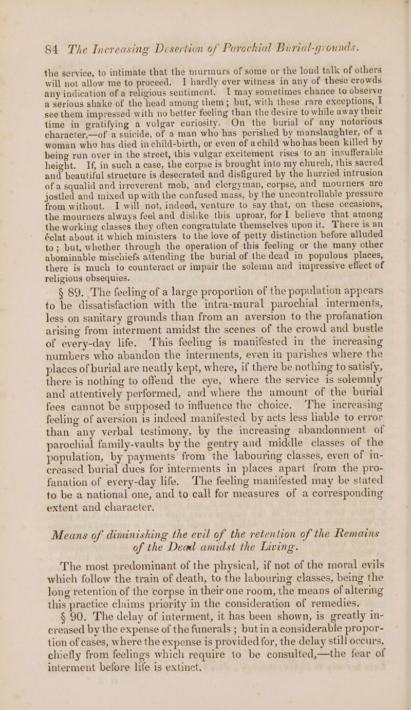 the service, to intimate that the murmurs of some or the loud talk of others will not allow me to proceed. I hardly ever witness in any of these crowds any indication ofa religious sentiment. T may sometimes chance to observe a serious shake of the head among them; but, with these rare exceptions, I see them impressed with no better feeling than the desire to while away their time in gratifying a vulgar curiosity. On the burial of any notorious character,—of a suicide, of a man who has perished by manslaughter, of a woman who has died in child-birth, or even of achild who has been killed by being run over in the street, this vulgar excitement rises to an insufferable height. If, in such a case, the corpse is brought into my church, this sacred and beautiful structure is desecrated and disfigured by the hurried intrusion of a squalid and irreverent mob, and clergyman, corpse, and mourners are jostled and mixed up with the confused mass, by the uncontrollable pressure from without. I will not, indeed, venture to say that, on these occasions, the mourners always feel and dislike this uproar, for 1 believe that among the working classes they often congratulate themselves upon it. There is an éclat about it which ministers to the love of petty distinction before alluded to; but, whether through the operation of this feeling or the many other abominable mischiefs attending the burial of the dead in populous places, there is much to counteract or impair the solemn and impressive efiect of religious obsequies. § 89. ) The feeling of a large proportion of the population appears to be dissatisfaction with the intra-mural parechial imterments, less on sanitary grounds than from an aversion to the profanation arising from interment amidst the scenes of the crowd and bustle of every-day life. ‘This feeling is manifested in the increasing numbers who abandon the interments, even in parishes where the places of burial are neatly kept, where, if there be nothing to satisfy, there is nothing to offend the eye, where the service is solemnly and attentively performed, and where the amount of the burial fees cannot be supposed to influence the choice. ‘The increasing feeling of aversion is indeed manifested by acts less liable to error than any verbal testimony, by the increasing abandonment of parochial family-vaults by the gentry and middle classes of the population, by payments from the labouring classes, even of in- creased burial dues for interments in places apart from the pro- fanation of every-day life. The feeling manifested may be stated to be a national one, and to call for measures of a corresponding extent and character. Means of diminishing the evil of the retention of the Remains of the Dead amidst the Living. The most predominant of the physical, if not of the moral evils which follow the train of death, to the labouring classes, being the long retention of the corpse in their one room, the means of altering this practice claims priority in the consideration of remedies. § 90. The delay of interment, it has been shown, is greatly in- creased by the expense of the funerals ; but in a considerable propor- tion of cases, where the expense is provided for, the delay still occurs, chiefly from feelings which require to be consulted,—the fear of interment before life is extinct.