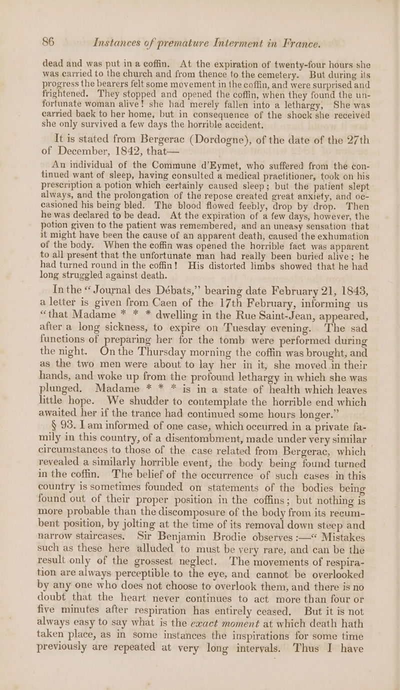 dead and was put ina coffin. At the expiration of twenty-four hours she was carried to the church and from thence to the cemetery. But during its progress the bearers felt some movement in the coffin, and were surprised and frightened. They stopped and opened the coffin, when they found the un- fortunate woman alive! she had merely fallen into a lethargy, She was carried back to her home, but in consequence of the shock she received she only survived a few days the horrible accident. It is stated from Bergerac (Dordogne), of the date of the 27th of December, 1842, that— An individual of the Commune d’Eymet, who suffered from the con- tinued want of sleep, having consulted a medical practitioner, took on his prescription a potion which certainly caused sleep; but the patient slept always, and the prolongation of the repose created great anxiety, and oc- casioned his being bled. The blood flowed feebly, drop by drop. Then he was declared to be dead. At the expiration of a few days, however, the potion given to the patient was remembered, and an uneasy sensation that it might have been the cause of an apparent death, caused the exhumation of the body. When the coffin was opened the horrible fact was apparent to all present that the unfortunate man had really been buried alive; he had turned round in the coffin! His distorted limbs showed that he had long struggled against death. In the “ Journal des Débats,” bearing date February 21, 1848, a letter is given from Caen of the 17th February, informing us “that Madame * * * dwelling in the Rue Saint-Jean, appeared, after a long sickness, to expire on Tuesday evening. The sad functions of preparing her for the tomb were performed during the night. On the Thursday morning the coffin was brought, and as the two men were about to lay her in it, she moved in their hands, and woke up from the profound lethargy in which she was plunged. Madame * * * is in a state of health which leaves little hope. We shudder to contemplate the horrible end which awaited her if the trance had continued some hours longer.” § 93. Tam informed of one case, which occurred in a private fa- mily in this country, of a disentombment, made under very similar circumstances to those of the case related from Bergerac, which revealed a similarly horrible event, the body being found turned in the coffin. The belief of the occurrence of such cases in this country is sometimes founded on statements of the bodies being found out of their proper position in the coffins; but nothing is more probable than the diseomposure of the body from its recum- bent position, by jolting at the time of its removal down steep and narrow staircases. Sir Benjamin Brodie observes :—* Mistakes such as these here alluded to must be very rare, and can be the result only of the grossest neglect. The movements of respira- tion are always perceptible to the eye, and cannot be overlooked by any one who does not choose to overlook them, and there is no doubt that the heart never continues to act more than four or five minutes after respiration has entirely ceased. But it is not always easy to say what is the exact moment at which death hath taken place, as in some instances the inspirations for some time previously are repeated at very long intervals. Thus I have
