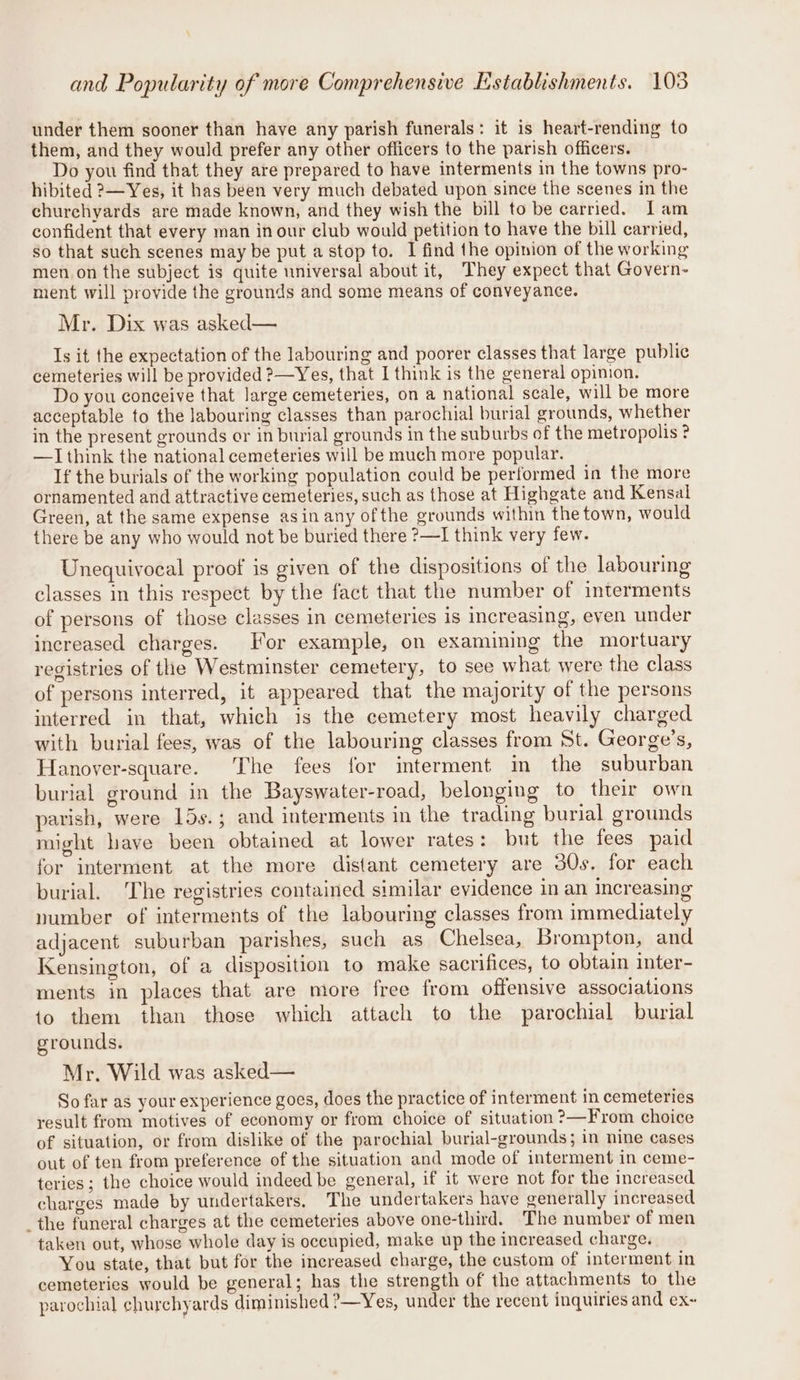 under them sooner than have any parish funerals: it is heart-rending to them, and they would prefer any other officers to the parish officers. Do you find that they are prepared to have interments in the towns pro- hibited ?—Yes, it has been very much debated upon since the scenes in the churehyards are made known, and they wish the bill to be carried. Lam confident that every man inour club would petition to have the bill carried, so that such scenes may be put a stop to. I find the opinion of the working men.on the subject is quite universal about it, They expect that Govern- ment will provide the grounds and some means of conveyance. Mr. Dix was asked— Is it the expectation of the labouring and poorer classes that large public cemeteries will be provided ?—Yes, that I think is the general opinion. Do you conceive that large cemeteries, on a national scale, will be more acceptable to the labouring classes than parochial burial grounds, whether in the present grounds or in burial grounds in the suburbs of the metropolis ? —I think the national cemeteries will be much more popular. If the burials of the working population could be performed in the more ornamented and attractive cemeteries, such as those at Highgate and Kensal Green, at the same expense asin any ofthe grounds within the town, would there be any who would not be buried there ?—I think very few. Unequivocal proof is given of the dispositions of the labouring classes in this respect by the fact that the number of interments of persons of those classes in cemeteries is increasing, even under increased charges. For example, on examining the mortuary registries of the Westminster cemetery, to see what were the class of persons interred, it appeared that the majority of the persons interred in that, which is the cemetery most heavily charged with burial fees, was of the labouring classes from St. George’s, Hanover-square. ‘The fees for imterment in the suburban burial ground in the Bayswater-road, belonging to their own parish, were 15s.; and interments in the trading burial grounds might have been obtained at lower rates: but the fees paid for interment at the more distant cemetery are 30s. for each burial. The registries contained similar evidence in an increasing number of interments of the labouring classes from immediately adjacent suburban parishes, such as Chelsea, Brompton, and Kensington, of a disposition to make sacrifices, to obtain inter- ments in places that are more free from offensive associations to them than those which attach to the parochial burial grounds. Mr. Wild was asked— So far as your experience goes, does the practice of interment in cemeteries result from motives of economy or from choice of situation ?—From choice of situation, or from dislike of the parochial burial-grounds; in nine cases out of ten from preference of the situation and mode of interment in ceme- teries ; the choice would indeed be general, if it were not for the increased charges made by undertakers, The undertakers have generally increased _the funeral charges at the cemeteries above one-third. The number of men taken out, whose whole day is occupied, make up the increased charge. You state, that but for the increased charge, the custom of interment in cemeteries would be general; has the strength of the attachments to the parochial churchyards diminished ?—Yes, under the recent inquiries and ex~