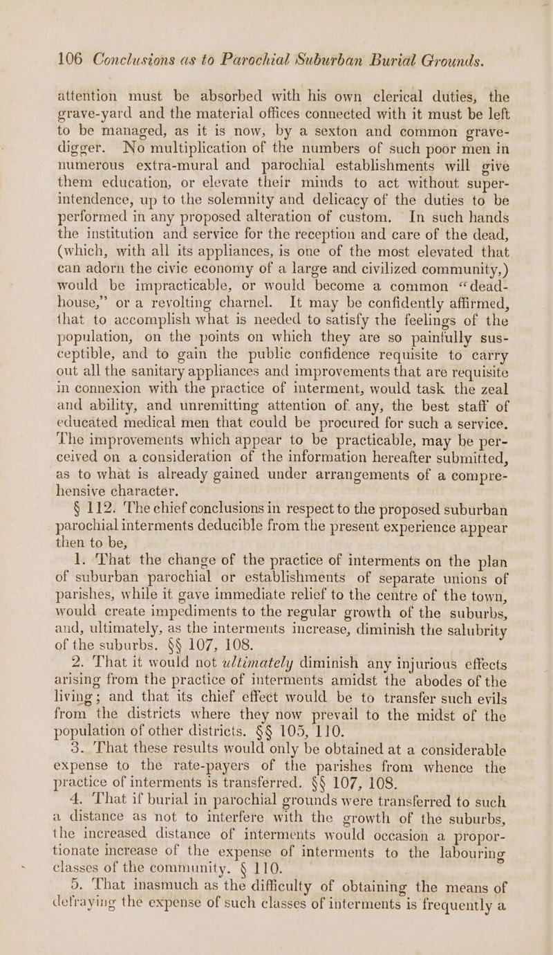 attention must be absorbed with his own clerical duties, the grave-yard and the material offices connected with it must be left to be managed, as it is now, by a sexton and common grave- digger. No multiplication of the numbers of such poor men in numerous extra-mural and parochial establishments will give them education, or elevate their minds to act without super- intendence, up to the solemnity and delicacy of the duties to be performed in any proposed alteration of custom. In such hands the institution and service for the reception and care of the dead, (which, with all its appliances, is one of the most elevated that can adorn the civic economy of a large and civilized community, ) would be impracticable, or would become a common “dead- house,” ora revolting charnel. It may be confidently affirmed, that to accomplish what is needed to satisfy the feelings of the population, on the points on which they are so paintully sus- ceptible, and to gain the public confidence requisite to carry out all the sanitary apphances and improvements that are requisite in connexion with the practice of interment, would task the zeal and ability, and unremitting attention of. any, the best staff of educated medical men that could be procured for such a service. The improvements which appear to be practicable, may be per- ceived on a consideration of the information hereafter submitted, as to what is already gained under arrangements of a compre- hensive character. § 112. The chief conclusions in respect to the proposed suburban parochial interments deducible from the present experience appear then to be, 1. That the change of the practice of interments on the plan of suburban parochial or establishments of separate unions of parishes, while it gave immediate relief to the centre of the town, would create impediments to the regular growth of the suburbs, and, ultimately, as the interments increase, diminish the salubrity of the suburbs. §§ 107, 108. 2. That it would not wlézmately diminish any injurious effects arising from the practice of interments amidst the abodes of the living; and that its chief effect would be to transfer such evils from the districts where they now prevail to the midst of the population of other districts. §§ 105, 110. 3. ‘That these results would only be obtained at a considerable expense to the rate-payers of the parishes from whence the practice of interments is transferred. §§ 107, 108. 4. ‘That if burial in parochial grounds were transferred to such a distance as not to interfere with the growth of the suburbs, the increased distance of interments would occasion a propor- tionate increase of the expense of interments to the labouring classes of the community. § 110. 3. ‘Uhat inasmuch as the difficulty of obtaining the means of dlefraying the expense of such classes of interments is frequently a