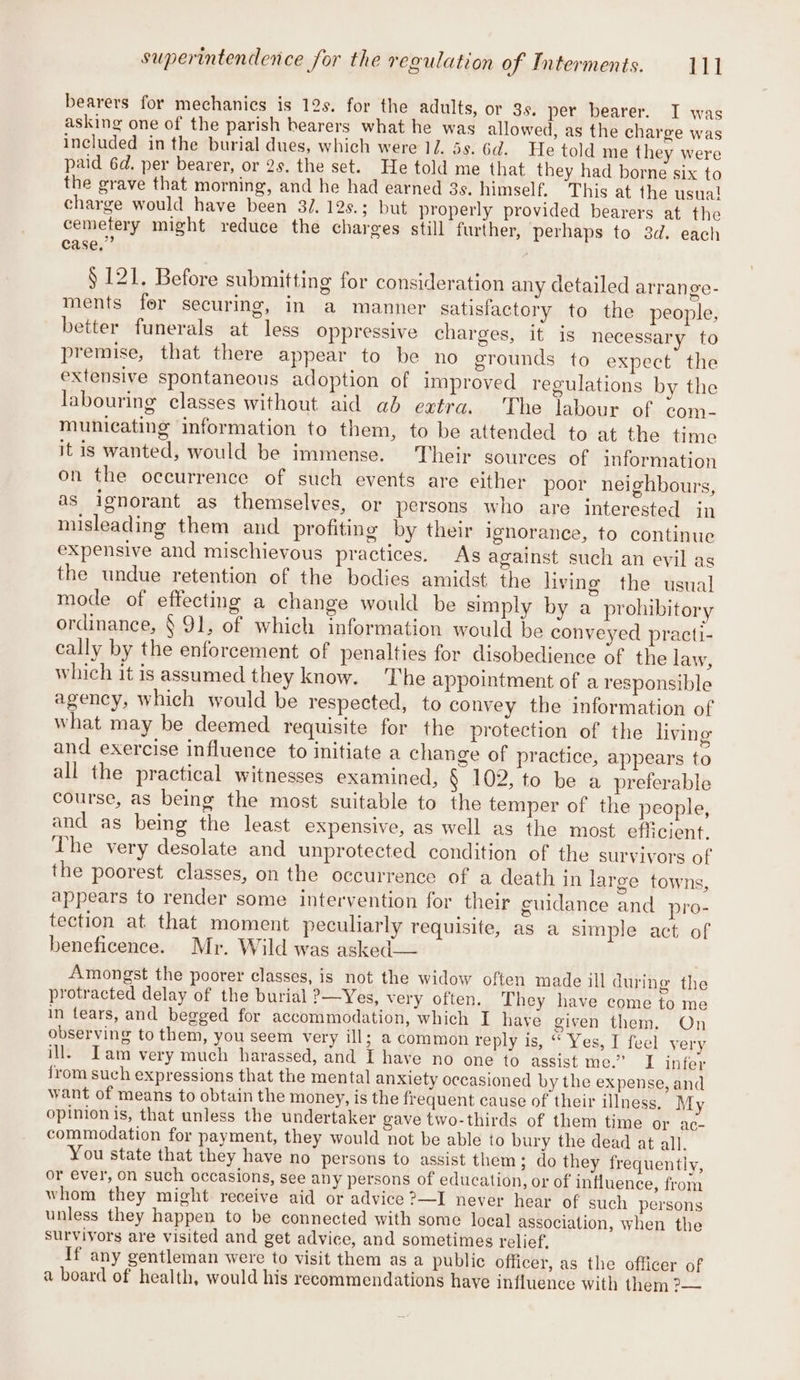bearers for mechanics is 12s. for the adults, or 3s. per bearer. I was asking one of the parish hearers what he was allowed, as the charge was included in the burial dues, which were 1Z. 5s. 6d. Ee told me they were paid 6d. per bearer, or 2s. the set. He told me that they had borne six to the grave that morning, and he had earned 3s. himself. This at the usual charge would have been 3/. 12s.; but properly provided bearers at the cemetery might reduce the charges still further, perhaps to 3d. each case,” : § 121. Before submitting for consideration any detailed arrange- ments fer securing, in a manner satisfactory to the people, better funerals at less oppressive charges, it is necessary to premise, that there appear to be no grounds to expect the extensive spontaneous adoption of improved regulations by the labouring classes without aid ad extra. The labour of com- municating information to them, to be attended to at the time it is wanted, would be immense. Their sources of information on the occurrence of such events are either poor neighbours, as ignorant as themselves, or persons who are interested in misleading them and profiting by their ignorance, to continue expensive and mischievous practices. As against such an evil as the undue retention of the bodies amidst the living the usual mode of effecting a change would be simply by a prohibitory ordinance, § 91, of which information would be conveyed practi- cally by the enforcement of penalties for disobedience of the law, which it is assumed they know. ‘The appointment of a responsible agency, which would be respected, to convey the information of what may be deemed requisite for the protection of the living and exercise influence to initiate a change of practice, appears to all the practical witnesses examined, § 102, to be a preferable course, as being the most suitable to the temper of the people, and as being the least expensive, as well as the most efficient. The very desolate and unprotected condition of the survivors of the poorest classes, on the occurrence of a death jin large towns, appears to render some intervention for their culdance and pro- tection at that moment peculiarly requisite, as a simple act of beneficence. Mr. Wild was asked— Amongst the poorer classes, is not the widow often made ill during the protracted delay of the burial ?—Yes, very often. They have come to me in tears, and begged for accommodation, which I hayé given them, On observing to them, you seem very ill; a common reply is, “ Yes, I feel very ill. Iam very much harassed, and I have no one to assist me.”. I infer from such expressions that the mental anxiety occasioned by the expense, and want of means to obtain the money, is the frequent cause of their illness, My opinion is, that unless the undertaker gave two-thirds of them time or ac- commodation for payment, they would not be able to bury the dead at all. You state that they have no persons to assist them; do they frequently, or ever, on such occasions, see any persons of education, or of influence, from whom they might receive aid or advice ?—I never hear of such persons unless they happen to be connected with some loca] association, when the survivors are visited and get advice, and sometimes relief, If any gentleman were to visit them as a public officer, as the officer of a board of health, would his recommendations have influence with them ?—