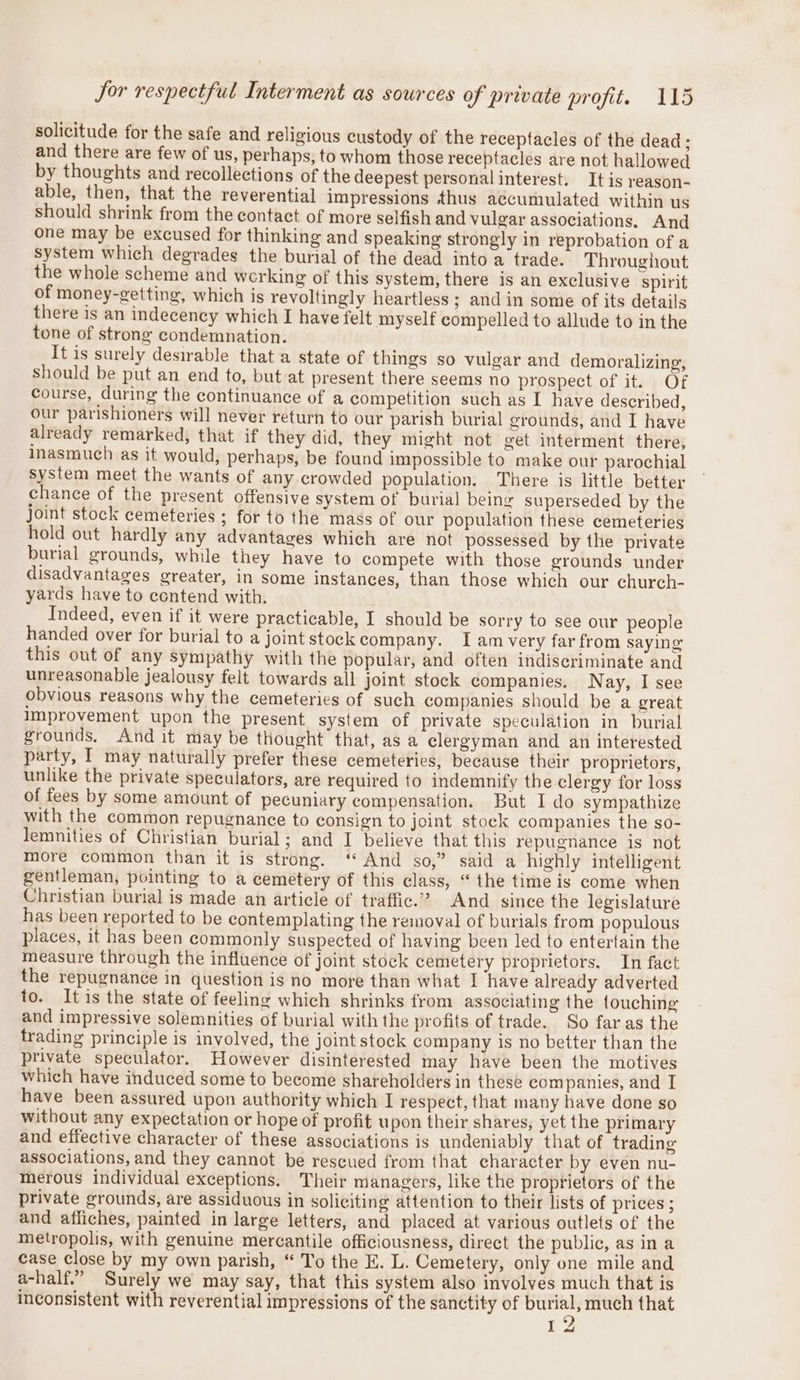 Sor respectful Interment as sources of private profit. 15 solicitude for the safe and religious custody of the receptacles of the dead ; and there are few of us, perhaps, to whom those receptacles are not hallowed by thoughts and recollections of the deepest personal interest. It is reason- able, then, that the reverential impressions thus accumulated within us should shrink from the contact of more selfish and vulgar associations. And one may be excused for thinking and speaking strongly in reprobation of a system which degrades the burial of the dead into a trade. Throughout the whole scheme and werking of this system, there is an exclusive spirit of money-getting, which is revoltingly heartless ; and in some of its details there is an indecency which I have felt myself compelled to allude to in the tone of strong condemnation. It is surely desirable that a state of things so vulgar and demoralizing, should be put an end to, but at present there seems no prospect of it. Of course, during the continuance of a competition such as I have described, our parishioners will never return to our parish burial grounds, and I have already remarked, that if they did, they might not get interment there, inasmuch as it would, perhaps, be found impossible to make our parochial system meet the wants of any crowded population. There is little better chance of the present offensive system of burial being superseded by the joint stock cemeteries ; for to the mass of our population these cemeteries hold out hardly any advantages which are not possessed by the private burial grounds, while they have to compete with those grounds under disadvantages greater, in some instances, than those which our church- yards have to contend with. Indeed, even if it were practicable, I should be sorry to see our people handed over for burial to a joint stock company. Iam very far from saying this out of any sympathy with the popular, and often indiscriminate and unreasonable jealousy felt towards all joint stock companies. Nay, I see obvious reasons why the cemeteries of such companies should be a great improvement upon the present system of private speculation in burial grounds, And it may be thought that, as a clergyman and an interested party, I may naturally prefer these cemeteries, because their proprietors, unlike the private speculators, are required to indemnify the clergy for loss of fees by some amount of pecuniary compensation. But I do sympathize with the common repugnanee to consign to joint stock companies the so- lemnities of Christian burial; and I believe that this repugnance is not more common than it is strong. ‘“ And so,” said a highly intelligent gentleman, pointing to a cemetery of this class, “ the time is come when Christian burial is made an article of traffic.” And since the legislature has been reported to be contemplating the removal of burials from populous places, it has been commonly suspected of having been led to entertain the measure through the influence of joint stock cemetery proprietors. In fact the repugnance in question is no more than what I have already adverted to. Itis the state of feeling which shrinks from associating the touching and impressive solemnities of burial with the profits of trade. So far as the trading principle is involved, the joint stock company is no better than the private speculator. However disinterested may have been the motives which have induced some to become shareholders in these companies, and I have been assured upon authority which I respect, that many have done so without any expectation or hope of profit upon their shares, yet the primary and effective character of these associations is undeniably that of trading associations, and they cannot be rescued from that character by even nu- merous individual exceptions. Their managers, like the proprietors of the private grounds, are assiduous in soliciting attention to their lists of prices ; and afliches, painted in large letters, and placed at various outlets of the metropolis, with genuine mercantile officiousness, direct the public, as ina case Close by my own parish, “ To the E. L. Cemetery, only one mile and a-half.” Surely we may say, that this system also involves much that is inconsistent with reverential impressions of the sanctity of burial, much that 6 to