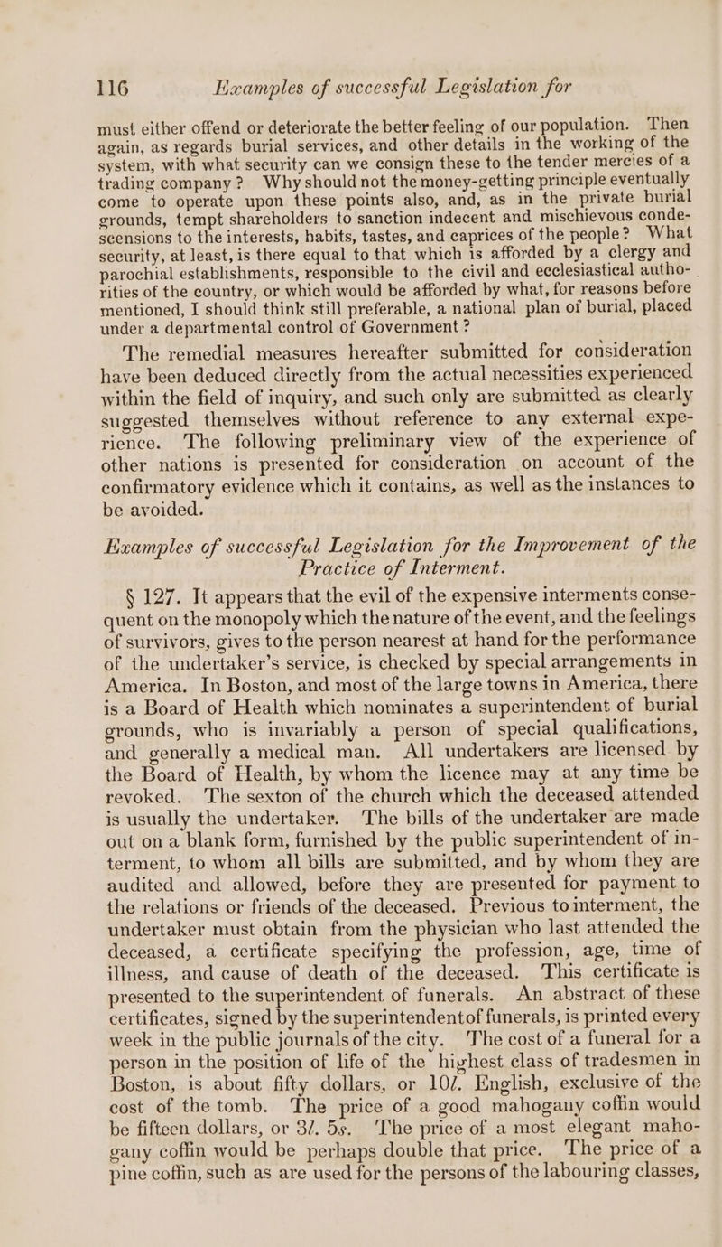 must either offend or deteriorate the better feeling of our population. Then again, as regards burial services, and other details in the working of the system, with what security can we consign these to the tender mercies of a trading company? Why should not the money-getting principle eventually come to operate upon these points also, and, as in the private burial grounds, tempt shareholders to sanction indecent and mischievous conde- scensions to the interests, habits, tastes, and caprices of the people? What security, at least, is there equal to that which is afforded by a clergy and parochial establishments, responsible to the civil and ecclesiastical autho-_ rities of the country, or which would be afforded by what, for reasons before mentioned, I should think still preferable, a national plan of burial, placed under a departmental control of Government ? The remedial measures hereafter submitted for consideration have been deduced directly from the actual necessities experienced within the field of inquiry, and such only are submitted as clearly suggested themselves without reference to any external expe- rience. The following preliminary view of the experience of other nations is presented for consideration on account of the confirmatory evidence which it contains, as well as the instances to be avoided. Examples of successful Legislation for the Improvement of the Practice of Interment. § 127. It appears that the evil of the expensive interments conse- quent on the monopoly which the nature of the event, and the feelings of survivors, gives to the person nearest at hand for the performance of the undertaker’s service, is checked by special arrangements in America. In Boston, and most of the large towns in America, there is a Board of Health which nominates a superintendent of burial grounds, who is invariably a person of special qualifications, and generally a medical man. All undertakers are licensed by the Board of Health, by whom the licence may at any time be revoked. The sexton of the church which the deceased attended is usually the undertaker. The bills of the undertaker are made out on a blank form, furnished by the public superintendent of in- terment, to whom all bills are submitted, and by whom they are audited and allowed, before they are presented for payment to the relations or friends of the deceased. Previous tointerment, the undertaker must obtain from the physician who last attended the deceased, a certificate specifying the profession, age, time of illness, and cause of death of the deceased. This certificate is presented to the superintendent of funerals. An abstract of these certificates, signed by the superintendentof funerals, is printed every week in the public journals of the city. The cost of a funeral for a person in the position of life of the highest class of tradesmen in Boston, is about fifty dollars, or 102. English, exclusive of the cost of the tomb. ‘The price of a good mahogany coffin would be fifteen dollars, or 3/7. 5s. The price of a most elegant maho- gany coffin would be perhaps double that price. The price of a pine coffin, such as are used for the persons of the labouring classes,