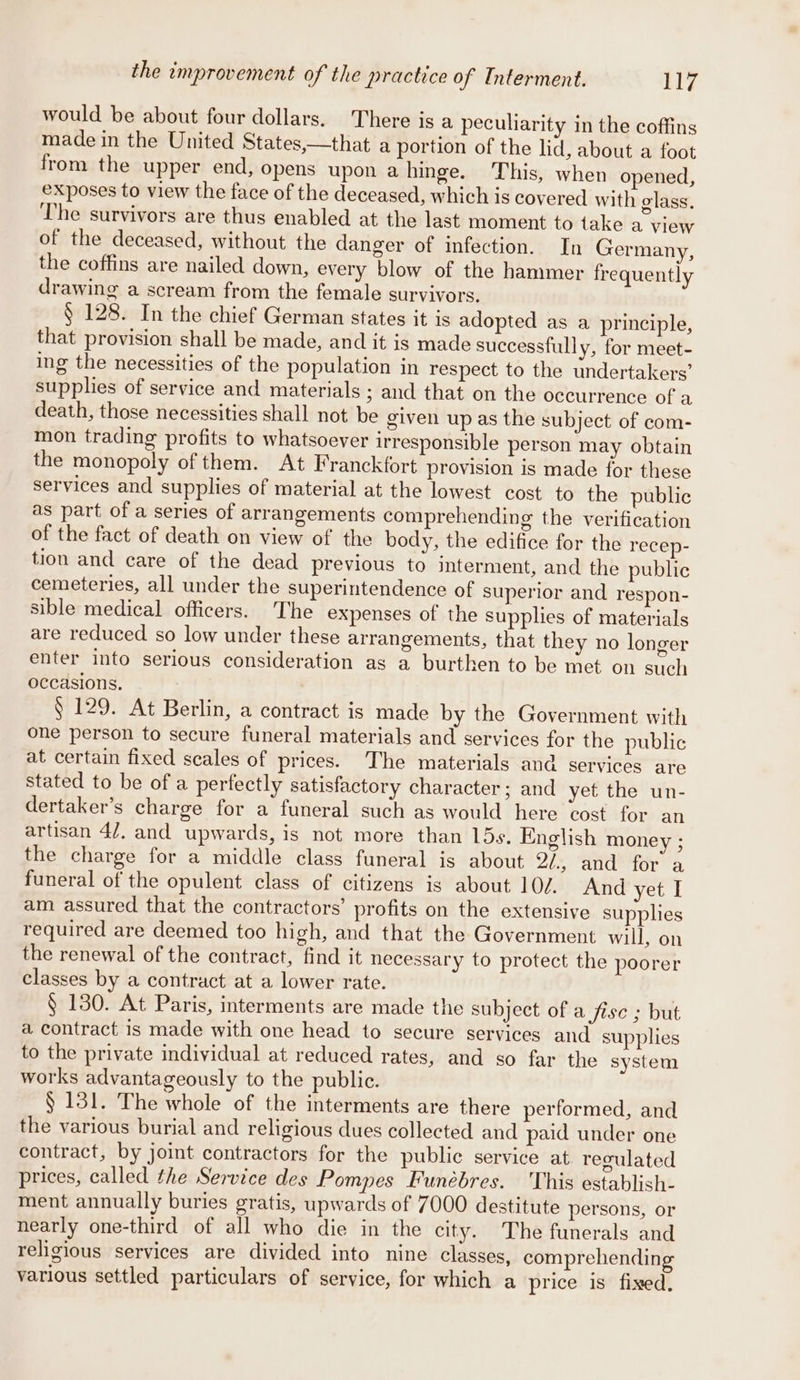 the improvement of the practice of Interment. By would be about four dollars. There is a peculiarity in the coffins made in the United States,—that a portion of the lid, about a foot from the upper end, opens upon a hinge. This, when opened, exposes to view the face of the deceased, which is covered with glass, The survivors are thus enabled at the last moment to take a view of the deceased, without the danger of infection. In Germany, the coffins are nailed down, every blow of the hammer frequently drawing a scream from the female survivors. § 128. In the chief German states it is adopted as a principle, that provision shall be made, and it is made successful] y, for meet- ing the necessities of the population in respect to the undertakers’ supplies of service and materials ; and that on the occurrence of a death, those necessities shall not be given up as the subject of com- mon trading profits to whatsoever irresponsible person may obtain the monopoly of them. At Franckfort provision is made for these services and supplies of material at the lowest cost to the public as part of a series of arrangements comprehending the verification of the fact of death on view of the body, the edifice for the recep- tion and care of the dead previous to interment, and the public cemeteries, all under the superintendence of superior and respon- sible medical officers. The expenses of the supplies of materials are reduced so low under these arrangements, that they no longer enter into serious consideration as a burthen to be met on such occasions. § 129. At Berlin, a contract is made by the Government with one person to secure funeral materials and services for the public at certain fixed scales of prices. The materials and services are stated to be of a perfectly satisfactory character; and yet the un- dertaker’s charge for a funeral such as would here cost for an artisan 47. and upwards, is not more than LD5s. English money ; the charge for a middle class funeral is about 2/., and for a funeral of the opulent class of citizens is about 10/.. And yet I am assured that the contractors’ profits on the extensive supplies required are deemed too high, and that the Government will, on the renewal of the contract, find it necessary to protect the poorer classes by a contract at a lower rate. , § 130. At Paris, interments are made the subject of a fise ; but a contract is made with one head to secure services and supplies to the private individual at reduced rates, and so far the system works advantageously to the public. § 131. The whole of the interments are there performed, and the various burial and religious dues collected and paid under one contract, by joint contractors for the public service at regulated prices, called the Service des Pompes Funébres. This establish- ment annually buries gratis, upwards of 7000 destitute persons, or nearly one-third of all who die in the city. The funerals and religious services are divided into nine classes, comprehending various settled particulars of service, for which a price is fixed.