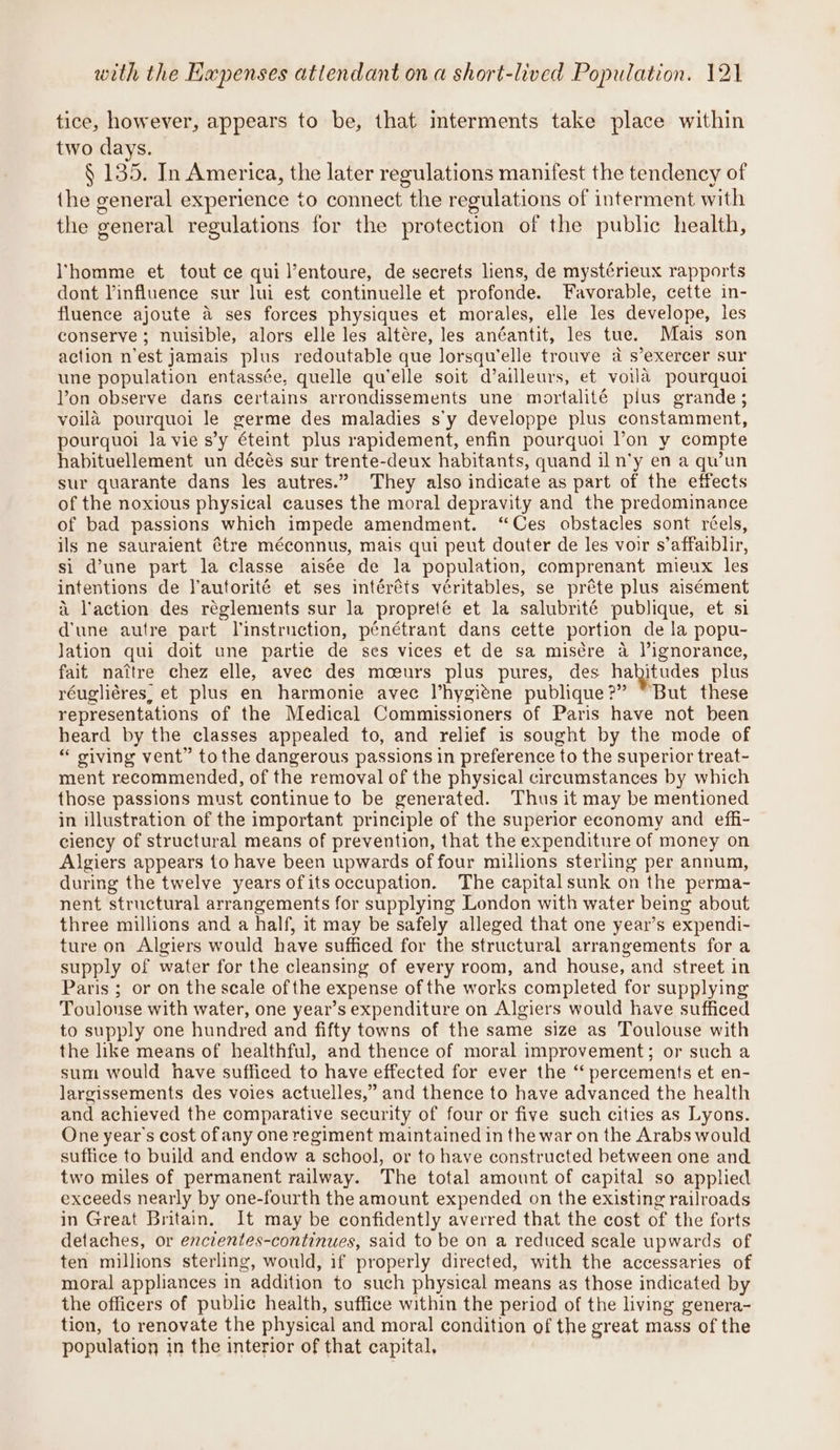 tice, however, appears to be, that interments take place within two days. § 135. In America, the later regulations manifest the tendency of the general experience to connect the regulations of interment with the general regulations for the protection of the public health, homme et tout ce qui l’entoure, de secrets liens, de mystérieux rapports dont Vinfluence sur lui est continuelle et profonde. Favorable, cette in- fluence ajoute a ses forces physiques et morales, elle les develope, les conserve; nuisible, alors elle les altére, les anéantit, les tue. Mais son action n’est jamais plus redoutable que lorsqu’elle trouve a s’exercer sur une population entassée, quelle qu'elle soit d’ailleurs, et voila pourquoi Von observe dans certains arrondissements une mortalité pius grande; voila pourquoi le germe des maladies s'y developpe plus constamment, pourquoi la vie s’y éteint plus rapidement, enfin pourquoi l’on y compte habituellement un décés sur trente-deux habitants, quand il n’y en a qu’un sur quarante dans les autres.” They also indicate as part of the effects of the noxious physical causes the moral depravity and the predominance of bad passions which impede amendment. “Ces obstacles sont réels, ils ne sauraient étre méconnus, mais qui peut douter de les voir s’affaiblir, si d’une part la classe aisée de la population, comprenant mieux les intentions de Vautorité et ses intéréts véritables, se préte plus aisément i laction des réglements sur la propreté et la salubrité publique, et si d'une autre part linstruction, pénétrant dans cette portion de la popu- lation qui doit une partie de ses vices et de sa misére a l’ignorance, fait nattre chez elle, avec des mceurs plus pures, des hahitudes plus réugliéres, et plus en harmonie avec l’hygiéne publique?” “But these representations of the Medical Commissioners of Paris have not been heard by the classes appealed to, and relief is sought by the mode of “ siving vent” to the dangerous passions in preference to the superior treat- ment recommended, of the removal of the physical circumstances by which those passions must continue to be generated. Thus it may be mentioned in illustration of the important principle of the superior economy and effi- ciency of structural means of prevention, that the expenditure of money on Algiers appears to have been upwards of four millions sterling per annum, during the twelve years ofits occupation. The capital sunk on the perma- nent structural arrangements for supplying London with water being about three millions and a half, it may be safely alleged that one year’s expendi- ture on Algiers would have sufficed for the structural arrangements for a supply of water for the cleansing of every room, and house, and street in Paris ; or on the scale ofthe expense of the works completed for supplying Toulonse with water, one year’s expenditure on Algiers would have sufficed to supply one hundred and fifty towns of the same size as Toulouse with the like means of healthful, and thence of moral improvement; or such a sum would have sufficed to have effected for ever the “ percements et en- largissements des voies actuelles,” and thence to have advanced the health and achieved the comparative security of four or five such cities as Lyons. One year’s cost of any one regiment maintained in the war on the Arabs would suffice to build and endow a school, or to have constructed between one and two miles of permanent railway. The total amount of capital so applied exceeds nearly by one-fourth the amount expended on the existing railroads in Great Britain. It may be confidently averred that the cost of the forts detaches, or encientes-continues, said to be on a reduced scale upwards of ten millions sterling, would, if properly directed, with the accessaries of moral appliances in addition to such physical means as those indicated by the officers of public health, suffice within the period of the living genera- tion, to renovate the physical and moral condition of the great mass of the population in the interior of that capital, ‘