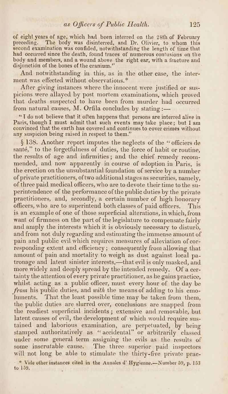 of eight years of age, which had been interred on the 28th of February preceding. The body was disinterred, and Dr. Olivier, to whom this second examination was confided, notwithstanding the length of time that had occurred since the death, found traces of numerous contusions on the body and members, and a wound above the right ear, with a fracture and disjunction of the bones of the cranium.” And notwithstanding in this, as in the other case, the inter- ment was effected without observations. * After giving instances where the innocent were justified or sus- picions were allayed by post mortem examinations, which proved that deaths suspected to have been from murder had occurred from natural causes, M. Orfila concludes by stating :— “T do not believe that it often happens that persons are interred alive in Paris, though I must admit that such events may take place; but I am convinced that the earth has covered and continues to cover crimes without any suspicion being raised in respect to them.” § 138. Another report imputes the neglects of the “ officiers de santé,” to the forgetfulness of duties, the force of habit or routine, the results of age and infirmities; and the chief remedy recom- mended, and now apparently in course of adoption in Paris, is the erection on the unsubstantial foundation of service by a number of private practitioners, of two additional stages as securities, namely, of three paid medical officers, who are to devote their time to the su- perintendence of the performance of the public duties by the private practitioners, and, secondly, a certain number of high honorary officers, who are to superintend both classes of paid officers. This is an example of one of those superficial alterations, in which, from want of firmness on the part of the legislature to compensate fairly and amply the interests which it is obviously necessary to disturb, and from not duly regarding and estimating the immense amount of pain and public evil which requires measures of alleviation of cor- responding extent and efficiency; consequently from allowing that amount of pain and mortality to weigh as dust against local pa- tronage and latent sinister interests,—that evil is only masked, and more widely and deeply spread by the intended remedy, Of a cer- tainty the attention of every private practitioner, as he gains practice, whilst acting as a public officer, must every hour of the day be from his public duties, and weth the means of adding to his emo- luments. ‘That the least possible time may be taken from them, the public duties are slurred over, conclusions are snapped from the readiest superficial incidents ; extensive and removable, but latent causes of evil, the development of which wouid require sus- tained and laborious examination, are perpetuated, by being stamped authoritatively as “accidental” or arbitrarily classed under some general term assigning the evils as the results of some inscrutable cause. The three superior paid inspectors will not long be able to stimulate the thirty-five private prac- * Vide other instances cited in the Annales d’ Hygienne.—Number 59, p. 153 to 159.