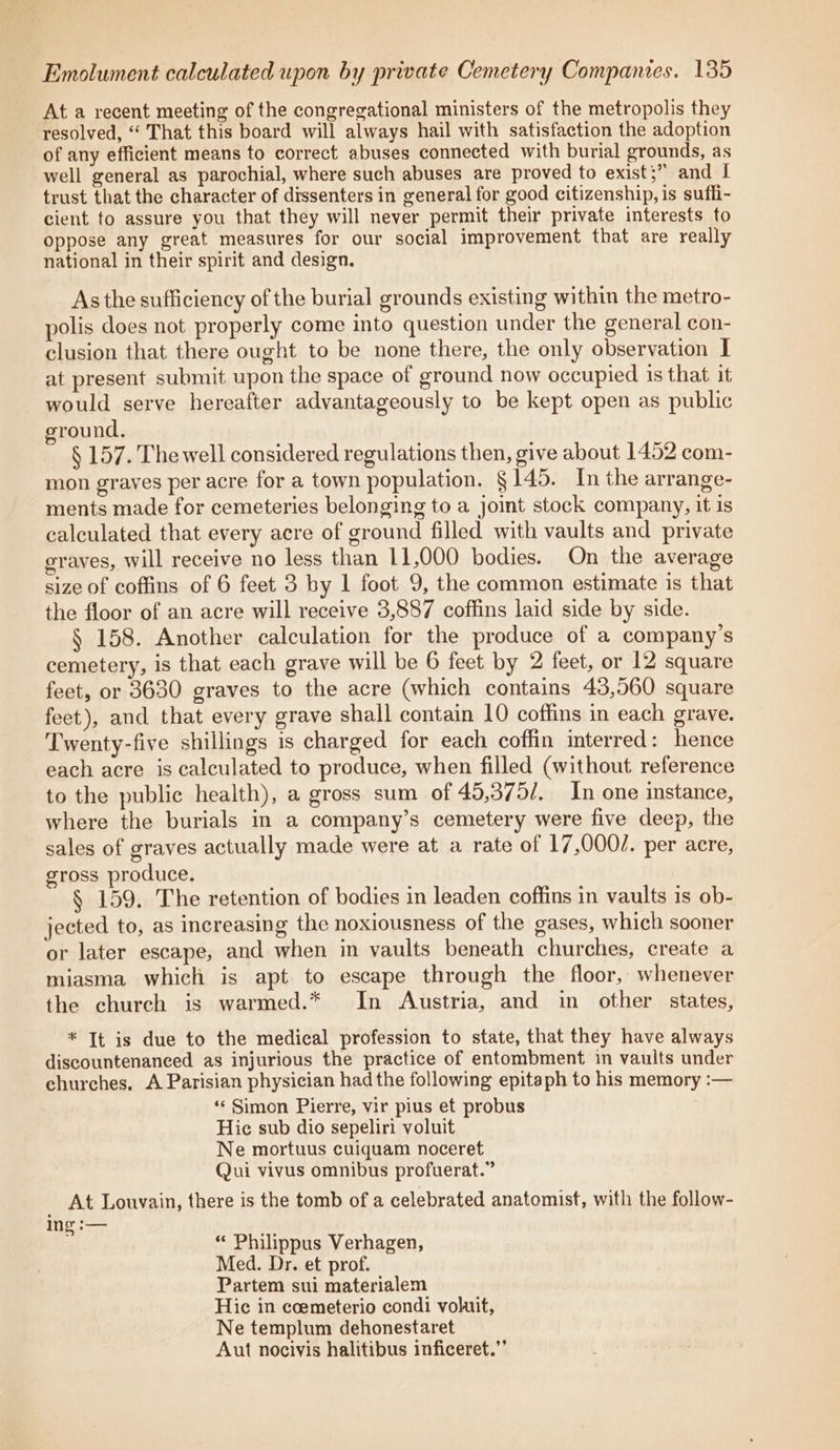 At a recent meeting of the congregational ministers of the metropolis they resolved, “ That this board will always hail with satisfaction the adoption of any efficient means to correct abuses connected with burial grounds, as well general as parochial, where such abuses are proved to exist;” and I trust that the character of dissenters in general for good citizenship, is suffi- cient to assure you that they will never permit their private interests to oppose any great measures for our social improvement that are really national in their spirit and design. As the sufficiency of the burial grounds existing within the metro- polis does not properly come into question under the general con- clusion that there ought to be none there, the only observation I at present submit upon the space of ground now occupied 1s that it would serve hereafter advantageously to be kept open as public ground. § 157. The well considered regulations then, give about 1452 com- mon grayes per acre for a town population. §145. In the arrange- ments made for cemeteries belonging to a joint stock company, it is calculated that every acre of ground filled with vaults and private graves, will receive no less than 11,000 bodies. On the average size of coffins of 6 feet 3 by 1 foot 9, the common estimate is that the floor of an acre will receive 3,887 coffins laid side by side. § 158. Another calculation for the produce of a company’s cemetery, is that each grave will be 6 feet by 2 feet, or 12 square feet, or 3630 graves to the acre (which contains 43,560 square feet), and that every grave shall contain 10 coffins in each grave. Twenty-five shillings is charged for each coffin interred: hence each acre is calculated to produce, when filled (without reference to the public health), a gross sum of 45,375/. In one instance, where the burials in a company’s cemetery were five deep, the sales of graves actually made were at a rate of 17,0002. per acre, gross produce. § 159. The retention of bodies in leaden coffins in vaults is ob- jected to, as increasing the noxiousness of the gases, which sooner or later escape, and when in vaults beneath churches, create a miasma which is apt to escape through the floor, whenever the church is warmed.* In Austria, and in other states, * It is due to the medical profession to state, that they have always discountenanced as injurious the practice of entombment in vaults under churches. A Parisian physician had the following epitaph to his memory :— ‘«« Simon Pierre, vir pius et probus Hic sub dio sepeliri voluit Ne mortuus cuiquam noceret Qui vivus omnibus profuerat.” Wik Louvain, there is the tomb of a celebrated anatomist, with the follow- ing :— a “ Philippus Verhagen, Med. Dr. et prof. Partem sui materialem Hic in coemeterio condi voluit, Ne templum dehonestaret Aut nocivis halitibus inficeret.”’