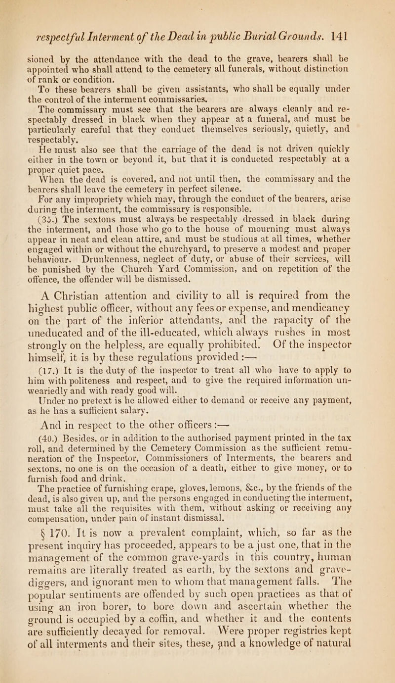 sioned by the attendance with the dead to the grave, bearers shall be appointed who shall attend to the cemetery all funerals, without distinction of rank or condition. To these bearers shall be given assistants, who shall be equally under the control of the interment commissaries, The commissary must see that the bearers are always cleanly and re- spectably dressed in black when they appear ata funeral, and must be particularly careful that they conduct themselves seriously, quietly, and respectably. . He must also see that the carriage of the dead is not driven quickly either in the town or beyond it, but that it is conducted respectably at a proper quiet pace. When the dead is covered, and not until then, the commissary and the bearers shall leave the cemetery in perfect silenee. For any impropriety which may, through the conduct of the bearers, arise during the interment, the commissary is responsible. (35.) The sextons must always be respectably dressed in black during the interment, and those who go to the house of mourning must always appear in neat and clean attire, and must be studious at all times, whether engaged within or without the churchyard, to preserve a modest and proper behaviour. Drunkenness, neglect of duty, or abuse of their services, will be punished by the Church Yard Commission, and on repetition of the offence, the offender will be dismissed. A Christian attention and civility to all is required from the highest public officer, without any fees or expense, and mendicancy on the part of the inferior attendants, and the rapacity of the uneducated and of the ill-educated, which always rushes in most strongly on the helpless, are equally prohibited. Of the inspector himself, it is by these regulations provided :— (17.) It is the duty of the inspector to treat all who have to apply to him with politeness and respect, and to give the required information un- weariedly and with ready good will. Under no pretext is he allowed either to demand or receive any payment, as he has a sufficient salary. And in respect to the other officers :— (40.) Besides, or in addition to the authorised payment printed in the tax roll, and determined by the Cemetery Commission as the sufficient remu- neration of the Inspector, Commissioners of Interments, the bearers and sextons, no one is on the occasion of a death, either to give money, or to furnish food and drink. The practice of furnishing crape, gloves, lemons, &amp;c., by the friends of the dead, is also given up, and the persons engaged in conducting the interment, must take all the requisites with them, without asking or receiving any compensation, under pain of instant dismissal. § 170. It is now a prevalent complaint, which, so far as the present inquiry has proceeded, appears to be a just one, that in the management of the common grave-yards in this country, human remains are literally treated as earth, by the sextons and grave- diggers, and ignorant men to whom that management falls. ‘The popular sentiments are offended by such open practices as that of using an iron borer, to bore down and ascertain whether the ground is occupied by a coftin, and whether it and the contents are sufficiently decayed for removal. Were proper registries kept of all interments and their sites, these, and a knowledge of natural