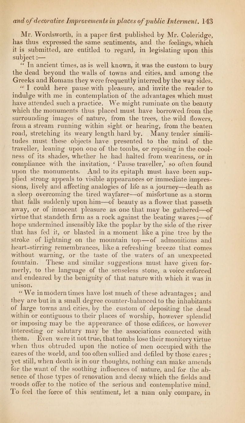 Mr. Wordsworth, in a paper first published by Mr. Coleridge, has thus expressed the same sentiments, and the feelings, which it is submitted, are entitled to regard, in legislating upon this subject :— *¢ In ancient times, as is well known, it was the custom to bury the dead beyond the walls of towns and cities, and among the Greeks and Romans they were frequently interred by the way sides. “I could here pause with pleasure, and invite the reader to indulge with me in contemplation of the advantages which must have attended such a practice. We might ruminate on the beauty which the monuments thus placed must have borrowed from the surrounding images of nature, from the trees, the wild flowers, from a stream running within sight or hearing, from the beaten road, stretching its weary length hard by. Many tender simili- tudes must these objects have presented to the mind of the traveller, leaning upon one of the tombs, or reposing in the cool- ness of its shades, whether he had halted from weariness, or in compliance with the invitation, ‘ Pause traveller,’ so often found upon the monuments. And to its epitaph must have been sup- plied strong appeals to visible appearances or immediate impres- sions, lively and affecting analogies of life as a journey—death as a sleep overcoming the tired wayfarer—of misfortune as a storm that falls suddenly upon him—of beauty as a flower that passeth away, or of innocent pleasure as one that may be gathered—of virtue that standeth firm as a rock against the beating waves ;—of hope undermined insensibly like the poplar by the side of the river that has fed it, or blasted in a moment like a pine tree by the stroke of lightning on the mountain top—of admonitions and heart-stirring remembrances, like a refreshing breeze that comes without warning, or the taste of the waters of an unexpected fountain. ‘These and similar suggestions must have given for- merly, to the language of the senseless stone, a voice enforced and endeared by the benignity of that nature with which it was in unison. “We in modern times have lost much of these advantages; and they are but in a small degree counter-balanced to the inhabitants of large towns and cities, by the custom of depositing the dead within or contiguous to their places of worship, however splendid or imposing may be the appearance of those edifices, or however interesting or salutary may be the associations connected with them. Even were it not true, that tombs lose their monitory virtue when thus obtruded upon the notice of men occupied with the cares of the world, and too often sullied and defiled by those cares ; yet still, when death is in our thoughts, nothing can make amends for the want of the soothing influences of nature, and for the ab- sence of those types of renovation and decay which the fields and woods offer to the notice of the serious and contemplative mind. To feel the force of this sentiment, let a man only compare, in