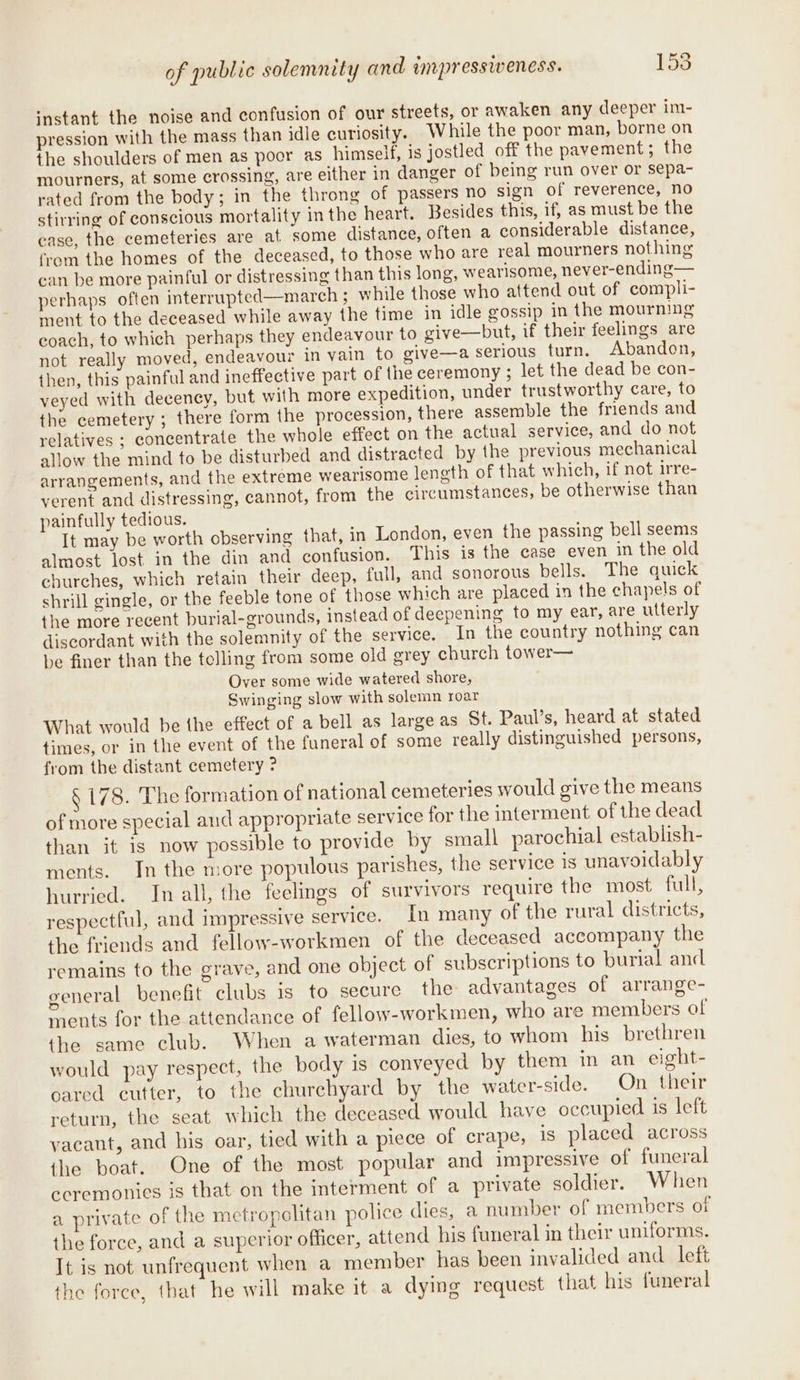 ‘nstant the noise and confusion of our streets, or awaken any deeper im- pression with the mass than idle curiosity. While the poor man, borne on the shoulders of men as poor as himself, is jostled off the pavement; the mourners, at some crossing, are either in danger of being run over or sepa- rated from the body; in the throng of passers no sign of reverence, no stirring of conscious mortality in the heart. Besides this, if, as must be the case, the cemeteries are at some distance, often a considerable distance, from the homes of the deceased, to those who are real mourners nothing can be more painful or distressing than this long, wearisome, never-ending— perhaps often interrupted—march ; while those who attend out of compli- ment to the deceased while away the time in idle gossip in the mourning coach, to which perhaps they endeavour to give—but, if their feelings are not really moved, endeavour in vain to give—a serious turn. Abandon, then, this painful and ineffective part of the ceremony ; let the dead be con- veyed with deceney, but with more expedition, under trustworthy care, to the cemetery ; there form the procession, there assemble the friends and relatives ; concentrate the whole effect on the actual service, and do not allow the mind to be disturbed and distracted by the previous mechanical arrangements, and the extreme wearisome length of that which, if not irre- yerent and distressing, cannot, from the circumstances, be otherwise than painfully tedious. It may be worth observing that, in London, even the passing bell seems almost lost in the din and confusion. This is the case even in the old churches, which retain their deep, full, and sonorous bells. The quick shrill gingle, or the feeble tone of those which are placed in the chapels of the more recent burial-grounds, instead of deepening to my ear, are utterly discordant with the solemnity of the service. In the country nothing can be finer than the telling from some old grey church tower— Over some wide watered shore, Swinging slow with solemn roar What would be the effect of a bell as large as St. Paul’s, heard at stated times, or in the event of the funeral of some really distinguished persons, from the distant cemetery ? § 178. The form ation of national cemeteries would give the means of more special and appropriate service for the interment of the dead than it is now possible to provide by small parochial establish- ments. In the more populous parishes, the service is unavoidably hurried. In all, the feelings of survivors require the most full, respectful, and impressive service. In many of the rural districts, the friends and fellow-workmen of the deceased accompany the remains to the grave, and one object of subscriptions to burial and general benefit clubs is to secure the advantages of arrange- ments for the attendance of fellow-workmen, who are members of the same club. When a waterman dies, to whom his brethren would pay respect, the body is conveyed by them in an eight- oared cutter, to the churchyard by the water-side. On their return, the seat which the deceased would have occupied is left vacant, and his oar, tied with a piece of crape, is placed across the boat. One of the most popular and impressive of funeral ceremonies is that on the interment of a private soldier. When a private of the metropolitan police dies, a number of members of the force, and a superior officer, attend his funeral in their uniforms. It is not unfrequent when a member has been invalided and left the foree, that he will make it a dying request that his funeral