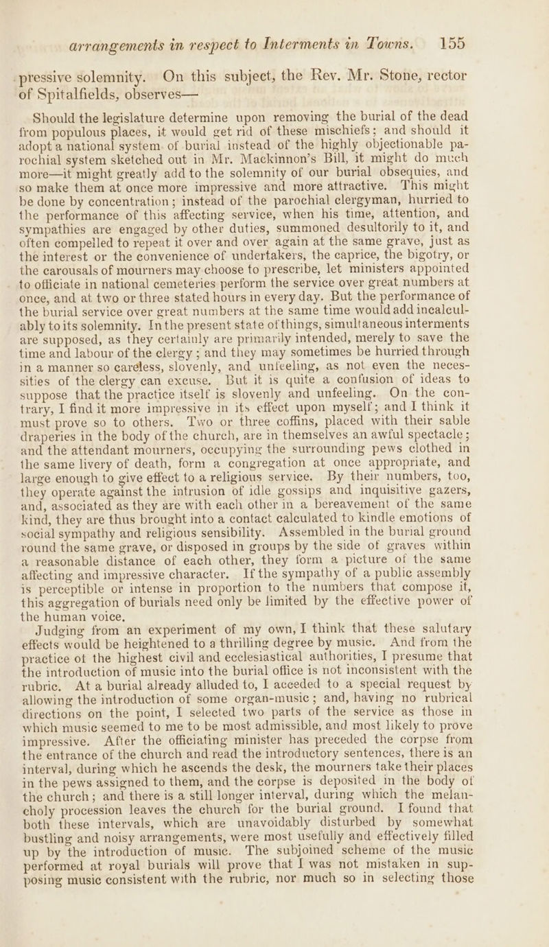 -pressive solemnity. On this subject, the Rev. Mr. Stone, rector of Spitalfields, observes— Should the legislature determine upon removing the burial of the dead from populous places, it would get rid of these mischiefs; and should it adopt a national system. of burial instead of the highly objectionable pa- rochial system sketched out in Mr. Mackinnon’s Bill, it might do much more—it might greatly add to the solemnity of our burial obsequies, and so make them at once more impressive and more attractive. This might be done by concentration; instead of the parochial clergyman, hurried to the performance of this affecting service, when his time, attention, and sympathies are engaged by other duties, summoned desultorily to it, and often compelled to repeat it over and over again at the same grave, just as the interest or the convenience of undertakers, the caprice, the bigotry, or the carousals of mourners may choose to prescribe, let ministers appointed to officiate in national cemeteries perform the service over great numbers at once, and at two or three stated hours in every day. But the performance of the burial service over great numbers at the same time would add incaleul- ably to its solemnity. Inthe present state of things, simultaneous interments are supposed, as they certainly are primarily intended, merely to save the time and labour of the clergy ; and they may sometimes be hurried through in a manner so careless, slovenly, and unfeeling, as not even the neces- sities of the clergy can excuse. But it is quite a confusion of ideas to suppose that the practice itself is slovenly and unfeeling. On the con- trary, I find it more impressive in its effect upon myself; and I think it must prove so to others. Two or three coffins, placed with their sable draperies in the body of the church, are in themselves an awful spectacle ; and the attendant mourners, occupying the surrounding pews clothed in the same livery of death, form a congregation at once appropriate, and large enough to give effect to a religious service. By their numbers, too, they operate against the intrusion of idle gossips and inquisitive gazers, and, associated as they are with each other in a bereavement of the same kind, they are thus brought into a contact calculated to kindle emotions of social sympathy and religious sensibility. Assembled in the burial ground round the same grave, or disposed in groups by the side of graves within a reasonable distance of each other, they form a picture of the same affecting and impressive character. Ifthe sympathy of a public assembly is perceptible or intense in proportion to the numbers that compose it, this aggregation of burials need only be limited by the effective power of the human voice, Judging from an experiment of my own, I think that these salutary effects would be heightened to a thrilling degree by music. And from the practice of the highest civil and ecclesiastical authorities, I presume that the introduction of music into the burial office is not inconsistent with the rubric. Ata burial already alluded to, I acceded to a special request by allowing the introduction of some organ-music ; and, having no rubrical directions on the point, I selected two parts of the service as those in which music seemed to me to be most admissible, and most likely to prove impressive. After the officiating minister has preceded the corpse from the entrance of the church and read the introductory sentences, there is an interval, during which he ascends the desk, the mourners take their places in the pews assigned to them, and the corpse is deposited in the body of the church; and there is a still longer interval, during which the melan- choly procession leaves the church for the burial ground. I found that both these intervals, which are unavoidably disturbed by somewhat bustling and noisy arrangements, were most usefully and effectively filled up by the introduction of music. The subjoined scheme of the music performed at royal burials will prove that | was not mistaken in sup- posing music consistent with the rubric, nor much so in selecting those