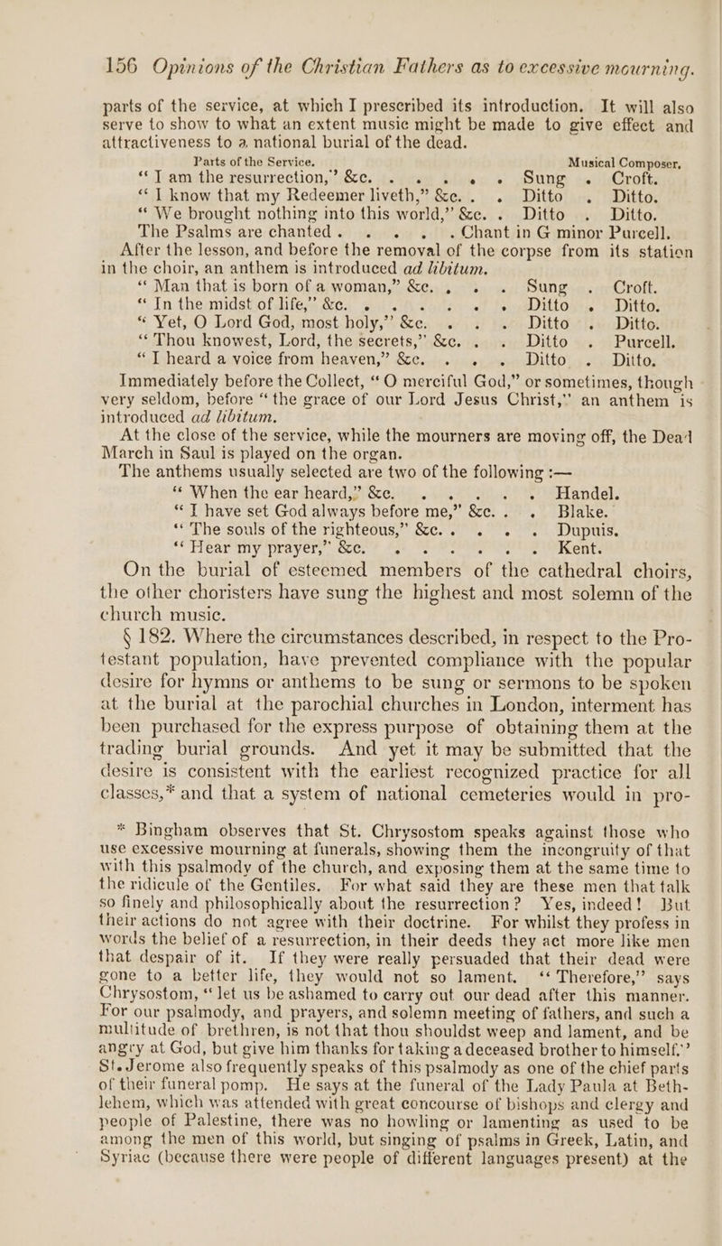 parts of the service, at which I prescribed its introduction. It will also serve to show to what an extent music might be made to give effect and attractiveness to a national burial of the dead. Parts of the Service. Musical Composer, ‘Tl amsthe fesumectionsi&amp;c. tsete Bigen «© GOURM asnideroft: “* 1 know that my Redeemer liveth,” &amp;e.. . Ditto . Ditto. “ We brought nothing into this world,” &amp;e. . Ditto . Ditto. The Psalms are chanted. . . . «Chant in G minor Purcell. After the lesson, and before the removal of the corpse from its station in the choir, an anthem is introduced ad Libitum. “Man that is born of a woman,” &amp;. . . . Sung . Croft. ‘* In theanidst.ofdifes Ge, Aion eacsy at fee iodes selitto: * Yet, O Lord God, most holy,” &amp;e. . . . Ditto . Ditto. “Thou knowest, Lord, the secrets,” &amp;c. . . Ditto . Pureell. “ T heard a voice from heaven,” &amp;c. . . . Ditto . Ditto, Immediately before the Collect, ““O merciful God,” or sometimes, though very seldom, before ‘the grace of our Lord Jesus Christ,’ an anthem is introduced ad libitum. At the close of the service, while the mourners are moving off, the Dead March in Saul is played on the organ. The anthems usually selected are two of the following :— ‘© When the ear heard,” &amp;e. . . . . +. # =Handel. ** J have set God always before me,” &amp;c.. . Blake. ‘rhe-souls of the'righteous,” Sc... 9.2. 1 Dupuis, ‘OTTGar My prayers coc. &gt; ALe Tim ean eee aot: On the burial of esteemed members of the cathedral choirs, the other choristers have sung the highest and most solemn of the church music. § 182. Where the circumstances described, in respect to the Pro- testant population, have prevented compliance with the popular desire for hymns or anthems to be sung or sermons to be spoken at the burial at the parochial churches in London, interment has been purchased for the express purpose of obtaining them at the trading burial grounds. And yet it may be submitted that the desire is consistent with the earliest recognized practice for all classes,* and that a system of national cemeteries would in pro- * Bingham observes that St. Chrysostom speaks against those who use excessive mourning at funerals, showing them the incongruity of that with this psalmody of the church, and exposing them at the same time to the ridicule of the Gentiles. For what said they are these men that talk so finely and philosophically about the resurrection? Yes, indeed! But their actions do not agree with their doctrine. For whilst they profess in words the belief of a resurrection, in their deeds they act more like men that despair of it. If they were really persuaded that their dead were gone to a better life, they would not so lament. ‘‘ Therefore,’ says Chrysostom, ‘let us be ashamed to carry out our dead after this manner. For our psalmody, and prayers, and solemn meeting of fathers, and such a multitude of brethren, is not that thou shouldst weep and lament, and be angry at God, but give him thanks for taking a deceased brother to himself,’ St. Jerome also frequently speaks of this psalmody as one of the chief parts of their funeral pomp. He says at the funeral of the Lady Paula at Beth- lehem, which was attended with great concourse of bishops and clergy and people of Palestine, there was no howling or lamenting as used to be among the men of this world, but singing of psalms in Greek, Latin, and Syriac (because there were people of different languages present) at the