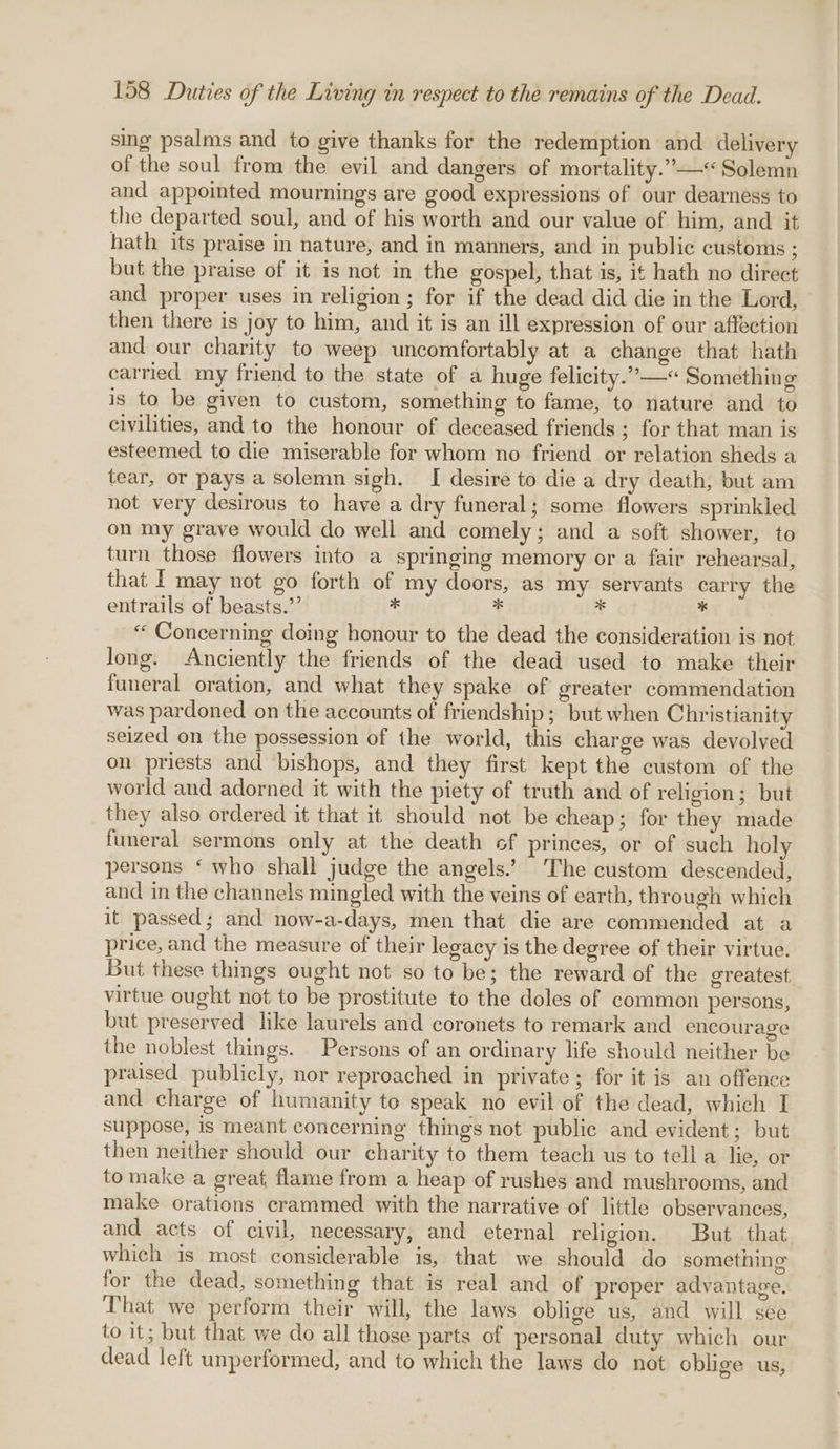 sing psalms and to give thanks for the redemption and delivery of the soul from the evil and dangers of mortality.” —&lt; Solemn and appointed mournings are good expressions of our dearness to the departed soul, and of his worth and our value of him, and it hath its praise in nature, and in manners, and in public customs ; but the praise of it is not in the gospel, that is, it hath no direct and proper uses in religion; for if the dead did die in the Lord, then there is joy to him, and it is an ill expression of our affection and our charity to weep uncomfortably at a change that hath carried my friend to the state of a huge felicity.” —« Something is to be given to custom, something to fame, to nature and to civilities, and to the honour of deceased friends ; for that man is esteemed to die miserable for whom no friend or relation sheds a tear, or pays a solemn sigh. [I desire to die a dry death, but am not very desirous to have a dry funeral; some flowers sprinkled on my grave would do well and comely; and a soft shower, to turn those flowers into a springing memory or a fair rehearsal, that f may not go forth of my doors, as my servants carry the entrails of beasts.”’ * ¥ 3 + “ Concerning doing honour to the dead the consideration is not long. Anciently the friends of the dead used to make their funeral oration, and what they spake of greater commendation was pardoned on the accounts of friendship ; but when Christianity seized on the possession of the world, this charge was devolved on priests and bishops, and they first kept the custom of the world and adorned it with the piety of truth and of religion; but they also ordered it that it should not be cheap; for they made funeral sermons only at the death of princes, or of such holy persons ‘ who shall judge the angels.’ The custom descended, and in the channels mingled with the veins of earth, through which it passed; and now-a-days, men that die are commended at a price, and the measure of their legacy is the degree of their virtue. But these things ought not so to be; the reward of the greatest virtue ought not to be prostitute to the doles of common persons, but preserved like laurels and coronets to remark and encourage the noblest things. Persons of an ordinary life should neither be praised publicly, nor reproached in private ; for it is an offence and charge of humanity to speak no evil of the dead, which I suppose, is meant concerning things not public and evident; but then neither should our charity to them teach us to tell a lie, or tomake a great flame from a heap of rushes and mushrooms, and make orations crammed with the narrative of little observances, and acts of civil, necessary, and eternal religion. But that which is most considerable is, that we should do something for the dead, something that is real and of proper advantage. That we perform their will, the laws oblige us, and will see to it; but that we do all those parts of personal duty which our dead left unperformed, and to which the laws do not oblige us,