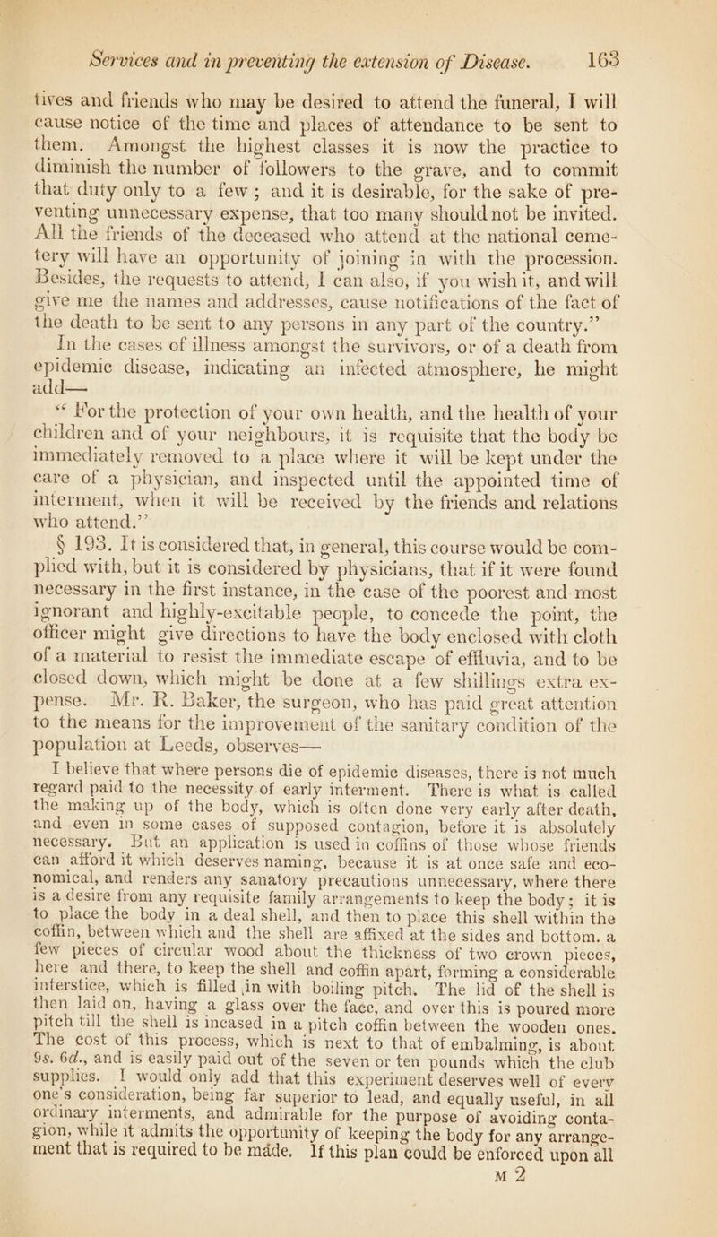 tives and friends who may be desired to attend the funeral, I will cause notice of the time and places of attendance to be sent to them. Amongst the highest classes it is now the practice to diminish the number of followers to the grave, and to commit that duty only to a few; and it is desirable, for the sake of pre- venting unnecessary expense, that too many should not be invited. All the friends of the deceased who attend at the national ceme- tery will have an opportunity of joining in with the procession. Besides, the requests to attend, I can also, if you wish it, and will give me the names and addresses, cause notifications of the fact of the death to be sent to any persons in any part of the country.” In the cases of illness amongst the survivors, or of a death from epidemic disease, indicating an infected atmosphere, he might add— “« For the protection of your own health, and the health of your children and of your neighbours, it is requisite that the body be immediately removed to a piace where it will be kept under the care of a physician, and inspected until the appointed time of interment, when it will be received by the friends and relations who attend.”’ § 193. It is considered that, in general, this course would be com- plied with, but it is considered by physicians, that if it were found necessary in the first instance, in the case of the poorest and most ignorant and highly-excitable people, to concede the point, the officer might give directions to have the body enclosed with cloth of a material to resist the immediate escape of effluvia, and to be closed down, which might be done at a few shillings extra ex- pense. Mr. R. Baker, the surgeon, who has paid great attention to the means for the improvement of the sanitary condition of the population at Leeds, observes— I believe that where persons die of epidemic diseases, there is not much regard paid to the necessity.of early interment. There is what is called the making up of the body, which is often done very early after death, and even in some cases of supposed contagion, before it is absolutely necessary. But an application is used in coffins of those whose friends can afford it which deserves naming, because it is at once safe and eco- nomical, and renders any sanatory precautions unnecessary, where there is a desire from any requisite family arrangements to keep the body; it is to piace the body in a deal shell, and then to place this shell within the coffin, between which and the shell are affixed at the sides and bottom. a few pieces of circular wood about the thickness of two crown pieces, here and there, to keep the shell and coffin apart, forming a considerable interstice, which is filled in with boiling pitch. The lid of the shell is then laid on, having a glass over the face, and over this is poured more pitch till the shell is incased in a pitch coffin between the wooden ones. The cost of this process, which is next to that of embalming, is about Ss. 6d., and is easily paid out of the seven or ten pounds which the club supplies. I would only add that this experiment deserves well of every one’s consideration, being far superior to lead, and equally useful, in all ordinary interments, and admirable for the purpose of avoiding conta- gion, while it admits the opportunity of keeping the body for any arrange- ment that is required to be mdde. If this plan could be enforced upon all M 2