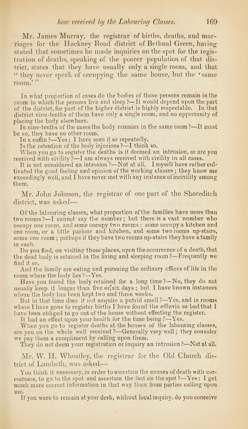 Mr. James Murray, the registrar of births, deaths, and mar- riages for the Hackney Road district of Bethnal Green, having stated that sometimes he made inquiries on the spot for the regis- tration of deaths, speaking of the poorer population of that dis- trict, states that they have usually only a single room, and that “ they never speak of occupying the same house, but the ‘same 2.95) room, In what proportion of cases do the bodies of those persons remain in the room in which the persons live and sleep ?—It would depend upon the part of the district, for part of the higher district is highly respectable. In that district nine-tenths of them have only a single room, and no opportunity of placing the body elsewhere. In nine-tenths of the cases the body remains in the same room ?—It must be so, they have no other room. In a coffin ?—Yes; I have seen it so repeatedly. Ts the retention of the body injurious ?—I think so. | When you go to register the deaths is it deemed an intrusion, or are you received with civility ?—I am always received with civility in all cases. It is not considered an intrusion ?—Not at all. Imyself have rather cul- tivated the good feeling and opinion of the working classes ; they know me exceedingly weil, and I have never met with any instance ofincivility among them. Mr. John Johnson, the registrar of one part of the Shoreditch district, was asked— Of the labouring classes, what proportion ofthe families have more than two rooms ?—I cannot say the number; but there is a vast number who occupy one room, and some occupy two rooms ; some occupy a kitchen and one room, or a little parlour and kitchen, and some tworooms up-stairs, some one room; perhaps if they have two rooms up-stairs they have a family in each. Do you find, on visiting those places, upon the occurrence of a death, that the dead body is retained in the living and sleeping room ?—Frequently we find it se. And the family are eating and pursuing the ordinary offices of life in the room where the body lies ?—Yes. Have you found the body retained for a long time?—No, they do not usually keep it longer than five orfsix days; but I have known instances where the body has been kept two and three weeks. But in that time does it not acquire a putrid smell ?—Yes, and in rooms where I have gone to register births I have found the effluvia so bad that I have been obliged to go out of the house without effecting the register. It had an effect upon your health for the time being ?—Yes. When you go to register deaths at the houses of the labouring classes, are you on the whole well received ?—Generally very well; they consider we pay them a compliment by calling upon them. They do not deem your registration or inquiry an intrusion ?—Notat all. Mr. W. H. Wheatley, the registrar for the Old Church dis- trict of Lambeth, was asked— You think it necessary,in order to ascertain the causes of death with cor- rectness, to go to the spot and ascertain the fact on the spot ?—Yes: I get much more correct information in that way than from parties calling upon me. If you were to remain at your desk, without local inquiry, do you conceive