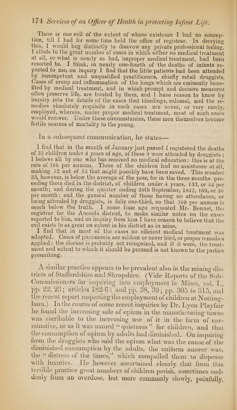 There is one evil of the extent of whose existence I had no concep- tion, till I had for some time held the office of registrar. In decrying this, I would beg distinctly to disavow any private professional feeling. I allude to the great number of cases in which either no medical treatment at all, or what is nearly as bad, improper medical treatment, had been resorted to. I think, in nearly one-fourth of the deaths of infants re- - ported to me, on inquiry I find that the little patients had been attended by incompetent and unqualified practitioners, chiefly retail druggists. Cases of croup and inflammation of the lungs which are eminently bene- fited by medical treatment, and in which prompt and decisive measures often preserve life, are treated by them, and L have reason to know by inquiry into the details of the eases that bleeding, calomel, and the re- medies absolutely requisite in such cases are never, or very rarely, employed, whereas, under proper medical treatment, most of such eases would recover. Under these circumstances, these men themselves become fertile sources of mortality to the young. In a subsequent communication, he states— _{ find that in the month of January just passed I registered the deaths of 33 children under 4 years of age, of these 9 were attended by druggists ; I believe all by one who has received no medical education: this is at the rate of 108 per annum. Three of the children had no assistance at all, making 12 out of 85 that might possibly have been saved. This number 33, however, is below the average of the year, for in the three months pre- ceding there died in the district, of children under 4 years, 133, or 44 per month; and during the quarter ending 30th September, 1842, 169, or 56 per month; and the general number of those having no attendance, or being attended by druggists, is fully one-third, so that 100 per annum is much below the truth. I some time ago requested Mr. Bennet, the registrar for the Ancoats district, to make similar notes on. the cases reported to him, and on inquiry from him I have reason to believe that the evil exists fo as great an extent in his district as in mine, I find that in most of the cases no efficient medical treatment was adopted. Cases of pneumonia are seldom or never bled, or proper remedies applied: the disease is probably not recognized, and if it were, the treat- ment and extent to which it should be pursued is not known to the parties prescribing. A similar practice appears to be prevalent also in the mining dis- tricts of Staffordshire and Shropshire. (Vide Reports of the Sub- Commissioners for inquiring into employment in Mines, vol. [., pp. 22, 23; articles 182-6: and pp. 38, 39; pp. 305 to 315, and the recent report respecting the employment of children at N otting- ham.) Inthe course of some recent inquiries by Dr. Lyon Playfair he found the increasing sale of opium in the manulactuting towns was ascribable to the increasing use of it in the form of ear- minative, or as it was named “ quietness” for children, and that the consumption of opium by adalts had diminished. On inquiring from the druggists who sold the opium what was the cause of the diminished consumption by the adults, the uniform answer was, the “« distress of the times,’’ which compelled them to dispense with luxuries. He however ascertained clearly that from this terrible practice great numbers of children perish, sometimes sud- denly from an overdose, but more commonly slowly, painfully,